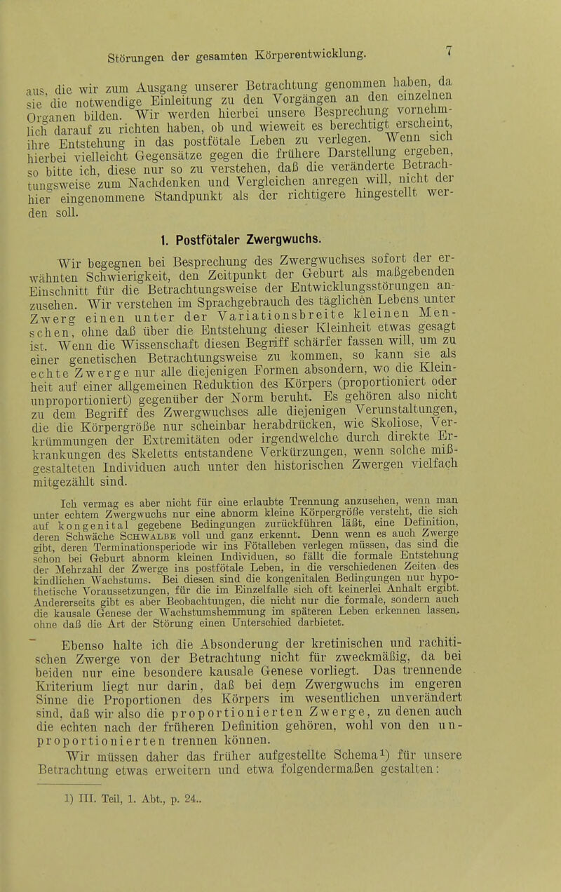 aiK die wir zum Ausgang unserer Betrachtung genommen haben, da ,ie'die notwendige Einleitung zu den Vorgängen an den einzelnen br<^anen bilden. Wir werden hierbei unsere Besprechung vornehm- lich darauf zu richten haben, ob und wieweit es berechtigt erscheint ihre Entstehung in das postfötale Leben zu verlegen Wenn sich hierbei vielleicht Gegensätze gegen die frühere Darste lung ergeben, so bitte ich, diese nur so zu verstehen, daß die veränderte Betracii- tuno-sweise zum Nachdenken und Vergleichen anregen will, nicht der hier eingenommene Standpunkt als der richtigere hingestellt wer- den soll. 1. Postfötaler Zwergwuchs. Wir begegnen bei Besprechung des Zwergwuchses sofort der er- wähnten Schwierigkeit, den Zeitpunkt der Geburt als maßgebenden Einschnitt für die Betrachtungsweise der Entwicklungsstorungen an- zusehen. Wir verstehen im Sprachgebrauch des täglichen Lebens unter Zwerg einen unter der Variationsbreite kleinen Men- schen, ohne daß über die Entstehung dieser Kleinheit etwas gesagt ist Wenn die Wissenschaft diesen Begriff schärfer fassen will, um zu einer genetischen Betrachtungsweise zu kommen, so kann sie als echte Zwerge nur alle diejenigen Formen absondern, wo die Klein- heit auf einer allgemeinen Eeduktion des Körpers (proportioniert oder unproportioniert) gegenüber der Norm beruht. Es gehören also nicht zu dem Begriff des Zwergwuchses alle diejenigen Verunstaltungen, die die Körpergröße nur scheinbar herabdrücken, wie Skoliose, Ver- krümmungen der Extremitäten oder irgendwelche durch direkte Er- krankungen des Skeletts entstandene Verkürzungen, wenn solche miß- gestalteten Individuen auch unter den historischen Zwergen vielfach mitgezählt sind. Ich vermag es aber nicht für eine erlaubte Trennung anzusehen, wenn man unter echtem Zwergwuchs nur eine abnorm kleine Körpergröße versteht, die sich auf kongenital gegebene Bedingungen zurückführen läßt, eine Definition, deren Schwäche Schwalbe voll und ganz erkennt. Denn wenn es auch Zwerge o-ibt, deren Terminationsperiode wir ins Fötalleben verlegen müssen, das sind die schon bei Geburt abnorm kleinen Individuen, so fällt die formale Entstehung der Mehrzahl der Zwerge ins postfötale Leben, in die verschiedenen Zeiten des kindlichen Wachstums. Bei diesen sind die kongenitalen Bedingungen nur hypo- thetische Voraussetzungen, für die im Einzelfalle sich oft keinerlei Anhalt ergibt. Andererseits gibt es aber Beobachtungen, die nicht nur die formale, sondern auch die kausale Genese der Wachstumshemmung im späteren Leben erkennen lassen, ohne daß die Art der Störung eiaen Unterschied darbietet. Ebenso halte ich die Absonderung der kretinischen und rachiti- schen Zwerge von der Betrachtung nicht für zweckmäßig, da bei beiden nur eine besondere kausale Genese vorliegt. Das trennende Kriterium liegt nur darin, daß bei dem Zwergwuchs im engeren Sinne die Proportionen des Körpers im wesentlichen unverändert sind, daß wir also die proportionierten Zwerge, zu denen auch die echten nach der früheren Definition gehören, wohl von den un- proportionierten trennen können. Wir müssen daher das früher aufgestellte Schema i) für unsere Betrachtung etwas erweitern und etwa folgendermaßen gestalten: 1) III. Teil, 1. Abt., p. 24..