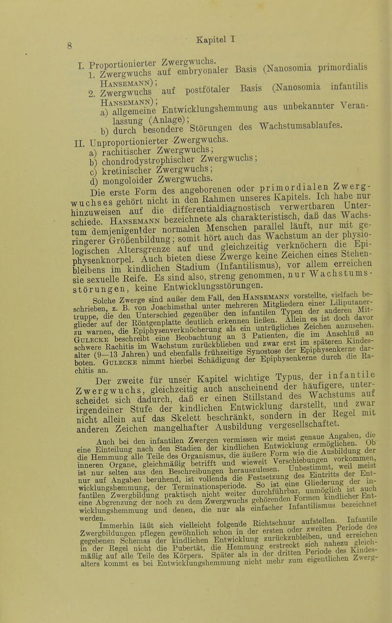 i^'zTer^wäT'aurSy'^^^^ Basis (Nanosomia primordialis 2.fwSgwichs'auf postfötaler Basis (Nanosomia infantilis J^^Slgemeäe Entwicklungshemmung aus unbekannter Veran- b)S'biÄ Störungen des Wachstumsablaufes. II Unproportionierter Zwergwuchs. ' a) rachitischer Zwergwuchs; b) chondrodystrophischer Zwergwuchs; c) kretinischer Zwergwuchs; d) mongoloider Zwergwuchs. Die erste Form des angeborenen oder primordialen Zwerg- wuchses gehört nicht in den Rahmen unseres Kapitels Ich habe nur Ezuwe'sen auf die differentialdiagnostisch verwertbaren Unter- SedT Hansemann bezeichnete als charakteristisch, daß das Wachs- um aLieSvder normalen Menschen parallel läuft, nar mt ge- ri^^ere^SeSung; somit hört auch das Wachstum an der physio- iShen Ssgrenze auf und gleichzeitig verknöchern die Epi- Senknorpel Auch bieten diese Zwerge keine Zeichen eines Stehen- Ens im kindlichen Stadium (Infantilismus), vor aUeni erreichen sie sexuelle Reife. Es sind also, streng genommen, nur Wachstums- Störungen, keine Entwicklungsstörungen. Solche Zwerge sind außer demFaU, den Hansemann vorstellte, vielfacli be- .rhrieben z B von Joachimsthal unter mehreren MitgUedern einer Liliputaner- GuLECKE beschreibt eine Beobachtung an 3 Patienten, .^le im Anschluß an schwere Rachitis im Wachstum zurückblieben und zwar erst ™ XSi^« - alter (9-13 Jahren) und ebenfalls frühzeitige Synostose der Epiphysenkeine aar boten. GüLECKE n^mmt hierbei Schädigung der Epiphysenkerne durch die Ka chitis an. j • * „ „ + 41 Der zweite für unser Kapitel wichtige Typus der iiifantile Zwergwuchs, gleichzeitig auch anscheinend der ^^^Xt^nf auf scheidet sich dadurch, daß er einen Stillstand ^es Wach tams au irgendeiner Stufe der kindlichen Entwicklung darstellt ^^d zN^ai nicht allein auf das Skelett beschränkt, sondern m Jei ^Regel mit anderen Zeichen mangelhafter Ausbildung vergesellschaftet. Auch bei den infantilen Zwergen vermissen ^i^^^^itifprmöSr' Ob eme Einteilung nach den Stadien der kindlichen Entmckk^ng ermog^^^^^^^ UD die Hemmung alle Teile des Organismus, die äußere ^orm wi& d^e A^^^^^ inneren Organe, gleichmäßig betrifft und ^le^^it Verschiebungen vorM^ , ist nur selten aus den Beschreibungen herauszulesen. Unb^'^?^^h,, Her Ent- nur auf Angaben beruhend, ist vollends die Festsetzung des Emtr tts der En^_ Wicklungshemmung, der Termmationsperiode. So ist eme ^^^f^^^^^^^^ ^uch fantilen Zwergbildung praktisch nicht weiter ^urchfohibar, unmo|^^^ _ eine Abgrenzung der noch zu dem Zwergwuchs ge^o^f'^^/ff'Hir.^us bezeichnet wicklunishemmung und denen, die nur als einfacher Infantihsmus bezeicnner immerhin läßt sich vielleicht folgende Richtschnur aufstdl^^^ Zwergbildungen pflegen gewöhnlich schon in der ersten »•^f ^fZn u.d erreichen gegebenen Schemas der Tcindlichen Entwicklung ^^'''^^^''t 'i^^\''^^J^S^^ hTäev Regel nicht die Pubertät, die Hemmung erstreckt J 1^^ kSs- mäßig auf alle Teile des Körpers. Später als . in der dritten Pf^^^^^^^ alters kommt es bei Entwicklungshemmung nicht mehr zum eigentlichen /.^^elg