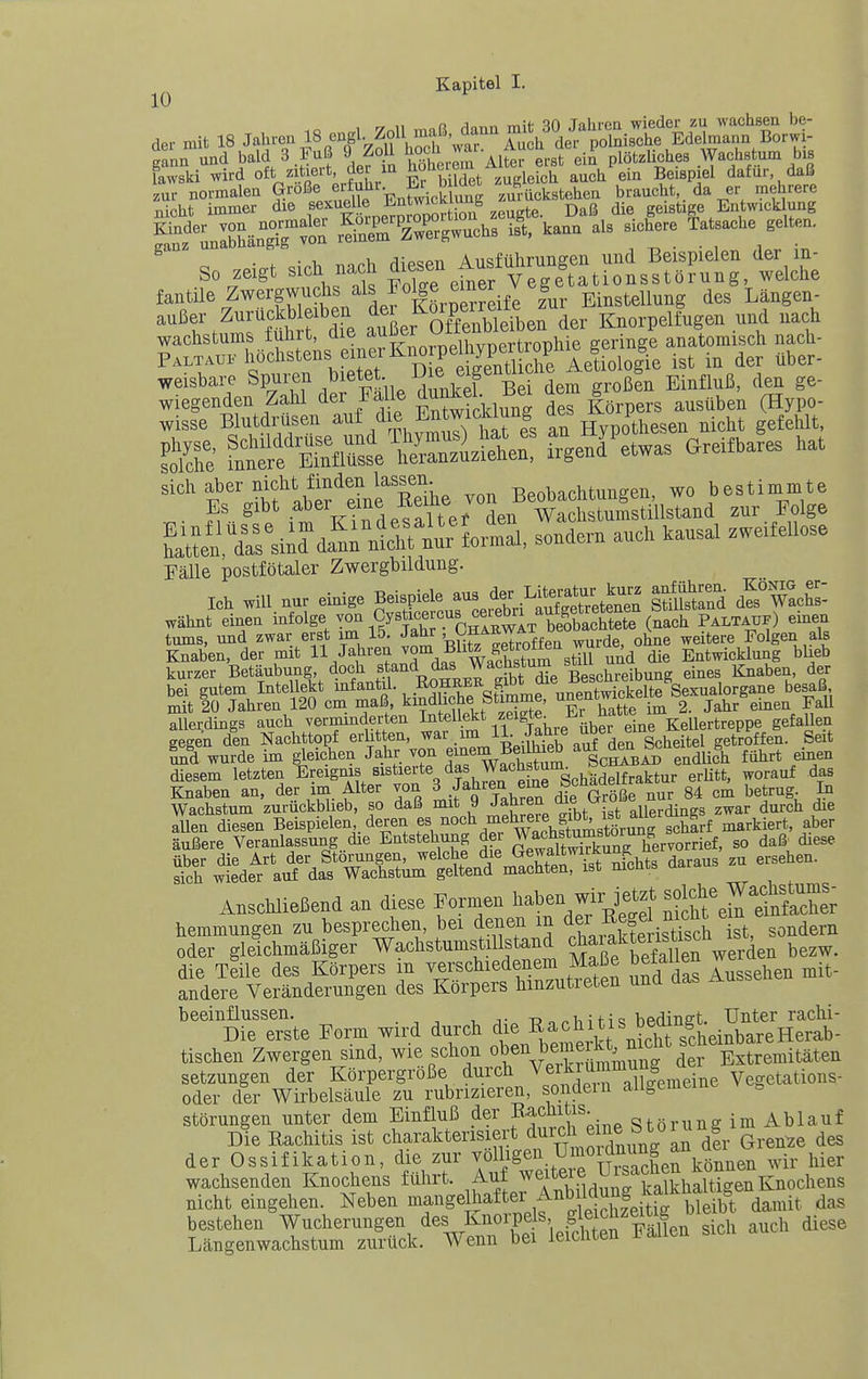 10 ^ 1 yr.ll mnß dana mit 30 Jahrca wieder zu wachsen be- dei- mit 18 Jahren 18 engl. Zoll raf^^^^^ ^ polnische Edelmann Borwi- gann und bald 3 Fuß 9 Zoll ^X,Tm Alte^erst ein plötzUches Wachstum bis fawski wird oft zitiert, der m ^o'^?, ??it™iefch auch ein Beispiel dafür daß fentile Zw«S°^/'5„ K,SdIe luv Einstellung des Langen- auBer Zurttckb eiben ^ Ko.p^^^^^^^^^^^^^ Klnorpeltugen und nach Wachstums fuhrt, die ,, t^onhie geringe anatomisch nach- Paltauf M'*^'™!!»'^/^'^ friS che Ae!^^ ist in der über- weisbare Spuren ,l'f„« •,, ^'^«p« f EinüuB, den ge- ^J^XIt Än. d. (HS S fuÄfi'SseS.i'äe: frge?detwas Greifbares hat sich aber nicht finden lassen. ^^^^^ -r,p„-i,„f.htun2en wo bestimmte ■t'V?;de!ri ter™Ln tÄsüllsUud zur Mge Kafsiid d^^rniirnurlormal. sondern auch kausal .weifeUose Fälle postfötaler Zwergbildung. Ich will nur einige Beispiele aus Jr^^^^^^^^^^^^^^ l^en- .IXchs'- wähnt einen in^ge von Cysticerc^^^^^ ^^^^ ) einen tums, und zwar erst im 15. Jahr ' ^^^^^^T^^ff ^^rde, ohne weitere Folgen als Knaben, der mit H Jabren ^0°^, ^^^^^„Ä^^ die Entwicklung blieb kurzer Betäubung, doch st'^'^d das Wachstum «^^^^ ^^^^ Knaben, der bei gutem Intellekt infantil. ..ßS^sfimmeuSSelte Sexualorgane besaß mit 20 Jahren 120 cm maß, kindliche pimme, ^5,^°^'^ • g. Jahr einen Fall Allerdings auch verminderten Intel ekt f ^j^i^^^^^bS ^'^'^'i gegen den Nachttopf erlitten, ^^^^ %uf den Scheitel getroffen. Seit Ind wurde im gleichen Jahr von «if i^Bedhieb aut d^ ^^^^^ ^^^^^ j^^^ diesem letzten Ereignis sistiert^^ auf das Knaben an, der im Alter von ^ ^^J^^J^j^^^^ G^öße nur 84 cm betrug. In Wachstum zurückbheb, so daß mit 9 '^^^^^■^ „fu.^„t allerdings zwar durch die allen diesen Beispielen deren f^, markiert, aber äußere Veranlassung die Entstehung der Wa°bstumst^^^^^ ^^g, ^^^^ S^tde^aÄ^Ml« - Anschließend an diese Formen /^^^f hemmungen zu besprechen, bei denen m der -t^ff ni^^^ « sondern oder gleichmäßiger' WachstumstiUsUnd ^^fj^f SS^^^^^^ die Teile des Körpers in verschiedenem Maße betallen we andere Veränderungen des Körpers hinzutreten und das Ausse beeinflussen. t? o ^ ^ i H ^ bedinet. Unter rächt- Die erste Form wird durch die ^^^ch tis beüing tischen Zwergen sind, wie schon oben ^e^^^^^^^^^^^^^ Setzungen der Körpergröße durch V«^\^,^^^;^^X^eiiie^^ Vegetations- oder der Wirbelsäule zu rubrizieren, sondern all^emcmt g Störungen unter dem Einfluß der Bac^^^f;. „ o^örung im Ablauf Die Rachitis ist charakterisiert durch ^ .f^^f^^^'^dfi Grenze des der Ossifikation, die zur ^ölhg^l,^^'^^^^^^^ hier wachsenden Knochens führt. Auf we^teie Uisaciie^^^^^^^ nicht eingehen. Neben g^^^after Anb^^^^ das bestehen Wucherungen des Knorpels S fJ^^^^^'W ^^^^^ auch diese T,ä.n^rp,nwachstum zurück. Wenn bei leichten Fallen sicn au