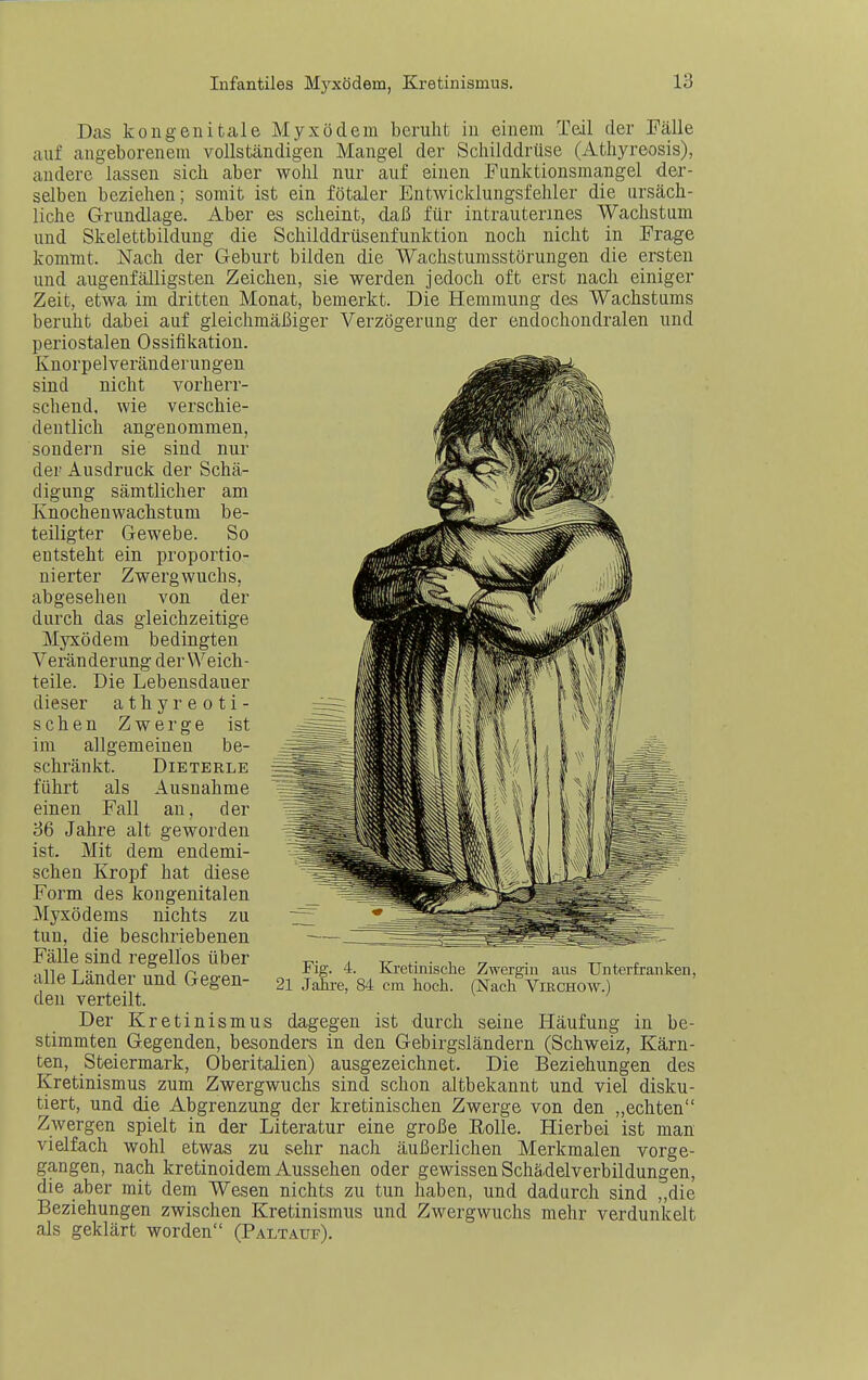 Das kougenitale Myxödem beruht in einem Teil der Fälle auf angeborenem vollständigen Mangel der Schilddrüse (Athyreosis), andere lassen sich aber wohl nur auf einen Funktionsmangel der- selben beziehen; somit ist ein fötaler Entwicklungsfehler die ursäch- liche Grundlage. Aber es scheint, daß für intrauterines Wachstum und Skelettbildung die Schilddrüsenfunktion noch nicht in Frage kommt. Nach der Geburt bilden die Wachstumsstörungen die ersten und augenfälligsten Zeichen, sie werden jedoch oft erst nach einiger Zeit, etwa im dritten Monat, bemerkt. Die Hemmung des Wachstums beruht dabei auf gleichmäßiger Verzögerung der endochondralen und periostalen Ossifikation. Knorpelveränderungen sind nicht vorherr- schend, wie verschie- dentlich angenommen, sondern sie sind nur der Ausdruck der Schä- digung sämtlicher am Knochenwachstum be- teiligter Gewebe. So entsteht ein proportio- nierter Zwergwuchs, abgesehen von der durch das gleichzeitige Myxödem bedingten Veränderung der Weich- teile. Die Lebensdauer dieser athyreoti- schen Zwerge ist im allgemeinen be- schränkt. DiETERLE führt als Ausnahme einen Fall au, der 36 Jahre alt geworden ist. Mit dem endemi- schen Kropf hat diese Form des kongenitalen Myxödems nichts zu tun, die beschriebenen Fälle sind regellos über alle Länder und Gegen- den verteilt. Der Kretinismus dagegen ist durch seine Häufung in be- stimmten Gegenden, besonders in den Gebirgsländern (Schweiz, Kärn- ten, Steiermark, Oberitalien) ausgezeichnet. Die Beziehungen des Kretinismus zum Zwergwuchs sind schon altbekannt und viel disku- tiert, und die Abgrenzung der kretinischen Zwerge von den „echten Zwergen spielt in der Literatur eine große Rolle. Hierbei ist man vielfach wohl etwas zu sehr nach äußerlichen Merkmalen vorge- gangen, nach kretinoidem Aussehen oder gewissen Schädelverbildungen, die aber mit dem Wesen nichts zu tun haben, und dadurch sind „die Beziehungen zwischen Kretinismus und Zwergwuchs mehr verdunkelt als geklärt worden (Paltauf). Fig. 4. Ki-etinische Zwergin aus Unterfranken, 21 Jahre, 84 cm hoch. (Nach ViRCHOW.)