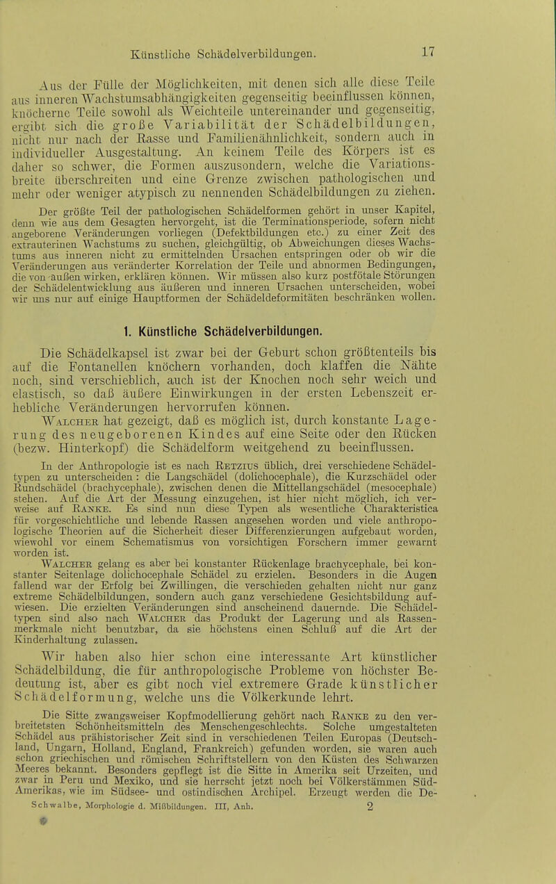 Aus der Fülle der Möglichkeiten, mit denen sich alle diese Teile aus inneren Wachstumsabhängigkeiten gegenseitig beeinflussen können, knöcherne Teile sowohl als Weichteile untereinander und gegenseitig, eroibt sich die große Variabilität der Schädelbildungeii, nicht nur nach der Kasse und Familienähnlichkeit, sondern auch in individueller Ausgestaltung. An keinem Teile des Körpers ist es daher so schwer, die Formen auszusondern, welche die Variations- breite überschreiten und eine Grenze zwischen pathologischen und mehr oder weniger atypisch zu nennenden Schädelbildungen zu ziehen. Der größte Teil der pathologischen Schädelformen gehört in unser Kapitel, denn wie aus dem Gesagten hervorgeht, ist die Terminationsperiode, sofern nicht angeborene Veränderungen vorliegen (Defektbildungen etc.) zu einer Zeit des extrauterinen Wachstums zu suchen, gleichgültig, ob Abweichungen dieses Wachs- tums aus inneren nicht zu ermittelnden Ursachen entspringen oder ob wir die Veränderungen aus veränderter Korrelation der Teile und abnormen Bedingungen, die von außen wirken, erklären können. Wir müssen also kurz postfötale Störungen der Schädelentwicklung aus äußeren und inneren Ursachen unterscheiden, wobei wir ims nur auf einige Hauptformen der Schädeldeformitäten beschränken wollen. 1. Künstliche Schädelverbildungen. Die Schädelkapsel ist zwar bei der Geburt schon größtenteils bis auf die Fontanellen knöchern vorhanden, doch klaffen die Nähte noch, sind verschieblich, auch ist der Knochen noch sehr weich und elastisch, so daß äußere Einwirkungen in der ersten Lebenszeit er- hebliche Veränderungen hervorrufen können. Walcher liat gezeigt, daß es möglich ist, durch konstante Lage- rung des neugeborenen Kindes auf eine Seite oder den Eücken (bezw. Hinterkopf) die Schädelform weitgehend zu beeinflussen. In der Anthropologie ist es nach Retzius üblich, drei verschiedene Schädel- typen zu unterscheiden : die Langschädel (dolichocephale), die Kurzschädel oder Rundschädel (brachycephale), zwischen denen die Mittellangschädel (mesocephale) stehen. Auf die Art der Messung einzugehen, ist hier nicht möglich, ich ver- weise auf Rastke. Es sind nun diese Typen als wesentliche Chai'akteristica für vorgeschichtliche und lebende Rassen angesehen worden und viele anthropo- logische Theorien auf die Sicherheit dieser Differenzierungen aufgebaut worden, wiewohl vor einem Schematismus von vorsichtigen Forschern immer gewarnt worden ist. Walcher gelang es aber tei konstanter Rückenlage brachycephale, bei kon^ stanter Seitenlage dolichocephale Schädel zu erzielen. Besonders in die Augen fallend war der Erfolg bei Zwillingen, die verschieden gehalten ]iicht nur ganz extreme Schädelbildungen, sondern auch ganz verschiedene Gesichtsbildung auf- wiesen. Die erzielten Veränderungen sind anscheinend dauernde. Die Schädel- typen sind also nach Walcheb das Produkt der Lagerung und als Rassen- merkmale nicht benutzbar, da sie höchstens einen Schluß auf die Art der Kinderhaltung zulassen. Wir haben also hier schon eine interessante Art künstlicher Schädelbildung, die für anthropologische Probleme von höchster Be- deutung ist, aber es gibt noch viel extremere Grade künstMcher Schädelformung, welche uns die Völkerkunde lehrt. Die Sitte zwangsweiser Kopfmodellierung gehört nach Ranke zu den ver- brcitetsten Schönheitsmitteln des Menschengeschlechts. Solclie umgestalteten Schädel aus prähistorischer Zeit .sind in verschiedenen Teilen Europas (Deutsch- land, Ungarn, Holland, England, Frankreich) gefunden worden, sie waren auch .schon griechischen und römischen Schriftstellern von den Küsten des Schwarzen Meeres bekannt. Besonders gepflegt ist die Sitte in Amerika seit Urzeiten, und zwar in Peru und Mexiko, und sie herrscht jetzt noch bei Völkerstämmen Süd- Amerikas, wie im Südsee- und ostindischen Archipel. Erzeugt werden die De- Schwalbe, Morphologie d. Mi(3bildungen. III, Anh. 2