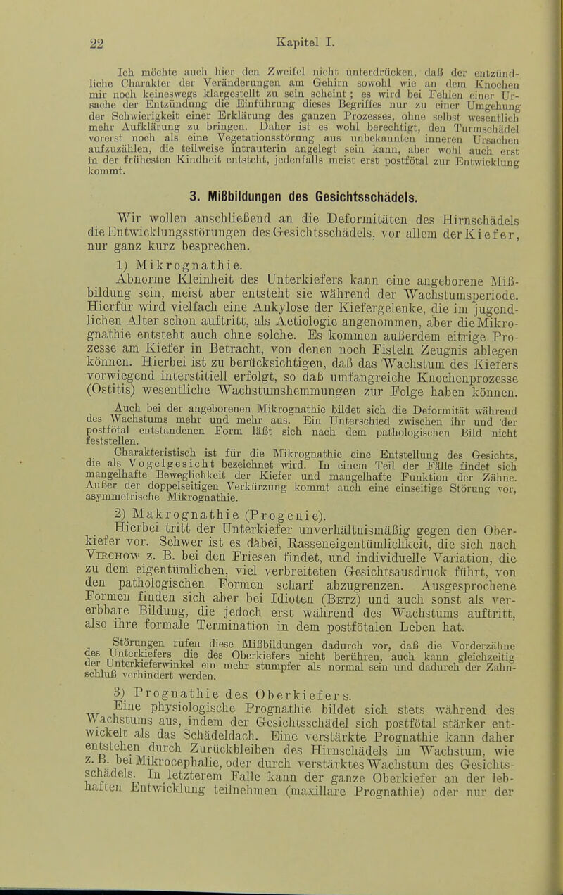 Ich möchte auch hier den Zweifel nicht unterdrücken, daß der entzünd- liche Cliarakter der Veränderungen am Gehirn sowohl Avie an dem Knochen mir noch keineswegs klargestellt zu sein scheint; es wird bei Fehlen einer Ur- sache der Entzündujig die BinlTdirung dieses Begriffes nur zu einer Umgehung der Schwierigkeit einer Erklärung des ganzen Prozesses, ohue selbst wesentlich mehr Aufklärung zu bringen. Daher ist es wohl berechtigt, den Turmschädel vorerst noch als eine Vegetationsstörung aus unbekannten inneren Ursachen aufzuzählen, die teilweise intrauterin angelegt sein kann, aber wohl auch erst in der frühesten Kindheit entsteht, jedenfalls meist erst postfötal zur Entwicklung kommt. 3. Mißbildungen des Gesichtsschädels. Wir wollen anscliließend au die Deformitäten des Hirnschädels die Entwicklungsstörungen des Gesiclitsschädels, vor allem der Kiefer, nur ganz kurz besprechen. 1) Mikrognathie. Abnorme lOeinheit des Unterkiefers kann eine angeborene Miß- bildung sein, meist aber entsteht sie während der Wachstumsperiode. Hierfür wird vielfach eine Ankylose der Kiefergelenke, die im jugend- lichen Alter schon auftritt, als Aetiologie angenommen, aber die Mikro- gnathie entsteht auch ohne solche. Es kommen außerdem eitrige Pro- zesse am Kiefer in Betracht, von denen noch Fisteln Zeugnis ablegen können. Hierbei ist zu berücksichtigen, daß das Wachstum des Kiefers vorwiegend interstitiell erfolgt, so daß umfangreiche Knochenprozesse (Ostitis) wesentliche Wachstumshemmungen zur Folge haben können. Auch bei der angeborenen Mikrognathie bildet sich die Deformität während des Wachstums mehr und mehr aus. Ein Unterschied zwischen ihr und 'der postfötal entstandenen Form läßt sich nach dem pathologischen Bild nicht feststellen. Charakteristisch ist für die Mikrognathie eine Entstellung des Gesichts, die als Vogel gesiebt bezeichnet wird. In einem Teil der Fälle findet sich mangelhafte Beweglichkeit der Kiefer und mangelhafte Funktion der Zähne. Außer der doppelseitigen Verkürzung kommt auch eine einseitige Störung vor, asymmetrische Mikrognathie. 2) Makrognathie (Progenie). Hierbei tritt der Unterkiefer unverhältnismäßig gegen den Ober- kiefer vor. Schwer ist es däbei, Easseneigentümlichkeit, die sich nach ViBCHow z. B. bei den Friesen findet, und individuelle Variation, die zu dem eigentümlichen, viel verbreiteten Gesichtsausdruck führt, von den pathologischen Formen scharf abzugrenzen. Ausgesprochene Formen finden sich aber bei Idioten (Betz) und auch sonst als ver- erbbare Bildung, die jedoch erst während des Wachstums auftritt, also ihre formale Termination in dem postfötalen Leben hat. Störungen rufen diese Mißbildungen dadurch vor, daß die Vorderzähne des Unterkiefers die des Oberkiefers nicht berühren, auch kann gleichzeitig der Unteriaeferwinkel em mehi- stumpfer als normal sein imd dadurch der Zahn- scmnJj vernmdert werden. 3) Prognathie des Oberkiefers. Eme physiologische Prognathie bildet sich stets während des Wachstums aus, indem der Gesichtsschädel sich postfötal stärker ent- wickelt als das Schädeldach. Eine verstärkte Prognathie kann daher entetehen durch Zurückbleiben des Hirnschädels im Wachstum, wie z.B. bei Mikrocephalie, oder durch verstärktes Wachstum des Gesichts- scüadels.^ In letzterem Falle kann der ganze Oberkiefer an der leb- üalteu Entwicklung teilnehmen (maxillare Prognathie) oder nur der