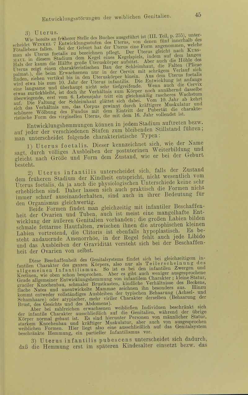 Wie toS »'fühei-er SleUe BuAe, .»Befilhrt i,l; (UI. fSlIlllSÄ E£i eiet «Äts^ir^SkÄ-^^^ nimat) fe beim Erwachsenen nur in der Cervix ^it schrägem Ve lauf sich Ä t^^rstKi,rsie ;ä JlTerwieSe erst vom 6. Lebensjahr tritt ein gleichmäßig rascheres Wachstun ubeiwie^nae ers g^j^i^ij^i^^it glättet sich dabei. Vom lO-Jahr ab kehr l\rh das VeSnis um, das Corpus gewmnt durch kräftigere Muskulatur und schönere w£ng des Fundus mit dem Emtritt der Pubertät die charakte- ristS Form del virginellen Uterus, die mit dem 16. Jahr vollendet ist. Entwicklungshemmungen können in j edem Stadium auftreten bezw. auf ieder der verschiedenen Stufen zum bleibenden Stillstand fuhren, man unterscheidet folgende charakteristische Typen: 1) Uterus foetalis. Dieser kennzeichnet sich, wie der Name sa'-t durch völliges Ausbleiben der postuterinen Weiterbildung und gleich^ ^ch Größe und Form dem Zustand, wie er bei der Geburt besteht. 21 Uterus infantilis unterscheidet sich, falls der Zustand dem früheren Stadium der Kindheit entspricht, nicht wesentlich vom Uterus foetalis, da ja auch die physiologischen Unterschiede keine sehr erheblichen sind. Daher lassen sich auch praktisch die Formen nicht immer scharf auseinanderhalten, sind auch m ihrer Bedeutung tur den Organismus gleichwertig. . . p o i *-p Beide Formen findet man gleichzeitig mit infantiler Beschaffen- heit der Ovarien und Tuben, auch ist meist eine mangelhafte ±mt- wicklung der äußeren Genitalien vorhanden; die großen Labien bilden schmale fettarme Hautfalten, zwischen ihnen die atrophischen kleinen Labien vortretend, die Clitoris ist ebenfalls hypoplastisch. Es be- steht andauernde Amenorrhoe, in der Eegel fehlt auch jede Libido und das Ausbleiben der Gravidität versteht sich bei der Beschaffen- heit der Ovarien von selbst. Diese Beschaffenheit des Genitalsystems findet sich bei gleichzeitigem in- fantilen Charakter des ganzen Körpers, also nur als Teiler scheinung des allgemeinen Infantilismus. So ist es bei den infantilen Zwergen und Kretinen, wie oben schon besprochen. Aber es gibt auch weniger ausgjprochene Grade allgemeiner Entwicklungshemmung von infantilem Charakter kleine btatui graciler Knochenbau, schmaler Brustkasten, kmdliche Verhaltnisse des Beckens, flache Nates und unentwickelte Mammae zeichnen ihn besonders aus. Jlinzu kommt entweder vollständiges Ausbleiben der typischen Behaarung (Achsel- und Schamhaare) oder atypischer, mehr viriler Charakter derselben (Behaaiung der Brust, des Gesichts und des Abdomens). t i- -j u i, •■ i f c-.i. Aber bei zahlreichen erwachsenen weibhchen Individuen beschrankt sich der infantile Charakter ausschließlich auf die Genitalien, während der übrige Körper normal gebaut ist. Es sind hierunter Personen von männlicher Statur, starkem Knochenbau und kräftiger Muskulatur, aber auch von ausgesprochen weibliclien Formen. Hier liegt also eine ausschließlich auf das Genitalsystem beschränkte Hemmung, ein partieller Infantilismus vor. .3) Uterus infantilis pubescens unterscheidet sich dadurch, daß die Hemmung erst im späteren Kindesalter einsetzt bezw. das