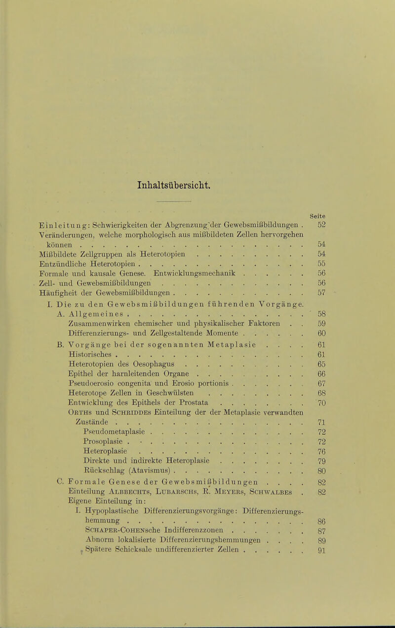 Seite Einleitung: Schwierigkeiten der AbgrenzungMer Gewebsmißbildungen . 52 ^Veränderungen, welche morphologisch aus mißbildeten Zellen hervorgehen können 54 MißbUdete Zellgruppen als Heterotopien 54 Entzündliche Heterotopien 55 Formale und kausale Genese. Entwicklungsmechanik 56 Zell- und Gewebsmißbüdungen 56 Häufigheit der Gewebsmißbüdungen 57 I. Die zu den Gewebsmißbildungen führenden Vorgänge. A. Allgemeines 58 Zusammenwirken chemischer und physikalischer Faktoren . . 59 Differenzierungs- und ZeUgestaltende Momente 60 B. Vorgänge bei der sogenannten Metaplasie .... 61 Historisches 61 Heterotopien des Oesophagus 65 Epithel der harnleitenden Organe 66 Pseudoerosio congenita und Erosio portionis 67 Heterotope Zellen in Geschwülsten 68 Entwicklung des Epithels der Prostata 70 Okths und SCHRiDDEs Einteilung der der Metaplasie verwandten Zustände 71 Pseudometaplasie 72 Prosoplasie . • 72 Heteroplasie 76 Direkte und indirekte Heteroplasie 79 Rückschlag (Atavismus) 80 C. Formale Genese der Gewebsmißbildungen .... 82 Einteilung Albbechts, Lubarschs, R. Meyers, Schwalbes . 82 Eigene Einteilung in: I. Hypoplastische Differenzierungsvorgänge: Differenzierungs- hemmung 86 ScHÄPER-CoHENsche Indifferenzzonen 87 Abnorm lokalisierte Ditferenzierungshemmungen .... 89 , Spätere Schicksale undifferenzierter Zellen 91