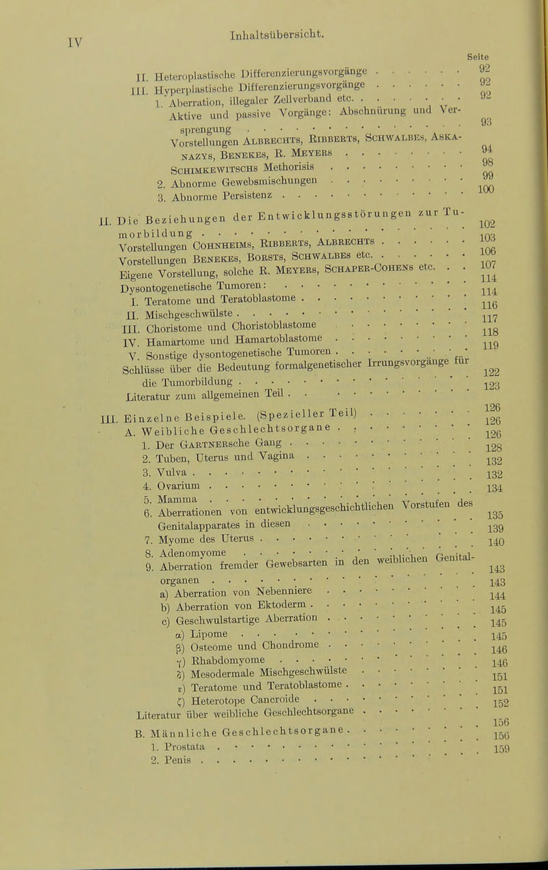 Seite II Heteroplastische Differenzierungsvorgänge 92 III Hyperplastische Differenzierungsvorgange 1 iVlierration, illegaler Zellverband etc • • Aktive und passive Vorgänge: Abschnürung und Ver- Sprengung •   ' ' Vorstellungen Albrechts, Eibbebts, bcHWALBEs, Aska- NAZvs, Benekes, R. Meyers 9^ ScHiMKEWiTSCHs Methorisls ^ 2. Abnorme Gewebsraischungen . 3. Abnorme Persistenz iL Die Beziehungen der Entvvicklungsstörungeu zur Tu- morbildung ,r>o VorsteUungen CoHNHEiMs, Ribberts, Albbechts J^d Vorstellungen Benekes, BOBSTS, ScHWALBEs etc . . • • • i^ö Eigene Vorstellung, solche E. MEYERS, SCHAPER-COHEKS etc. . . 10. Dysontogenetische Tumoren: I. Teratome und Teratoblastome II. Mischgeschwülste III. Choristome und Choristoblastome IV. Hamärtome und Hamartoblastome V Sonstige dysontogenetische Tumoren ■ ■ • Schlüsse über die Bedeutung formalgenetischer IrrungsVorgänge für die Tumorbildung ^23 Literatur zum allgemeinen Teil . . 126 m. Einzelne Beispiele. (Spezieller Teil) A. Weibliche Geschlechtsorgane . : * 126 1. Der GABTNEBsche Gang 2. Tuben, Uterus und Vagina 3. Vulva _ _ 132 4. Ovarium .' ' ' _ ^^34 6. AbeTationen 'von entwicklungsgeschichtli;hen Vorstufen des Genitalapparates in diesen .139 7. Myome des Uterus ■ •    l tw2rL„der-GeweU.en in de. weibliche. Ge.it^; Organen ^^43 a) Aberration von Nebenniere b) Aberration von Ektoderm .145 c) Geschwulstartige Aberration | 145 a) Lipome .145 ß) Osteome und Chondrome -f) Rhabdomyome 3) Mesodermale Mischgeschwülste e) Teratome und Teratoblastome ^^^^ C) Heterotope Cancroide Literatur über weibliche Geschlechtsorgane . . 156 B. Männliche Geschlechtsorgane .156