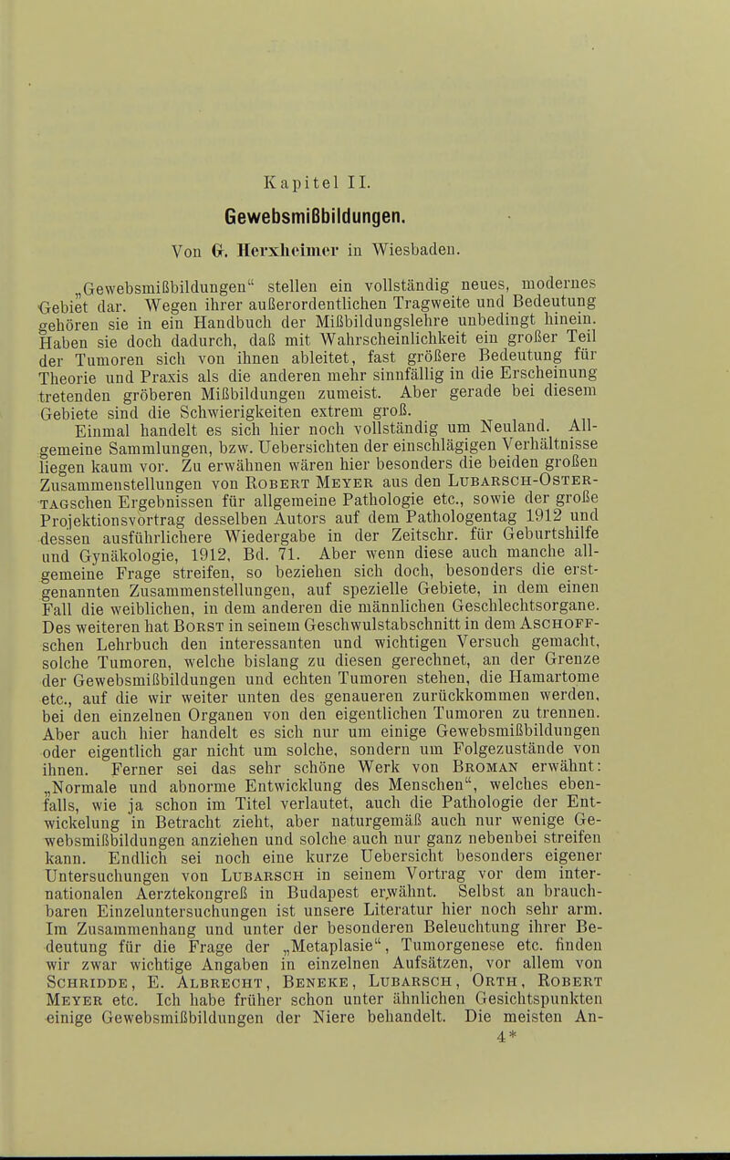 Kapitel II. Gewebsmißbildungen. Von Gr. Herxheimer in Wiesbaden. „Gewebsmißbildungen stellen ein vollständig neues, modernes Oebiet dar. Wegen ihrer außerordentlichen Tragweite und Bedeutung crehören sie in ein Handbuch der Mißbildungslehre unbedingt hinein. Haben sie doch dadurch, daß mit Wahrscheinlichkeit ein großer Teil der Tumoren sich von ihnen ableitet, fast größere Bedeutung für Theorie und Praxis als die anderen mehr sinnfällig in die Erscheinung tretenden gröberen Mißbildungen zumeist. Aber gerade bei diesem Gebiete sind die Schwierigkeiten extrem groß. Einmal handelt es sich hier noch vollständig um Neuland. All- gemeine Sammlungen, bzw. Uebersichten der einschlägigen Verhältnisse liegen kaum vor. Zu erwähnen wären hier besonders die beiden großen Zusammenstellungen von Robert Meyer aus den Lubarsch-Oster- TAGschen Ergebnissen für allgemeine Pathologie etc., sowie der große Projektionsvortrag desselben Autors auf dem Pathologentag 1912 und ■dessen ausführlichere Wiedergabe in der Zeitschr. für Geburtshilfe und Gynäkologie, 1912, Bd. 71. Aber wenn diese auch manche all- gemeine Frage streifen, so beziehen sich doch, besonders die erst- genannten Zusammenstellungen, auf spezielle Gebiete, in dem einen Fall die weiblichen, in dem anderen die männlichen Geschlechtsorgane. Des weiteren hat Borst in seinem Geschwulstabschnitt in dem Aschoff- schen Lehrbuch den interessanten und wichtigen Versuch gemacht, solche Tumoren, welche bislang zu diesen gerechnet, an der Grenze der Gewebsmißbildungen und echten Tumoren stehen, die Hamartome etc., auf die wir weiter unten des genaueren zurückkommen werden, bei den einzelnen Organen von den eigentlichen Tumoren zu trennen. Aber auch hier handelt es sich nur um einige Gewebsmißbildungen oder eigentlich gar nicht um solche, sondern um Folgezustände von ihnen. Ferner sei das sehr schöne Werk von Broman erwähnt: „Normale und abnorme Entwicklung des Menschen, welches eben- falls, wie ja schon im Titel verlautet, auch die Pathologie der Ent- wickelung in Betracht zieht, aber naturgemäß auch nur wenige Ge- websmißbildungen anziehen und solche auch nur ganz nebenbei streifen kann. Endlich sei noch eine kurze Uebersicht besonders eigener Untersuchungen von Lubarsch in seinem Vortrag vor dem inter- nationalen Aerztekongreß in Budapest er^wähnt. Selbst an brauch- baren Einzeluntersuchungen ist unsere Literatur hier noch sehr arm. Im Zusammenhang und unter der besonderen Beleuchtung ihrer Be- deutung für die Frage der „Metaplasie, Tumorgenese etc. finden wir zwar wichtige Angaben in einzelnen Aufsätzen, vor allem von Schridde, E. Albrecht, Beneke, Lubarsch, Orth, Robert Meyer etc. Ich habe früher schon unter ähnlichen Gesichtspunkten einige Gewebsmißbildungen der Niere behandelt. Die meisten An-