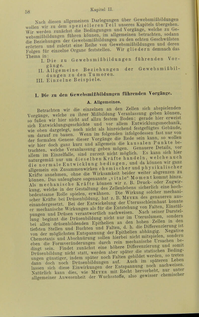 Nach diesen allgemeinen Darlegungen über Gewebsmißbildungen wollen wir zu dem spezielleren Teil unseres Kapitels übergehen. Wir werden zunächst die Bedingungen und Vorgänge, welche zu Ge- websmißbildungen führen können, im allgemeinen betrachten, sodann die Beziehungen der Gewebsmißbildungen zu den echten Geschwulsten prörtern und zuletzt eine Reihe von Gewebsmißbildungen und deren Folgen für einzelne Organe feststellen. Wir gliedern demnach das Thema^in^_^ zu Gewebsmißbildungen führenden Vor- fif ä H ß G II. Allgemeine Beziehungen der Gewebsmißbil- dungen zu den Tumoren. III. Einzelne Beispiele. I. Die zu den Gewel)simßl)U(luiisen ftthreiulcn Vorgänge. A. Allgemeines. Betrachten wir die einzelnen an den Zellen sich abspielenden Vorsänge welche zu ihrer Mißbildung Veranlassung geben können so fußen wir hier nicht auf allzu festem Boden; gerade hier erweist sich Entwicklungsgeschichte und vor allem Entwicklungsinechanik, wie oben dargelegt, noch nicht als hinreichend festgefügtes Gebäude, um darauf zu bauen. Wenn im folgenden infolgedessen fast nur von der formalen Genese dieser Vorgänge die Rede sein kann, so wollen wir hier doch ganz kurz und allgemein die kausalen Punkte be- trachten, welche Veranlassung geben mögen. Genauere Details, voi allem im Einzelfalle, sind zurzeit nicht möglich. Es kann sich hier naturgemäß nur um dieselben Kräfte handeln welche auch die normaleEntwicklung bedingen, und da können wir ganz allgemein ein Zusammenwirken chemischer und physikalischer Kräfte annehmen, ohne die Wirksamkeit beider weiter abgrenzen zu Sen. Das unleugbare sogenannte .vitale''Moment kommt hm^^^^ Als mechanische Kräfte können wir z B. »ruck- odei Zugwir^ kung welche in der Gestaltung des Zellenlebens sicher ich eine hoch- Sitrame Rolle spielen, erwähnen. Die Wirkung solcher mechani- scher Ste bei Drüsenbildung, hat z. B. Meyer des genaueren aus- einandeJgesetzt. Bei der Entwickelung der Uterusschleimhaut konnte er mechanische Wirkungen als für die Entstehung von Falten Einstu - mmgen und Drüsen verantwortlich nachweisen. Nach seiner Darstel- C| beginnt die Drüsenbildung nicht nur im Uteruslumen sende n bei allen drüsenbildenden Epithelien an den hohen Zellen in den tiefsten Stellen und Buchten lind Falten, d. h. Differenzier^^^^^^^^^^ von der möglichsten Entspannung der Epithelien abhangig. Jsega^^^^^^ Chemotaxis und Abschnürung sollen hierbei nicht 1^', ^J^. eben die Formveränderungen durch rem mechanisc^he Ui Sachen be^ dingt sein. Findet zunächst eine höhere pitferenz eiung und ^ Drüsenbildung nicht statt, werden aber spater d^f^f^^iscl en B^ ungen günstiger, indem später noch Falten gebildet ^'^rden so tie en dann doch noch Drüsenbildungen auf. Auch im späteren Le^^^^^^^ lassen sich diese Einwirkungen der Entspannung »o^h/iac NN eisern Natürlich kann dies, wie Meyer mit Recht hervorheb , ^ei allgemeiner Anwesenheit der Wuchsstoffe, also gewisser chemischer