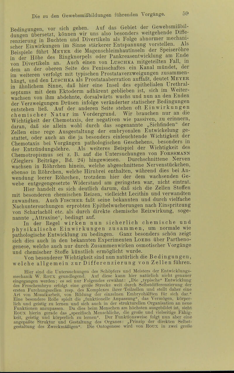 Bedingungen, vor sich gehen. Auf das Gebiet der Gewebsmißbil- dunc^en übersetzt, können wir uns also besonders weitgehende üitte- renzAerun'^ in Buchten und Divertikeln als Folge abnormer mechani- scher Einwirkungen im Sinne stärkerer Entspannung vorstellen. Als Beispiele führt Meyer die Magenschleimhautinseln der Speiseröhre in der Höhe des Ringknorpels oder Pankreasentwicklung am Ende von Divertikeln an. Auch einen von Luschka mitgeteilten Fall, in dem an der oberen Seite des Penisschaftes ein Kanal mündet, der im weiteren verfolgt mit typischen Prostataverzweigungen zusammen- hängt und den Luschka als Prostataaberration auffaßt, deutet Meyer in ähnlichem Sinne, daß hier eine Insel des epithelialen Urethral- septums mit dem Ektoderm adhärent geblieben ist, sich im Weiter- wachsen von ihm abdehnte, dorsalwärts wuchs und nun an den Enden der Verzweigungen Drüsen infolge veränderter statischer Bedingungen entstehen ließ. Auf der anderen Seite stehen oft Einwirkungen chemischer Natur im Vordergrund. Wir brauchen nur an die Wichtigkeit der Chemotaxis, der negativen wie passiven, zu erinnern, daran, daß sie allein wohl durch das sogenannte „Sichfinden der Zellen eine rege Ausgestaltung der embryonalen Entwickelung ge- stattet, oder auch an die ja besonders einleuchtende Wichtigkeit der Chemotaxis bei Vorgängen pathologischen Geschehens, besonders m der Entzündungslehre. Als weiteres Beispiel der Wichtigkeit des Chemotropismus sei z. B. auf die Untersuchungen von Forssmann (Zieglers Beiträge, Bd. 24) hingewiesen. Durchschnittene Nerven wachsen in Röhrchen hinein, welche abgeschnittene Nervenstückchen, ebenso in Röhrchen, welche Hirnbrei enthalten, während dies bei An- wendung leerer Röhrchen, trotzdem hier der dem wachsenden Ge- webe entgegengesetzte Widerstand am geringsten war, nicht eintrat. Hier handelt es sich deutlich darum, daß sich die Zellen Stoffen mit besonderen chemischen Reizen, vielleicht Lecithin und verwandten zuwandten. Auch Fischer faßt seine bekannten und durch vielfache Nachuntersuchungen erprobten Epithelwucherungen nach Einspritzung von Scharlachöl etc. als durch direkte chemische Reizwirkung, soge- nannte „Attraxine, bedingt auf. In der Regel wirken nun sicherlich chemische und physikalische Einwirkungen zusammen, um normale wie pathologische Entwicklung zu bedingen. Ganz besonders schön zeigt sich dies auch in den bekannten Experimenten Loebs über Partheno- genese, welche auch nur durch Zusammenwirken osmotischer Vorgänge und chemischer Stoße künstlich ermöglicht wurde. Von besonderer Wichtigkeit sind nun natürlich die Bedingungen, welche allgemein zur Differenzierung von Zellen führen. Hier sind die Untersuchungen des Schöpfers und Meisters der Entwicklungs- mechanik W. Rotjx grundlegend. Auf diese kann hier natüiiich nicht genauer eingegangen werden; es sei nur Folgendes erwähnt: „Die „typische Entwicklung des Froschembryo erfolgt eine große Strecke weit durch SelbstcUfferenzierung der ersten FurehungszeUen resp. des Komplexes ihrer ■Teüzellen und stellt daher eine Art von Mosaikarbeit, von BUdung cler einzelnen Embryohälften für sich dar. Eine besondere Rolle spielt die „funktionelle Anpassung, das Vermögen, körper- lich und geistig zu lernen und sich auch in der strukturellen Organisation an neue Funktionen anzupassen. Da dies beim Menschen am höchsten ausgebildet ist, sieht Roux hierin gerade das „spezifisch Menschliche, die große und vielseitige Fähig- keit, geistig und körperUch zu lernen. Der Funktionsweise folgt nun aber eine angepaßte Struktur und Gestaltung des Organes: „Prinzip der direkten Selbst- gestaltung des Zweckmäßigen. Die Ontogenese wird von Roux in zwei große