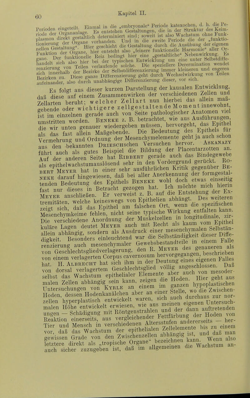 • 1 • ,n.„fp.iU Einmal in die „embryonale Periode katexochen, d. h. die Pe- Penoden ^'f^ f'^J^^^^ Gestaltungen, die in der Struktur des Ke.m- T' Such dcL-miniert sind; soleit ist also Wachstum ohne Funk- plasmon duekt S^s^^^^^^^^ ^nd in die zweite Periode die der „tunktio- ^Tn're!tattun2 Hiergesclüeht die Gestaltung durch die Ausübung der eigenen tfSf der OrEanf hief entsteht also „feinere funktionelle Harmonie» aller Or- Sfe Dei fu?kt1o eile Reiz bedingt hier eine gestaltliche. Nebenwirkvmg Bs r i.lt RiPh also hier bei der typischen Entwicklung um eine unter feelbstdiffe- wnn? von TeUei verlaufencfe solche. Die spezieUere Derermination wendet renzierung von /e^^n veuai g i^^ji^.fgrgjjj^igj.uj( i^^er kleineren und engeren Ärkrt üte e'il'iä Di^^^^^^^^^^ geht dufch Wechselwirkung von Teilen Sfeinandei-'also dux'ch unabhängige Differenzierung dieser, vor sich. Es folet aus dieser kurzen Darstellung der kausalen Entwicklung dnß diese auf einem Zusammenwirken der verschiedenen Zel en unü 7eLrten be uht; welcher Zellart nun hierbei das allein maß- ?pbende od^wichtigere zellgestaltende Moment innewohDt fst im einzelne^ auch von Seite pathologischer Anatomen viel umstritSr werden. Beneke z. B. betrachtet, wie aus Ausfuhrungen H^wrunt^n genauer wiedergeben müssen, hervorgeht, das Epithel als das fast allein Maßgebende. Die Bedeutung des Epithels für Vermehrung und Ordnung der Mesenchymelemente geht ja auch schon lus den bikannten DRiESCHSchen Versuchen hervor. Askanazy führt auch als gutes Beispiel die Bildung der Placentarzotten an Au derLderen Seite hat Ribbert gerade auch das Bindegewebe als enithelwachstumauslösend sehr in den Vordergrund geruckt. Ro- bLt Me™ hat in einer sehr ausführlichen Kritik gegenüber Be- neke darluf hingewiesen, daß bei aller Anerkennung der lormgestal- rSn'ßedeutunl des Epithels Beneke wohl ^o^^^^f- fast nur dieses in Betracht gezogen hat. Ich ^«J ^^^^ ^^^^'^^^'^ Meyer anschließen. Er verweist z. R aut f ^^f «^^^f ^ere^ tremitäten. welche keineswegs ^«n Epithelien abhangt Des^w^^^^^^^ 7Pi«Tf Qifh daß das Epithel am falschen Ort, wenn die spezmscneu Mef en hymke^e fehlen, nicht seine typische Wirkung entfalten kann. üfe^eSiedene Anordnung der Musl.elzellen in longitudina kuläre Laeen deutet Meyer auch mit Recht als kaum ^om ±.pimei al Sn abhingig sondern als Ausdruck einer mesenchymalen Selbs an- Seit BeSers einleuchtend war die Selbständigkeit dieser Diffe- Äung'S^esenc^^ ^.^-f^^^Ct.'^^^^^^ von Geschlechtsgliedverlagerung, den R. ,^eJER des g^ena^^^^^^^ 5fn do;stl'riag:rtem G-chlechtsglied vöm^^ selbst das Wachstum epithelialer Elemente a^ei auch ^on me malen Zellen abhängig sem kann, zeigen die Hoaen. ^ ,| ^ ^ Untersuchungen von Kyrle an einem im ganzen hyp^^^^^^^ Hoden, dessen Hodenkanälchen aber an eme ^tel^^', ^^/^^^ Zellen hyperplastisch entwickelt waren, f l^^^/^^^^^^^^^^^ malen Höhe entwickelt erwiesen, wie aus ^^^J^J^/lf J^^^^^^^^^^^^^ nngen - Schädigung mit Böntgensti-a^i - Reaktion einerseits, aus vergleichende! _ hei- Tier und Mensch in verschiedenen ^^^f ^^f^ fj^.^^l^^^^^^^ einem vor, daß das Wachstum der t^^^^f f,?STs? und daß man gewissen Grade von den Zwischenzel en abhaug g ^«t, unrt daü n fetztere direkt als .tropische Or^a.e bez.c^^^^ auch sicher zuzugeben ist, daß im aiigemciUBu