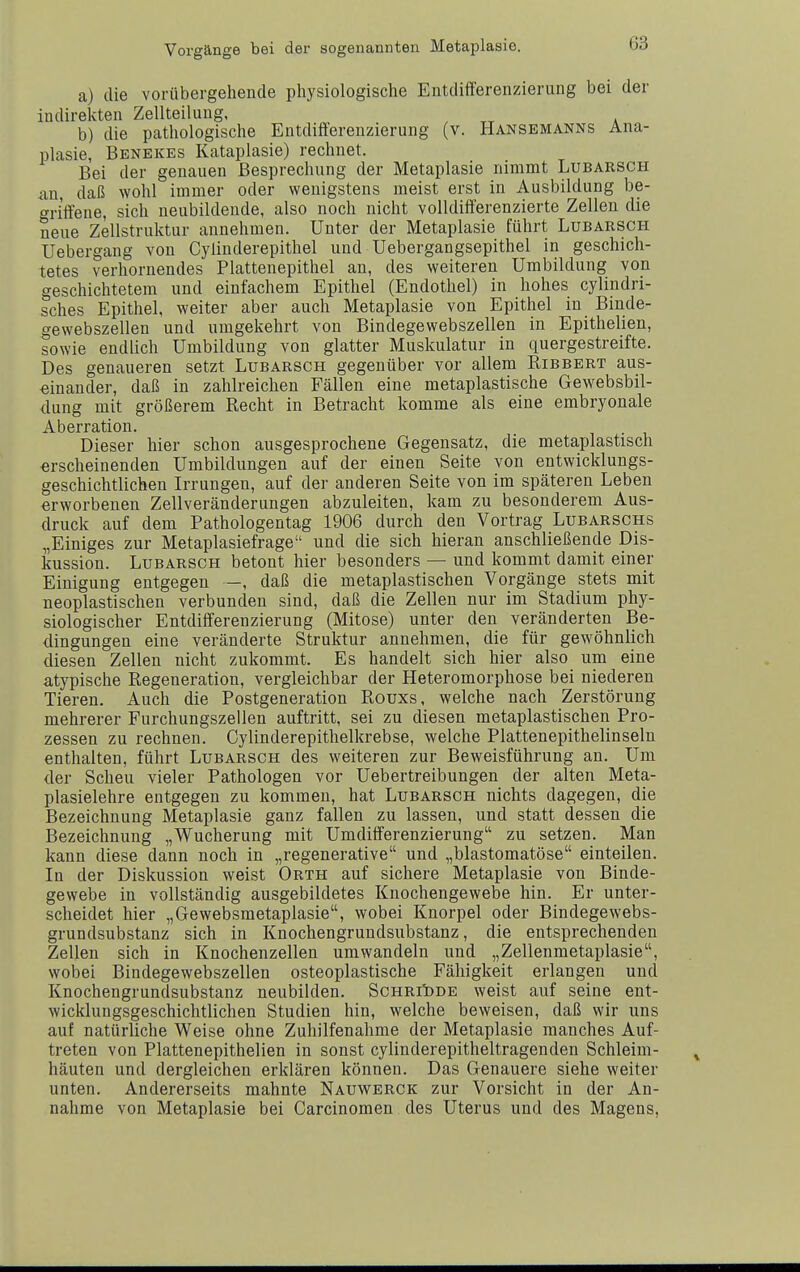 a) die vorübergehende physiologische Eutdifi'erenzierung bei der indirekten Zellteilung, b) die pathologische Entdift'erenzierung (v. PIansemanns Ana- plasie, Benekes Kataplasie) rechnet. Bei der genauen Besprechung der Metaplasie nimmt Lubarsch ixn, daß wohl immer oder wenigstens meist erst in Ausbildung be- griffene, sich ueubildende, also noch nicht volldifferenzierte Zellen die neue Zellstruktur annehmen. Unter der Metaplasie führt Lubarsch Uebergang von Cyliuderepithel und Uebergangsepithel in geschich- tetes verhornendes Plattenepithel an, des weiteren Umbildung von geschichtetem und einfachem Epithel (Endothel) in hohes cylindri- sches Epithel, weiter aber auch Metaplasie von Epithel in Binde- gewebszellen und umgekehrt von Bindegewebszellen in Epithelien, sowie endlich Umbildung von glatter Muskulatur in quergestreifte. Des genaueren setzt Lubarsch gegenüber vor allem Ribbert aus- einander, daß in zahlreichen Fällen eine metaplastische Gewebsbil- dung mit größerem Recht in Betracht komme als eine embryonale Aberration. Dieser hier schon ausgesprochene Gegensatz, die metaplastisch erscheinenden Umbildungen auf der einen Seite von entwicklungs- geschichtlichen Irrungen, auf der anderen Seite von im späteren Leben erworbenen Zellveränderungen abzuleiten, kam zu besonderem Aus- druck auf dem Pathologentag 1906 durch den Vortrag Lubarschs „Einiges zur Metaplasiefrage und die sich hieran anschließende Dis- kussion. Lubarsch betont hier besonders — und kommt damit einer Einigung entgegen —, daß die metaplastischen Vorgänge stets mit neoplastischen verbunden sind, daß die Zellen nur im Stadium phy- siologischer Entdifferenzierung (Mitose) unter den veränderten Be- dingungen eine veränderte Struktur annehmen, die für gewöhnlich diesen Zellen nicht zukommt. Es handelt sich hier also um eine atypische Regeneration, vergleichbar der Heteromorphose bei niederen Tieren. Auch die Postgeneration Rouxs, welche nach Zerstörung mehrerer Furchungszellen auftritt, sei zu diesen metaplastischen Pro- zessen zu rechnen. Cylinderepithelkrebse, welche Plattenepithelinseln enthalten, führt Lubarsch des weiteren zur Beweisführung an. Um der Scheu vieler Pathologen vor Uebertreibungen der alten Meta- plasielehre entgegen zu kommen, hat Lubarsch nichts dagegen, die Bezeichnung Metaplasie ganz fallen zu lassen, und statt dessen die Bezeichnung „Wucherung mit Umdifferenzierung zu setzen. Man kann diese dann noch in „regenerative und „blastomatöse einteilen. In der Diskussion weist Orth auf sichere Metaplasie von Binde- gewebe in vollständig ausgebildetes Knochengewebe hin. Er unter- scheidet hier „Gewebsmetaplasie, wobei Knorpel oder Bindegewebs- grundsubstanz sich in Knochengrundsubstanz, die entsprechenden Zellen sich in Knochenzellen umwandeln und „Zellenmetaplasie, wobei Bindegewebszellen osteoplastische Fälligkeit erlangen und Knochengrundsubstanz neubilden. ScHRit)DE weist auf seine ent- wicklungsgeschichtlichen Studien hin, welche beweisen, daß wir uns auf natürliche Weise ohne Zuhilfenahme der Metaplasie manches Auf- treten von Plattenepithelien in sonst cylinderepitheltragenden Schleim- häuten und dergleichen erklären können. Das Genauere siehe weiter unten. Andererseits mahnte Nauwerck zur Vorsicht in der An- nahme von Metaplasie bei Carcinomen des Uterus und des Magens,