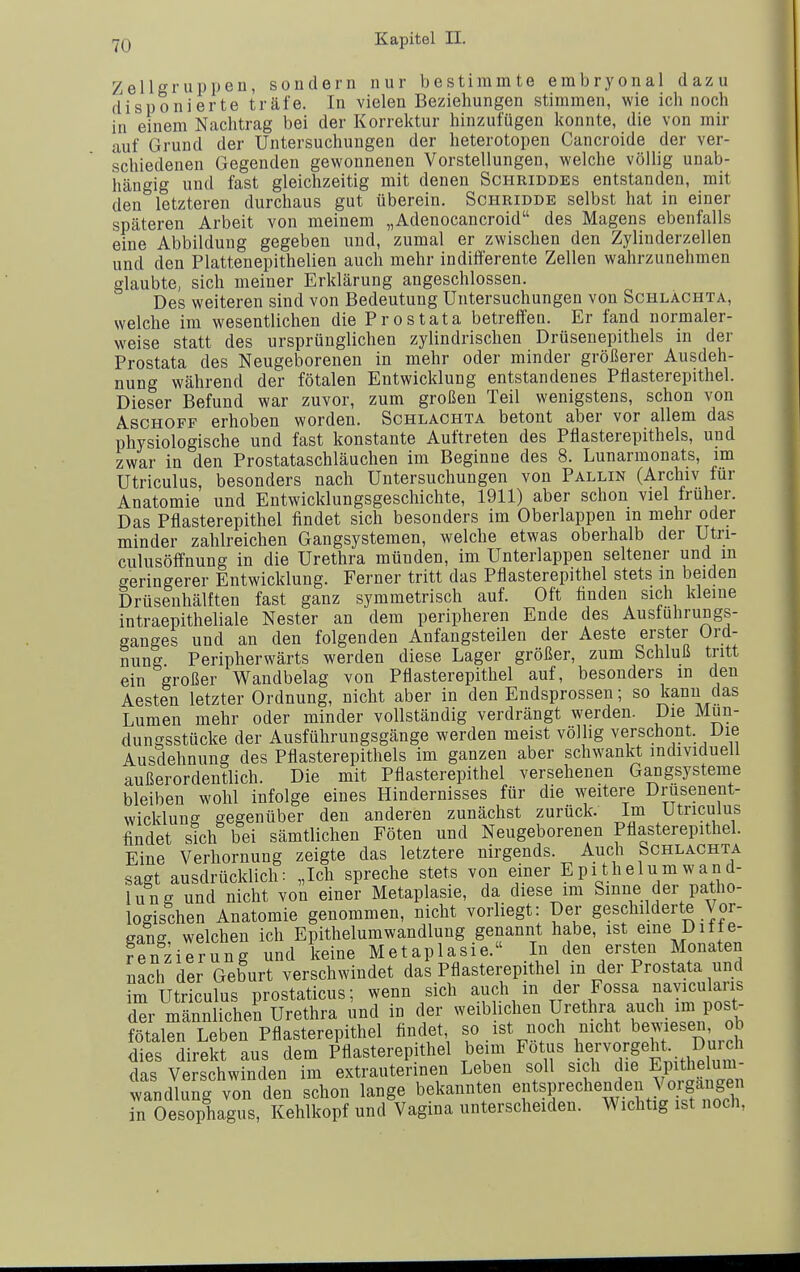 ZellgrUppen, sondern nur bestimmte embryonal dazu disponierte träfe. In vielen Beziehungen stimmen, wie ich noch in einem Nachtrag bei der Korrektur hinzufügen konnte, die von mir auf Grund der Untersuchungen der heterotopen Cancroide der ver- schiedenen Gegenden gewonnenen Vorstellungen, welche völlig unab- hängig und fast gleichzeitig mit denen Schriddes entstanden, mit den letzteren durchaus gut überein. Schridde selbst hat in einer späteren Arbeit von meinem „Adenocancroid des Magens ebenfalls eine Abbildung gegeben und, zumal er zwischen den Zylinderzellen und den Plattenepithelien auch mehr indifferente Zellen wahrzunehmen glaubte, sich meiner Erklärung angeschlossen. Des weiteren sind von Bedeutung Untersuchungen von Schlächta, welche im wesentlichen die Prostata betreffen. Er fand normaler- weise statt des ursprünglichen zylindrischen Drüsenepithels in der Prostata des Neugeborenen in mehr oder minder größerer Ausdeh- nung während der fötalen Entwicklung entstandenes Pllasterepithel. Dieser Befund war zuvor, zum großen Teil wenigstens, schon von Aschoff erhoben worden. Schlächta betont aber vor allem das physiologische und fast konstante Auftreten des Pflasterepithels, und zwar in den Prostataschläuchen im Beginne des 8. Lunarmonats, im Utriculus, besonders nach Untersuchungen von Pallin (Archiv für Anatomie und Entwicklungsgeschichte, 1911) aber schon viel früher. Das Pflasterepithel findet sich besonders im Oberlappen in mehr oder minder zahlreichen Gangsystemen, welche etwas oberhalb der Utri- culusöffnung in die Urethra münden, im Unterlappen seltener und m geringerer Entwicklung. Ferner tritt das Pflasterepithel stets m beiden Drüsenhälften fast ganz symmetrisch auf. Oft finden sich kleine intraepitheliale Nester an dem peripheren Ende des Austuhrungs- ganges und an den folgenden Anfangsteilen der Aeste erster Ord- nung Peripherwärts werden diese Lager größer, zum Schluß tritt ein großer Wandbelag von Pflasterepithel auf, besonders in den Aesten letzter Ordnung, nicht aber in den Endsprossen; so kann das Lumen mehr oder minder vollständig verdrängt werden. Die Mun- dungsstücke der Ausführuugsgänge werden meist völlig verschont. Die Ausdehnung des Pflasterepithels im ganzen aber schwankt individuell außerordentlich. Die mit Pflasterepithel versehenen Gangsysteme bleiben wohl infolge eines Hindernisses für die weitere Drusenent- wicklung gegenüber den anderen zunächst zurück. Im Utriculus findet sich bei sämtlichen Föten und Neugeborenen Pflasterepithel. Eine Verhornung zeigte das letztere nirgends. Auch Schlächta sagt ausdrücklich: „Ich spreche stets von einer Epithelumwand- lung und nicht von einer Metaplasie, da diese im Smne der patho- logischen Anatomie genommen, nicht vorliegt: Der geschilderte Vor- gang, welchen ich Epithelumwandlung genannt habe, ist eme Diif e- fenzierung und keine Metaplasie. In den ersten Monaten nach der Geburt verschwindet das Pflasterepithel in der Prostata und im Utriculus prostaticus; wenn sich auch in der Fossa navicularis Ter männlichen Urethra und in der weiblichen Urethra auch im post- fötalen Leben Pflasterepithel findet t^^st ^och nicht bewiesen o^ dies direkt aus dem Pflasterepithel beim Fötus l^e^-^^^f^^t^.. ^ujch das Verschwinden im extrauterinen Leben soll sich die Epithelum- wandlung von den schon lange bekannten ^tsprechenden Vorgan^^^^^^ in Oesophagus, Kehlkopf und Vagina unterscheiden. Wichtig ist noch,