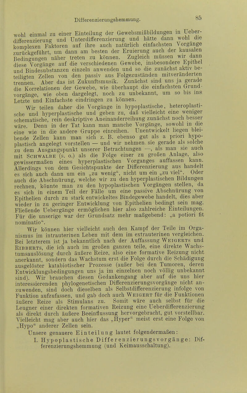 wohl eiuraal zu einer Eiuteihing der Gewebsmißbildungen in Ueber- ditfereuzierung und Unterdifferenzierung und hätte dann wohl die komplexen Faktoren auf ihre auch natürlich einfachsten Vorgänge zurückc'eführt, um dann am besten der Eruierung auch der kausalen Bedingungen näher treten zu können. Zugleich müssen wir dann diese Vorgänge auf die verschiedenen Gewebe, insbesondere Epithel und Bindesubstanzen einzeln anwenden und so die zunächst aktiv be- teiligten Zellen von den passiv aus Folgezuständen mitveränderten trennen. Aber das ist Zukunftsmusik. Zunächst sind uns ja gerade die Korrelationen der Gewebe, wie überhaupt die einfachsten Grund- Vorgänge, wie oben dargelegt, noch zu unbekannt, um so bis ins Letzte und Einfachste eindringen zu können. Wir teilen daher die Vorgänge in hypoplastische, heteroplasti- sche und hyperplastische und geben zu, daß vielleicht eine weniger schematische, rein deskriptive Aneinanderreihung zunächst noch besser wäre. Denn in der Tat kann man manche Vorgänge, sowohl in die eine wie in die andere Gruppe einreihen. Unentwickelt liegen blei- bende Zellen kann man sich z. B. ebenso gut als a priori hypo- plastisch angelegt vorstellen — und wir nehmen, sie gerade als solche zu dem Ausgangspunkt unserer Betrachtungen —, als man sie auch mit Schwalbe (s. o.) als die Folge einer zu großen Anlage, also gewissermaßen eines hyperplastischen Vorganges auffassen kann. Allerdings von dem Gesichtspunkte der Differenzierung aus handelt es sich auch dann um ein „zu wenig, nicht um ein „zu viel. Oder auch die Abschnürung, welche wir zu den hyperplastischen Bildungen rechnen, könnte man zu den hypoplastischen Vorgängen stellen, da es sich in einem Teil der Fälle um eine passive Abschnürung von Epithelien durch zu stark entwickeltes Bindegewebe handelt, dies aber wieder in zu geringer Entwicklung von Epithelien bedingt sein mag. Fließende Uebergänge ermöglichen hier also zahlreiche Einteilungen. Für die unserige war der Grundsatz mehr maßgebend: „a potiori fit nominatio. Wir können hier vielleicht auch den Kampf der Teile im Orga- nismus im intrauterinen Leben mit dem im extrauterinen vergleichen. Bei letzterem ist ja bekanntlich nach der Auffassung Weigerts und RiBBERTs, die ich auch im großen ganzen teile, eine direkte Wachs- tumsauslösung durch äußere Reize, also eine formative Reizung nicht anerkannt, sondern das Wachstum erst die Folge durch die Schädigung ausgelöster katabiotischer Prozesse (außer bei den Tumoren, deren Entwicklungsbedingungen uns ja im einzelnen noch völlig unbekannt sind). Wir brauchen diesen Gedankengang aber auf die uns hier interessierenden phylogenetischen Differenzierungsvorgänge nicht an- zuwenden, sind doch dieselben als Selbstdifferenzierung infolge von Funktion aufzufassen, und gab doch auch Weigert für die Funktionen äußere Reize als Stimulans zu. Somit wäre auch selbst für die Leugner einer direkten formativen Reizung eine Ueberdifferenzierung als direkt durch äußere Beeinflussung hervorgebracht, gut vorstellbar. Vielleicht mag aber auch hier das „Hyper meist erst eine Folge von ..Hypo anderer Zellen sein. Unsere genauere Einteilung lautet folgendermaßen: L Hypoplastische Differenzierungsvorgänge: Dif- ferenzierungshemmung (und Keimausschaltung).