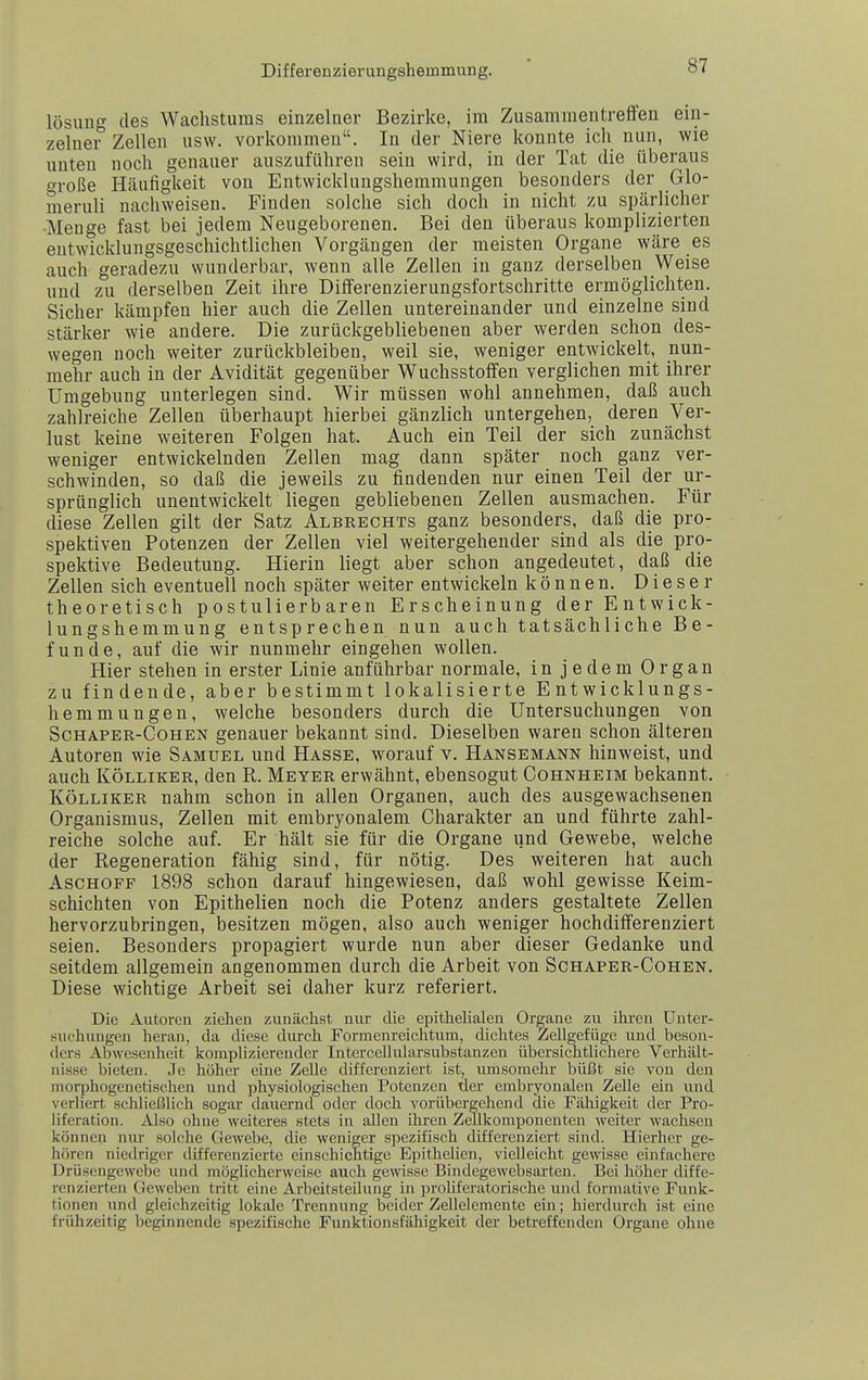 lösung des Wachstums einzelner Bezirke, im Zusammentreffen ein- zelner Zellen usw. vorkommen. In der Niere konnte ich nun, wie unten noch genauer auszuführen sein wird, in der Tat die überaus t^roße Häufigkeit von Entwicklungshemmungen besonders der Glo- nieruli nachweisen. Finden solche sich doch in nicht zu spärlicher •Menge fast bei jedem Neugeborenen. Bei den überaus komplizierten entwicklungsgeschichtlichen Vorgängen der meisten Organe wäre es auch geradezu wunderbar, wenn alle Zellen in ganz derselben Weise und zu derselben Zeit ihre Differenzierungsfortschritte ermöglichten. Sicher kämpfen hier auch die Zellen untereinander und einzelne sind stärker wie andere. Die zurückgebliebenen aber werden schon des- wegen noch weiter zurückbleiben, weil sie, weniger entwickelt, nun- mehr auch in der Avidität gegenüber Wuchsstoffen verglichen mit ihrer Umgebung unterlegen sind. Wir müssen wohl annehmen, daß auch zahlreiche Zellen überhaupt hierbei gänzlich untergehen, deren Ver- lust keine weiteren Folgen hat. Auch ein Teil der sich zunächst weniger entwickelnden Zellen mag dann später noch ganz ver- schwinden, so daß die jeweils zu findenden nur einen Teil der ur- sprünglich unentwickelt liegen gebliebenen Zellen ausmachen. Für diese Zellen gilt der Satz Albrechts ganz besonders, daß die pro- spektiven Potenzen der Zellen viel weitergehender sind als die pro- spektive Bedeutung. Hierin liegt aber schon angedeutet, daß die Zellen sich eventuell noch später weiter entwickeln können. Dieser theoretisch postulierbaren Erscheinung der Entwick- lungshemmung entsprechen nun auch tatsächliche Be- funde, auf die wir nunmehr eingehen wollen. Hier stehen in erster Linie anführbar normale, in jedem Organ zu findende, aber bestimmt lokalisierte Entwicklungs- hemmungen, welche besonders durch die Untersuchungen von ScHAPER-CoHEN genauer bekannt sind. Dieselben waren schon älteren Autoren wie Samuel und Hasse, worauf v. Hansemann hinweist, und auch KÖLLiKER, den R. Meyer erwähnt, ebensogut Cohnheim bekannt. KÖLLiKER nahm schon in allen Organen, auch des ausgewachsenen Organismus, Zellen mit embryonalem Charakter an und führte zahl- reiche solche auf. Er hält sie für die Organe und Gewebe, welche der Regeneration fähig sind, für nötig. Des weiteren hat auch Aschoff 1898 schon darauf hingewiesen, daß wohl gewisse Keim- schichten von Epithelien noch die Potenz anders gestaltete Zellen hervorzubringen, besitzen mögen, also auch weniger hochdifi'erenziert seien. Besonders propagiert wurde nun aber dieser Gedanke und seitdem allgemein angenommen durch die Arbeit von Schapbr-Cohen. Diese wichtige Arbeit sei daher kurz referiert. Die Autoren ziehen zunächst nur die epithelialen Organe zu ihi-en Unter- suchungen heran, da diese diurch Formenreichtum, dichtes Zellgefüge und beson- ders Abwesenheit komplizierender Intercelliüarsubstanzen übersichtlichere Verhält- nisse bieten. Je höher eine Zelle differenziert ist, umsomehr büßt sie von den inorphogenctischen und physiologischen Potenzen der embryonalen Zelle ein und verliert schließlich sogar dauernd oder doch vorübergehend die Fähigkeit der Pro- liferation. Also ohne weiteres stets in allen ihren Zellkomponenten weiter wachsen können nur solche Gewebe, die weniger spezifi.sch differenziert sind. Hierher ge- hören niedriger differenzierte einschichtige Epithelien, vielleicht gewisse einfachere Drüsengewebe und mögUcherwcise auch gewisse Bindegewebsarten. Bei höher diffe- renzierten Geweben tritt eine Arbeitsteilung in proUferatorische und forniative Funk- tionen und gleichzeitig lokale Trennung beider Zellelemente ein; hierdurch ist eine frühzeitig beginnende spezifische Funktionsfähigkeit der betreffenden Organe ohne