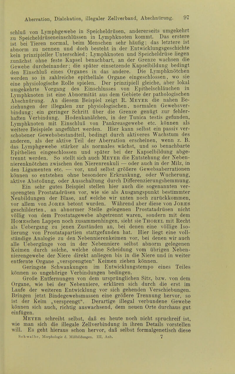 Schluß von Lymphgewebe in Speicheldrüsen, andererseits umgekehrt zu Speicheldrüseneinschlüssen in Lymphknoten kommt. Das erstere ist bei Tieren normal, beim Menschen sehr häufig; das letztere ist abnorm zu nennen und doch besteht in der Entwicklungsgeschichte kein prinzipieller Unterschied; Lymphknoten und Speicheldrüse liegen zunächst ohne feste Kapsel iDenachbart, an der Grenze wachsen die Gewebe durcheinander; die später einsetzende Kapselbildung bedingt den Einschluß eines Organes in das andere. Die Lymphknötchen werden so in zahlreiche epitheliale Organe eingeschlossen, wo sie eine physiologische Rolle spielen. Der prinzipiell gleiche, aber lokal umgekehrte Vorgang des Einschlusses von Epithelschläuchen in Lymphknoten ist eine Abnormität aus dem Gebiete der pathologischen Abschnürung. An diesem Beispiel zeigt R. Meyer die nahen Be- ziehungen der illegalen zur physiologischen, normalen Gewebsver- bindung; ein geringer Schritt über die Grenze genügt zur fehler- haften Verbindung. Hodenkanälchen, in der Tunica testis gefunden, Lymphknoten mit Einschluß von Pankreasgewebe etc. können als weitere Beispiele angeführt werden. Hier kann selbst ein passiv ver- schobener Gewebsbestandteil, bedingt durch aktiveres Wachstum des anderen, als der aktive Teil der Aberration erscheinen, wenn z. B. das Lymphgewebe stärker als normales wächst, und so benachbarte Epithelien eingeschlossen und später bei der Kapselbildung abge- trennt werden. So stellt sich auch Meyer die Entstehung der Neben- nierenknötchen zwischen den Nierenrenkuli — oder auch in der Milz, in den Ligamenten etc. — vor, und selbst größere Gewebsaberrationen können so entstehen ohne besondere Erkrankung, oder Wucherung, aktive Abstoßung, oder Ausschaltung durch Diiferenzierungshemmung. Ein sehr gutes Beispiel stellen hier auch die sogenannten ver- sprengten Prostatadrüsen vor, wie sie als Ausgangspunkt bestimmter Neubildungen der Blase, auf welche wir unten noch zurückkommen, vor allem von Jores betont wurden. Während aber diese von Jores geschilderten, an abnormer Stelle gelegenen Prostatadrüsen nicht völlig von dem Prostatagewebe abgetrennt waren, sondern mit dem HoMEschen Lappen noch zusammenhingen, sieht sie Thorel mit Recht als Uebergang zu jenen Zuständen an, bei denen eine völlige Iso- lierung von Prostatapartien stattgefunden hat. Hier liegt eine voll- ständige Analogie zu den Nebennierenkeimen vor, bei denen wir auch alle Uebergänge von in der Nebenniere selbst abnorm gelegeneii Keimen durch solche, welche ohne Scheidung vom übrigen Neben- nierengewebe der Niere direkt anliegen bis in die Niere und in weiter entfernte Organe „versprengten Keimen ziehen können. Geringste Schwankungen im Entwicklungstempo eines Teiles können so ungehörige Verbindungen bedingen. Große Entfernungen von dem ursprünglichen Sitz, bzw. von dem Organe, wie bei der Nebenniere, erklären sich durch die erst im Laufe der weiteren Entwicklung vor sich gehenden Verschiebungen. Bringen jetzt Bindegewebsmassen eine größere Trennung hervor, so ist der Keim „versprengt. Derartige illegal verbundene Gewebe können sich auch, richtig auswachsend, dem neuen Orte durchaus gut einfügen. Meyer schreibt selbst, daß es heute noch nicht spruchreif ist, wie man sich die illegale Zellverbindung in ihren Details vorstellen will. Es geht hieraus schon hervor, daß selbst formalgenetisch diese Schwalbe, Morphologie d. Mißbildungen. III, Anh. 7