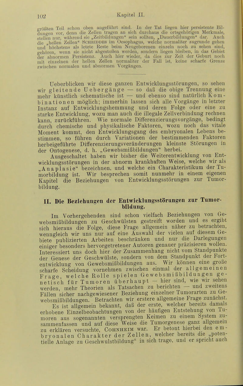 irrößten Teil sclioa oben angeführt sind. In der Tat liegen hier persiBtente Bil- dungen vor, denn die Zellen tragen an sich durchaus die ortsgehörigen Merkmale, stellen nur, während sie „Zeitbildungen sein sollten, „Dauerbildungen dar. Auch die hellen Zellen Hchiuddbs im Oesophagus, welche normaliter zugrunde gehen und höchstens als letzte Reste beim Neugeborenen einzeln noch zu sehen sind, gehören, wenn sie nicht abgestoßen werden, sondern liegen iileiben, in das Gebiet der abnormen Persistenz. Auch hier wieder, da dies zur Zeit der Geburt noch mit einzelnen der hellen Zellen normaliter der Fall ist, keine scharfe Grenze zwischen normalen und abnormen Vorgängen. Ueberblicken wir diese ganzen Entwicklungsstörungen, so sehen wir gleitende Uebergänge — so daß die obige Trennung eine mehr künstlich schematische ist — und ebenso sind natürlich Kom- binationen möglich; immerhin lassen sich alle Vorgänge in letzter Instanz auf Entwicklungshemmung und deren Folge oder eine zu starke Entwicklung, wozu man auch die illegale Zellverbindung rechnen kann, zurückführen. Wie normale Difterenzierungsvorgänge, bedingt durch chemische und physikalische Faktoren, wozu noch das vitale Moment kommt, den Entwicklungsgang des embryonalen Lebens be- stimmen, so führen durch Variationen der bestimmenden Faktoren herbeigeführte Dilferenzierungsveränderungen kleinste Störungen in der Ontogenese, d. h. „Gewebsmißbildungen herbei. Ausgeschaltet haben wir bisher die Weiterentwicklung von Ent- wicklungsstörungen in der abnorm krankhaften Weise, welche wir als „Anaplasie bezeichnen, und welche ein Charakteristikum der Tu- morbildung ist. Wir besprechen somit nunmehr in einem eigenen Kapitel die Beziehungen von Entwicklungsstörungen zur Tumor- bildung. II. Die Beziehungen der Entwiclflungsstörungen zur Tumor- bildung. Im Vorhergehenden sind schon vielfach Beziehungen von Ge- websmißbildungen zu Geschwülsten gestreift worden und es ergibt sich hieraus die Folge, diese Frage allgemein näher zu betrachten, wenngleich wir uns nur auf eine Auswahl der vielen auf diesem Ge- biete publizierten Arbeiten beschränken und nur die Darlegungen einiger besonders hervorgetretener Autoren genauer präzisieren wollen. Interessiert uns doch hier der Zusammenhang nicht vom Standpunkte der Genese der Geschwülste, sondern von dem Standpunkt der Fort- entwicklung von Gewebsmißbildungen aus. Wir können eme große scharfe Scheidung vornehmen zwischen einmal der allgemeinen Frage welche Rolle spielen Gewebsmißbildungen ge- netisch für Tumoren überhaupt - hier sind, wie wir sehen werden, mehr Theorien als Tatsachen zu berichten — und zweitens Fällen sicher nachgewiesener Beziehung einzelner Tumorarten zu Ge- websmißbildungen. Betrachten wir erstere allgemeine Frage zunächst. Es ist allgemein bekannt, daß der erste, welcher bereits damals erhobene Einzelbeobachtungen von der häufigen Entstehung von lu- moren aus sogenannten versprengten Keimen zu einem System zu- sammenfassen und auf diese Weise die Tumorgeuese ganz allgemein zu erklären versuchte, Cohnheim war. Er betont hierbei den e m - bryonalen Charakter der Zellen, welcher bereits die poten- tielle Anlage zu Geschwulstbildung in sich trage, und er spricht aucli