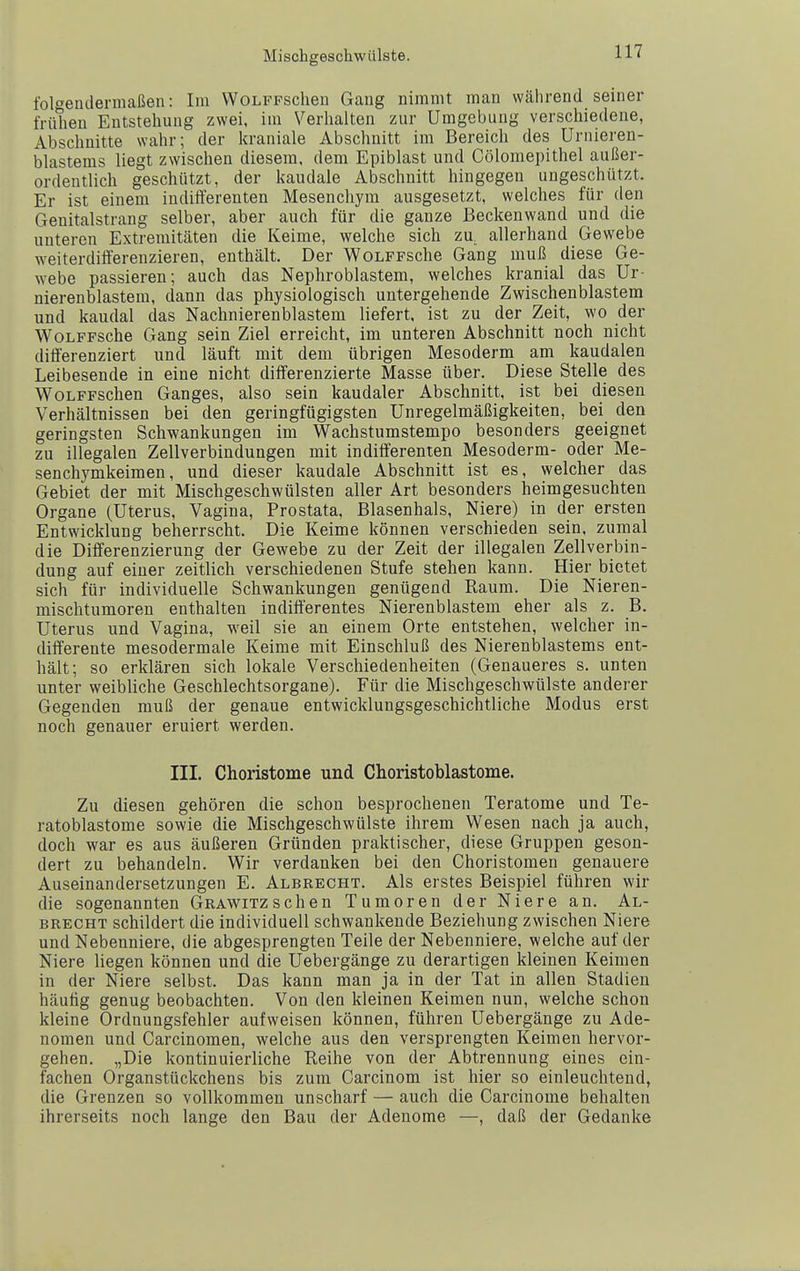 Mischgeachwülste. fol'^enclermaßen: Im WoLFFSchen Gang nimmt man während seiner frühen Entstehung zwei, im Verhalten zur Umgebung verschiedene, Abschnitte wahr; der kraniale Abschnitt im Bereich des Urnieren- blastems liegt zwischen diesem, dem Epiblast und Cölomepithel außer- ordentlich geschützt, der kaudale Abschnitt hingegen ungeschützt. Er ist einem indifterenten Mesenchym ausgesetzt, welches für den Genitalstrang selber, aber auch für die ganze Beckenwand und die unteren Extremitäten die Keime, welche sich za allerhand Gewebe weiterdiflferenzieren, enthält. Der WoLFFsche Gang muß diese Ge- webe passieren; auch das Nephroblastem, welches kranial das Ur- nierenblastem, dann das physiologisch untergehende Zwischenblastem und kaudal das Nachnierenblastem liefert, ist zu der Zeit, wo der WoLFFSche Gang sein Ziel erreicht, im unteren Abschnitt noch nicht differenziert und läuft mit dem übrigen Mesoderm am kaudalen Leibesende in eine nicht differenzierte Masse über. Diese Stelle des WoLFFSchen Ganges, also sein kaudaler Abschnitt, ist bei diesen Verhältnissen bei den geringfügigsten Unregelmäßigkeiten, bei den geringsten Schwankungen im Wachstumstempo besonders geeignet zu illegalen Zellverbindungen mit indifferenten Mesoderm- oder Me- senchymkeimen, und dieser kaudale Abschnitt ist es, welcher das Gebiet der mit Mischgeschwülsten aller Art besonders heimgesuchten Organe (Uterus, Vagina, Prostata, Blasenhals, Niere) in der ersten Entwicklung beherrscht. Die Keime können verschieden sein, zumal die Differenzierung der Gewebe zu der Zeit der illegalen Zellverbin- dung auf einer zeitlich verschiedenen Stufe stehen kann. Hier bietet sich für individuelle Schwankungen genügend Raum. Die Nieren- mischtumoren enthalten indifferentes Nierenblastem eher als z. B. Uterus und Vagina, weil sie an einem Orte entstehen, welcher in- differente mesodermale Keime mit Einschluß des Nierenblastems ent- hält; so erklären sich lokale Verschiedenheiten (Genaueres s. unten unter weibliche Geschlechtsorgane). Für die Mischgeschwülste anderer Gegenden muß der genaue entwicklungsgeschichtliche Modus erst noch genauer eruiert werden. III. Choristome und Choristoblastome. Zu diesen gehören die schon besprochenen Teratome und Te- ratoblastome sowie die Mischgeschwülste ihrem Wesen nach ja auch, doch war es aus äußeren Gründen praktischer, diese Gruppen geson- dert zu behandeln. Wir verdanken bei den Ghoristomen genauere Auseinandersetzungen E. Albrecht. Als erstes Beispiel führen wir die sogenannten Grawitzsehen Tumoren der Niere an. Al- brecht schildert die individuell schwankende Beziehung zwischen Niere und Nebenniere, die abgesprengten Teile der Nebenniere, welche auf der Niere liegen können und die Uebergänge zu derartigen kleinen Keimen in der Niere selbst. Das kann man ja in der Tat in allen Stadien häutig genug beobachten. Von den kleinen Keimen nun, welche schon kleine Ordnungsfehler aufweisen können, führen Uebergänge zu Ade- nomen und Garcinomen, welche aus den versprengten Keimen hervor- gehen. „Die kontinuierliche Reihe von der Abtrennung eines ein- fachen Organstückchens bis zum Carcinom ist hier so einleuchtend, die Grenzen so vollkommen unscharf — auch die Carcinome behalten ihrerseits noch lange den Bau der Adenome —, daß der Gedanke