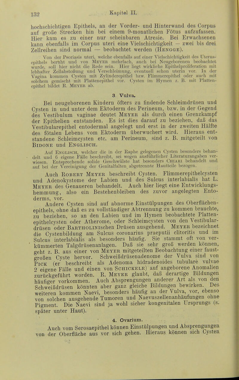 hochschiclitigen Epithels, an der Vorder- und Hinterwand des Corpus auf große Strecken hin bei einem 9-monatlichen Fötus aufzufassen. Hier kam es zu einer nur scheinbaren Atresie. Bei Erwachsenen kann ebenfalls im Corpus uteri eine Vielschichtigkeit — zwei bis drei Zellreihen sind normal — beobachtet werden (Hengge). Von der Psoriasis uteri, welche ebeuftills auf einer Vielschichtigkeit des üterus- epitliels beruht und von Meyer mehrfach, auch bei Neugeborenen l)eobaclitet wurde, soll hier nicht die Rede sein. Hier liegt wirkliche Epithelpi'oliferation mit lebhafter Zellabstoßung und Verschleimung, eventuell schon uterin vor. In der Vagina kommen Cysten mit Zylinderepithel bzw. Flimmerepithel oder auch mit solchem gemischt mit Plattenepithel vor. Cysten im Hymen z. B. mit Platten- cpithel bildet R. Meyer ab. 3. Vulva. Bei neugeborenen Kindern öfters zu findende Schleimdrüsen und Cysten in und unter dem Ektoderm des Perineum, bzw. in der Gegend des Vestibulum vaginae deutet Meyer als durch einen Grenzkampf der Epithelien entstanden. Es ist dies darauf zu beziehen, daß das Vestibularepithel entodermal angelegt und erst in der zweiten Hälfte des fötalen Lebens vom Ektoderm überwuchert wird. Hieraus ent- standene Schleimcysten etc. am Perineum, sind z. B. mitgeteilt von BiDONE und Englisch. Auf Englisch, welcher die in der Eaphe gelegenen Cysten besonders behan- delt und 6 eigene Fälle beschreibt, sei wegen ausführlicher Literaturangaben ver- wiesen. Entsprechende solide Geschwülste hat besonders Chiäri behandelt und auf bei der Vereinigung der Genitalfalten^abgetrennte HautteUe bezogen. Auch Robert Meyer beschreibt Cysten. Flimmerepithelcysten und Adenokystome der Labien und des Sulcus interlabialis hat L. Meyer des Genaueren behandelt. Auch hier liegt eine Entwicklungs- hemmung, also ein Bestehenbleiben des zuvor angelegten Ento- derms, vor. ^ n , Andere Cysten sin.d auf abnorme Einstülpungen des Oberflächen- epithels, ohne daß es zu vollständiger Abtrennung zu kommen brauchte,, zu beziehen, so an den Labien und im Hymen beobachtete Platten- epithelcysten oder Atherome, oder Schleimcysten von den Vestibular- drüsen oder BARTHOLiNischen Drüsen ausgehend. Meyer bezeichnet die Cystenbildung am Sulcus coronarius praeputii clitoritis und im Sulcus interlabialis als besonders häufig. Sie stammt oft von ver- ' kümmerten Talgdrüsenanlagen. Daß sie sehr groß werden können,, geht z. B. aus einer von Meyer mitgeteilten Beobachtung einer faust- großen Cyste hervor. Schweißdrüsenadenome der Vulva sind von Pick (er beschreibt als Adenoma hidradenoides tubuläre vulvae 2 eigene Fälle und einen von Schickele) auf angeborene Anomalien zurückgeführt worden. R. Meyer glaubt, daß derartige Bildungen häufiger vorkommen. Auch Absprengungen anderer Art als von den Schweißdrüsen könnten aber ganz gleiche Bildungen bewirken. Des weiteren kommen Naevi, besonders häufig an der Vulva, vor, ebenso von solchen ausgehende Tumoren und Naevuszelleuanhäufungen ohne Pigment. Die Naevi sind ja wohl sicher kongenitalen Ursprungs {s. später unter Haut). 4. Ovarium. Auch vom Serosaepithel können Einstülpungen und Absprengungen von der Oberfläche aus vor sich gehen. Hieraus können sich Cysten