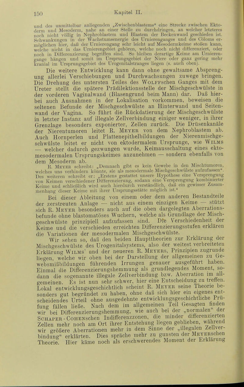 und des unmittell)ar anliegenden „Zwischenblastems eine Strecke zwischen Ekto- derni und Mesoderm, nahe an einer Stelle zu durchdringen, an welcher letzteres noch nicht völlig in Ncphroblastcm und Blastem der Beckenwand geschieden ist. Schwankungen in der Wachstumsenergie des Urniereiiganges und des Cöloms er- möglichen hier, daü der Uriiierengang sehr leicht auf Mesodermkeime stoßen kann, welche nicht in das Urnierengebiet gehören, welche noch nicht differenziert, oder noch in Differenzierung begriffen sind. So bleiben derartige Keime am Uruieren- fange hängen und somit im Ursprungsgebiet der Niere oder ganz gering mehr ranial im Ursprungsgebiet des Urogeintalstranges liegen (s. aucli oben). Die weitere Entwicklung kann dann ohne gewaltsame Abspreng- ung allerlei Verschiebungen und Durchwachsungen zuwege bringen. Die Drehung des untersten Teiles des WoLFFSchen Ganges mit dem Ureter stellt die spätere Prädilektionsstelle der Mischgeschwülste in der vorderen Vaginalwand (Blasengrund beim Mann) dar. Daß hier- bei auch Ausnahmen in der Lokalisation vorkommen, beweisen die seltenen Befunde der Mischgeschwülste an Hinterwand und Seiten- wand der Vagina. So führt die Rückdatierung der Mischgeschwülste in letzter Instanz auf illegale Zellverbindung einiger weniger, in ihrer Grenzlage besonders exponierter, Zellen zurück. Die Drüsenkanäle der Nierentumoren leitet R. Meyer von dem Ncphroblastcm ab. Auch Hornperlen und Plattenepithelbildungen der Nierenmischge- schwülste leitet er nicht von ektodermalem Ursprünge, wie Wilms — welcher dadurch gezwungen wurde, Keimausschaltung eines ekto- mesodermalen Ursprungskeimes anzunehmen — sondern ebenfalls von dem Mesoderm ab. R. Meyer schi-eibt: „Demnach gibt es kein Gewebe in den Mischtumoreu, welches uns verhindern könnte, sie als mesodermale MischgeschmUste aufzufassen. Des weiteren schreibt er: „Erstens gestattet unsere Hyiwthese euie Versprengung von Keimen verschiedener Differenzierung, sodann eine Versprengung kombinierter Keime und schließlich wird auch hierdurch verständlich, daß em gewisser Zusam- menhang dieser Keime mit ihrer Ursprungsstätte möglich ist. Bei dieser Ableitung von einem oder dem anderen Bestandteile der zerstreuten Anlage — nicht aus einem einzigen Keime — stützt sich R. Meyer besonders auch auf die oben dargelegten Aberrations- befunde ohne blastomatöses Wuchern, welche als Grundlage der Misch- geschwülste prinzipiell aufzufassen sind. Di'e Verschiedenheit der Keime und die verschieden erreichten Differenzierungsstufen erklären die Variationen der mesodermalen Mischgeschwülste. Wir sehen so, daß den beiden Haupttheorien zur Erklärung der Mischgeschwülste des Urogenitalsystems, also der weitest verbreiteten Erklärung Wilms' und der neueren R. Meyers, Prinzipien zugrunde liegen, welche wir oben bei der Darstellung der allgemeinen zu Ge- websmißbildungen führenden Irrungen genauer ausgeführt haben. Einmal die Differenzierungshemmung als grundlegendes Moment, so- dann die sogenannte illegale Zeilverbindung bzw. Aberration im all- gemeinen. Es ist nun sehr schwer, hier eine Entscheidung zu trelfeu. Lokal entwicklungsgeschichtlich scheint R. Meyer seine Theorie be- sonders gut begründet zu haben, ohne daß sich hier ein eigenes ent- scheidendes Urteil ohne ausgedehnte entwicklungsgeschichtliche Prü- fung fällen ließe. Nach dem im allgemeinen Teil Gesagten liuden wir bei Differenzierungshemmung, wie auch bei der „normalen der Schäfer-CoHENschen Indifferenzzonen, die minder difterenzierten Zellen mehr noch am Ort ihrer Entstehung liegen geblieben, wahrend wir größere Aberrationen mehr in dem Sinne der „illega en Zeüver- bindung erklärten. Dies spräche mehr zu gunsten der MEYERSchen Theorie Hier käme noch als erschwerendes Moment der Erklärung