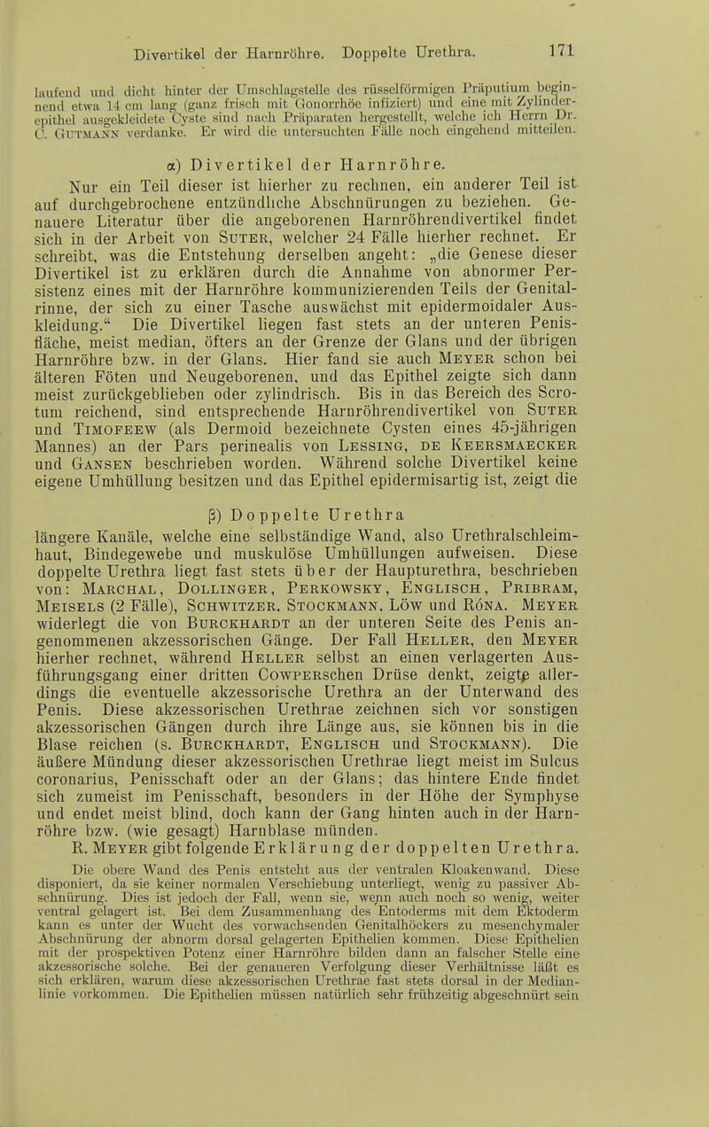 Divertikel der Harnröhre. Doppelte Urethra. laufend und dicht hinter der Ilmschlagstelle des rüsselförmigen Prilputium begin- nend etwa 14 cm lang (ganz frisch mit Gonorrhöe infiziert) und eine mit Zylinder- epithel ausgekleidete Cyste sind nach Präparaten hergestellt, welche ich Herrn Dr. C. Gutmann verdanke'. Er wird die untersuchten Fälle noch eingehend mitteilen. a) Divertikel der Harnröhre. Nur ein Teil dieser ist lüerlier zu rechnen, ein anderer Teil ist auf durchgebrochene entzündliche Abschnürungen zu beziehen. Ge- nauere Literatur über die angeborenen Harnröhrendivertiltel findet sich in der Arbeit von Suter, welcher 24 Fälle hierher rechnet. Er schreibt, was die Entstehung derselben angeht: „die Genese dieser Divertikel ist zu erklären durch die Annahme von abnormer Per- sistenz eines mit der Harnröhre kommunizierenden Teils der Genital- rinne, der sich zu einer Tasche auswächst mit epidermoidaler Aus- kleidung. Die Divertikel liegen fast stets an der unteren Penis- fläche, meist median, öfters an der Grenze der Glans und der übrigen Harnröhre bzw. in der Glans. Hier fand sie auch Meyer schon bei älteren Föten und Neugeborenen, und das Epithel zeigte sich dann meist zurückgeblieben oder zylindrisch. Bis in das Bereich des Scro- tum reichend, sind entsprechende Harnröhrendivertikel von Suter und TiMOFEEW (als Dermoid bezeichnete Cysten eines 45-jährigen Mannes) an der Pars perinealis von Lessing, de Keersmaecker und Gänsen beschrieben worden. Während solche Divertikel keine eigene Umhüllung besitzen und das Epithel epidermisartig ist, zeigt die ß) Doppelte Urethra längere Kanäle, welche eine selbständige Wand, also Urethralschleim- haut, Bindegewebe und muskulöse Umhüllungen aufweisen. Diese doppelte Urethra liegt fast stets über der Haupturethra, beschrieben von: Marchal, Dollinger, Perkowsky, Englisch, Pribram, Meisels (2 Fälle), Schwitzer. Stockmann. Low und Röna. Meyer widerlegt die von Burckhardt an der unteren Seite des Penis an- genommenen akzessorischen Gänge. Der Fall Heller, den Meyer hierher rechnet, während Heller selbst an einen verlagerten Aus- führungsgang einer dritten CowPERschen Drüse denkt, zeigte aller- dings die eventuelle akzessorische Urethra an der Unterwand des Penis. Diese akzessorischen Urethrae zeichnen sich vor sonstigen akzessorischen Gängen durch ihre Länge aus, sie können bis in die Blase reichen (s. Burckhardt, Englisch und Stockmann). Die äußere Mündung dieser akzessorischen Urethrae liegt meist im Sulcus coronarius. Penisschaft oder an der Glans; das hintere Ende findet sich zumeist im Penisschaft, besonders in der Höhe der Symphyse und endet meist blind, doch kann der Gang hinten auch in der Harn- röhre bzw. (wie gesagt) Harnblase münden. R. Meyer gibt folgende Erklärungder doppelten Urethra. Die obere Wand des Penis entsteht aus der ventralen Kloakenwand. Diese cUsponiert, da sie keiner normalen Verschiebung unterliegt, wenig zu passiver Ab- schnürung. Dies ist jedoch der Fall, wenn sie, wenn auch noch so wenig, weiter ventral gelagert ist. Bei dem Zusammenhang des Entoderms mit dem Lktoderm kann es unter der Wucht des vorwachsenden Genitalhöckers zu mesenchymaler Abschnürung der abnorm dorsal gelagerten Epithelien kommen. Diese Epithelien mit der prospektiven Potenz einer Harnröhre bilden dann an falscher Stelle eine akzessorische solche. Bei der genaueren Verfolgung dieser Verhältnisse läßt es sich erklären, warum diese akzessorischen Urethrae fast stets dorsal in der Median- linie vorkommen. Die Epithelien müssen natürlich sehr frühzeitig abgeschnürt sein