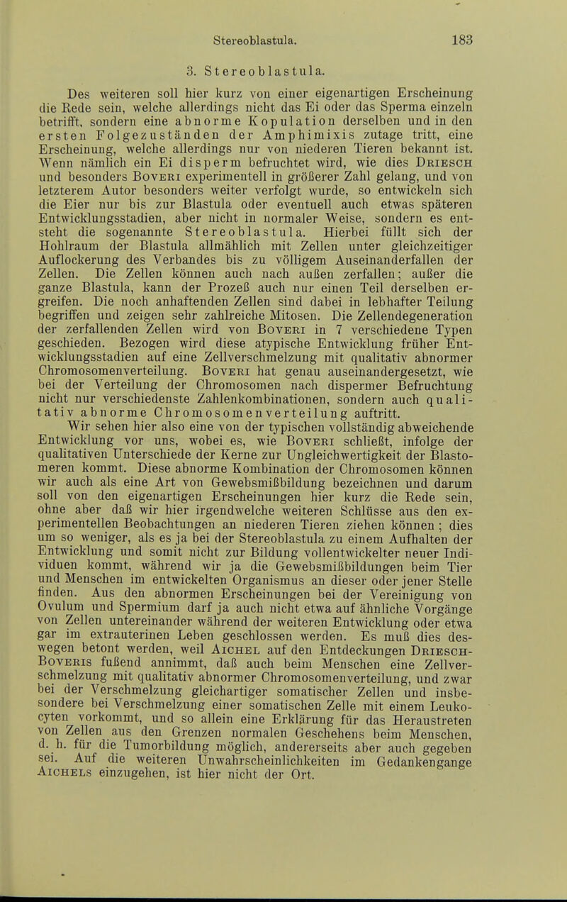 3. Stereoblastula. Des weiteren soll hier kurz von einer eigenartigen Erscheinung die Rede sein, welche allerdings nicht das Ei oder das Sperma einzeln betrifft, sondern eine abnorme Kopulation derselben und in den ersten Folgezuständen der Amphimixis zutage tritt, eine Erscheinung, welche allerdings nur von niederen Tieren bekannt ist. Wenn nämlich ein Ei disperm befruchtet wird, wie dies Driesch und besonders Boveri experimentell in größerer Zahl gelang, und von letzterem Autor besonders weiter verfolgt wurde, so entwickeln sich die Eier nur bis zur Blastula oder eventuell auch etwas späteren Entwicklungsstadien, aber nicht in normaler Weise, sondern es ent- steht die sogenannte Stereoblastula. Hierbei füllt sich der Hohlraum der Blastula allmählich mit Zellen unter gleichzeitiger Auflockerung des Verbandes bis zu völligem Auseinanderfallen der Zellen. Die Zellen können auch nach außen zerfallen; außer die ganze Blastula, kann der Prozeß auch nur einen Teil derselben er- greifen. Die noch anhaftenden Zellen sind dabei in lebhafter Teilung begriffen und zeigen sehr zahlreiche Mitosen. Die Zellendegeneration der zerfallenden Zellen wird von Boveri in 7 verschiedene Typen geschieden. Bezogen wird diese atypische Entwicklung früher Ent- wicklungsstadien auf eine Zellverschmelzung mit qualitativ abnormer Chromosomenverteilung. Boveri hat genau auseinandergesetzt, wie bei der Verteilung der Chromosomen nach dispermer Befruchtung nicht nur verschiedenste Zahlenkombinationen, sondern auch quali- tativ abnorme Chromosomenverteilung auftritt. Wir sehen hier also eine von der typischen vollständig abweichende Entwicklung vor uns, wobei es, wie Boveri schließt, infolge der qualitativen Unterschiede der Kerne zur Ungleichwertigkeit der Elasto- meren kommt. Diese abnorme Kombination der Chromosomen können wir auch als eine Art von Gewebsmißbildung bezeichnen und darum soll von den eigenartigen Erscheinungen hier kurz die Rede sein, ohne aber daß wir hier irgendwelche weiteren Schlüsse aus den ex- perimentellen Beobachtungen an niederen Tieren ziehen können ; dies um so weniger, als es ja bei der Stereoblastula zu einem Aufhalten der Entwicklung und somit nicht zur Bildung vollentwickelter neuer Indi- viduen kommt, während wir ja die Gewebsmißbildungen beim Tier und Menschen im entwickelten Organismus an dieser oder jener Stelle finden. Aus den abnormen Erscheinungen bei der Vereinigung von Ovulum und Spermium darf ja auch nicht etwa auf ähnliche Vorgänge von Zellen untereinander während der weiteren Entwicklung oder etwa gar im extrauterinen Leben geschlossen werden. Es muß dies des- wegen betont werden, weil Aichel auf den Entdeckungen Driesch- BovERis fußend annimmt, daß auch beim Menschen eine Zellver- schmelzung mit qualitativ abnormer Chromosomenverteilung, und zwar bei der Verschmelzung gleichartiger somatischer Zellen und insbe- sondere bei Verschmelzung einer somatischen Zelle mit einem Leuko- cyten vorkommt, und so allein eine Erklärung für das Heraustreten von Zellen aus den Grenzen normalen Geschehens beim Menschen, d. h. für die Tumorbildung möglich, andererseits aber auch gegeben sei. Auf die weiteren Unwahrscheinlichkeiten im Gedankengange AicHELs einzugehen, ist hier nicht der Ort.