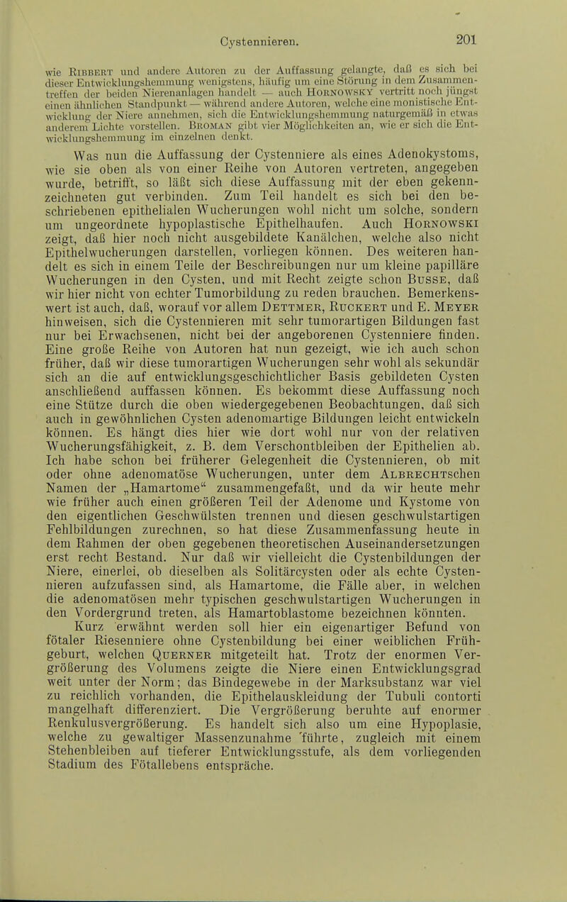 \ne Eibbert und andere Autoren zu der Auffassung gelangte, daß es sich bei dieser Entwicklungshcinniung wenigstens, häufig um eine Störung in dem Zusammen- treffen der beiden Nierenanlagen handelt — auch HORNOWSKY vertritt noch jüngst einen älmlichen Standpunkt — während andere Autoren, welche eine monistisclie Ent- wicklung der Niere annehjiien, sich die Entwicklungshemmung naturgemäß in etwas anderem Lichte vorstellen. Broman gibt vier Möglichkeiten an, wie er sich die Ent- wicklungshemmung im einzelnen denkt. Was nun die Auffassung der Cystenniere als eines Adenokystoms, wie sie oben als von einer Reihe von Autoren vertreten, angegeben wurde, betrifft, so läßt sich diese Auffassung mit der eben gekenn- zeichneten gut verbinden. Zum Teil handelt es sich bei den be- schriebenen epithelialen Wucherungen wohl nicht um solche, sondern um ungeordnete hypoplastische Epithelhaufen. Auch Hornowski zeigt, daß hier noch nicht ausgebildete Kanälchen, welche also nicht Epithelwucherungen darstellen, vorliegen können. Des weiteren han- delt es sich in einem Teile der Beschreibungen nur um kleine papilläre Wucherungen in den Cysten, und mit Recht zeigte schon Busse, daß wir hier nicht von echter Tumorbildung zu reden brauchen. Bemerkens- wert ist auch, daß, worauf vor allem Dettmer, Ruckert und E. Meyer hinweisen, sich die Cystennieren mit sehr tumorartigen Bildungen fast nur bei Erwachsenen, nicht bei der angeborenen Cystenniere finden. Eine große Reihe von Autoren hat nun gezeigt, wie ich auch schon früher, daß wir diese tumorartigen Wucherungen sehr wohl als sekundär sich an die auf entwicklungsgeschichtlicher Basis gebildeten Cysten anschließend auffassen können. Es bekommt diese Auffassung noch eine Stütze durch die oben wiedergegebenen Beobachtungen, daß sich auch in gewöhnlichen Cysten adenomartige Bildungen leicht entwickeln können. Es hängt dies hier wie dort wohl nur von der relativen Wucherungsfähigkeit, z. B. dem Verschontbleiben der Epithelien ab. Ich habe schon bei früherer Gelegenheit die Cystennieren, ob mit oder ohne adenomatöse Wucherungen, unter dem ALBRECHTschen Namen der „Hamartome zusammengefaßt, und da wir heute mehr wie früher auch einen größeren Teil der Adenome und Kystome von den eigentlichen Geschwülsten trennen und diesen geschwulstartigen Fehlbildungen zurechnen, so hat diese Zusammenfassung heute in dem Rahmen der oben gegebenen theoretischen Auseinandersetzungen erst recht Bestand. Nur daß wir vielleicht die Cystenbildungen der Niere, einerlei, ob dieselben als Solitärcysten oder als echte Cysten- nieren aufzufassen sind, als Hamartome, die Fälle aber, in welchen die adenomatösen mehr typischen geschwulstartigen Wucherungen in den Vordergrund treten, als Hamartoblastome bezeichnen könnten. Kurz erwähnt werden soll hier ein eigenartiger Befund von fötaler Riesenniere ohne Cystenbildung bei einer weiblichen Früh- geburt, welchen Querner mitgeteilt hat. Trotz der enormen Ver- größerung des Volumens zeigte die Niere einen Entwicklungsgrad weit unter der Norm; das Bindegewebe in der Marksubstanz war viel zu reichlich vorhanden, die Epithelauskleidung der Tubuli contorti mangelhaft differenziert. Die Vergrößerung beruhte auf enormer Renkulusvergrößerung. Es handelt sich also um eine Hypoplasie, welche zu gewaltiger Massenzunahme 'führte, zugleich mit einem Stehenbleiben auf tieferer Entwicklungsstufe, als dem vorliegenden Stadium des Fötallebens entspräche.