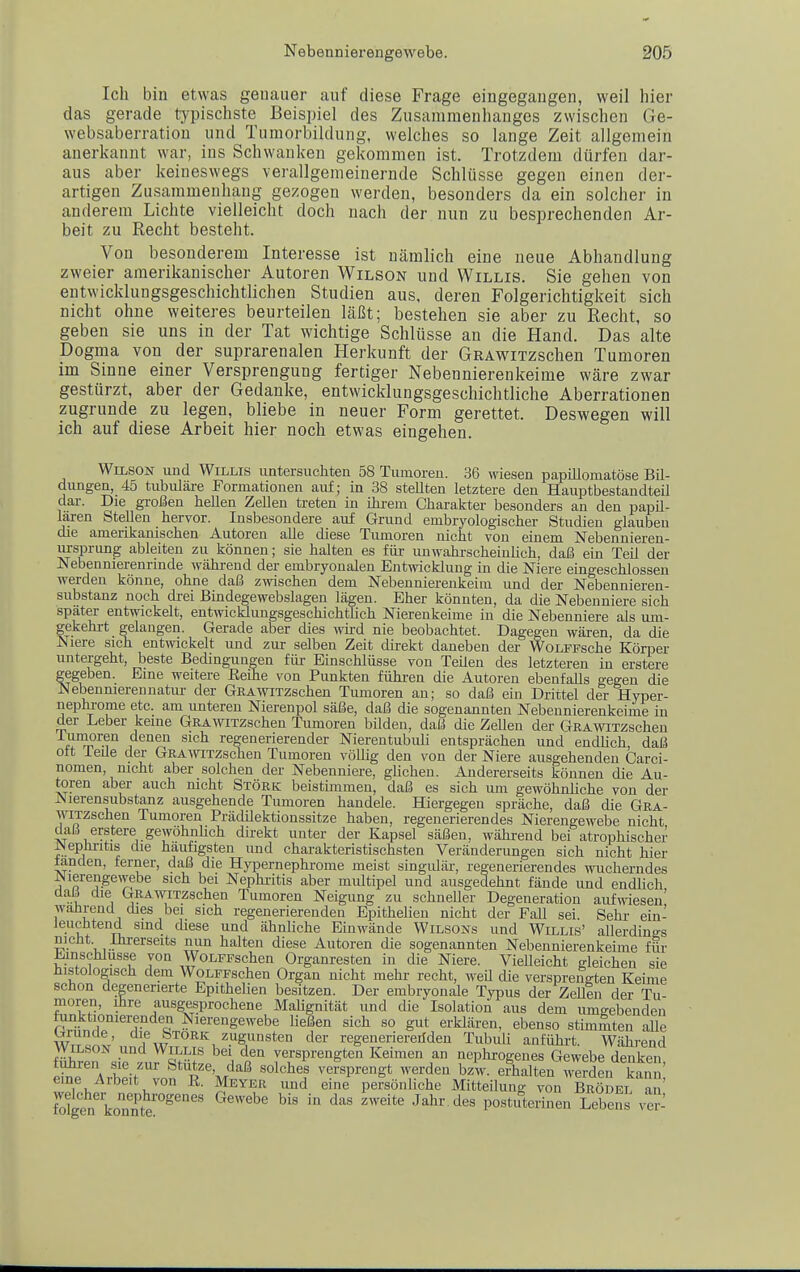 Ich bin etwas genauer auf diese Frage eingegangen, weil hier das gerade typischste Beispiel des Zusammenhanges zwischen Ge- websaberration und Tumorbildung, welches so lange Zeit allgemein anerkannt war, ins Schwanken gekommen ist. Trotzdem dürfen dar- aus aber keineswegs verallgemeinernde Schlüsse gegen einen der- artigen Zusammenhang gezogen werden, besonders da ein solcher in anderem Lichte vielleicht doch nach der nun zu besprechenden Ar- beit zu Recht besteht. Von besonderem Interesse ist nämlich eine neue Abhandlung zweier amerikanischer Autoren Wilson und Willis. Sie gehen von entwicklungsgeschichtlichen Studien aus, deren Folgerichtigkeit sich nicht ohne weiteres beurteilen läßt; bestehen sie aber zu Recht, so geben sie uns in der Tat wichtige Schlüsse an die Hand. Das alte Dogma von der suprarenalen Herkunft der GRAWiTzschen Tumoren im Sinne einer Versprengung fertiger Nebennierenkeime wäre zwar gestürzt, aber der Gedanke, entwicklungsgeschichtliche Aberrationen zugrunde zu legen, bliebe in neuer Form gerettet. Deswegen will ich auf diese Arbeit hier noch etwas eingehen. Wilson und Willis untersuchten 58 Tiunoren. 36 wiesen papiUomatöse BU- dungen, 45 tubuläre Formationen auf; in 38 stellten letztere den Hauptbestandteü dai-. Die großen hellen Zellen treten in ihi-em Charakter besonders an den papil- lären Stellen hervor. Insbesondere auf Grund embryologischer Studien glauben die amerikanischen Autoren alle diese Tumoren nicht von einem Nebennieren- ursprung ableiten zu können; sie halten es für unwahrscheinlich, daß ein Teil der Nebennierenrinde während der embryonalen Entwicklung in die Niere eingeschlossen werden könne, ohne daß zwischen dem Nebennierenkeim und der Nebennieren- substanz noch drei Bindegewebslagen lägen. Eher könnten, da die Nebenniere sich spater entwickelt, entwicklimgsgeschichtlich Nierenkeime in die Nebenniere als um- gekehrt gelangen. Gerade aber dies wird nie beobachtet. Dagegen wären da die Niere sich entwickelt und zur selben Zeit direkt daneben der WoLFPsche Körper untergeht, beste Bedingungen für Einschlüsse von TeUen des letzteren in erstere gegeben. Eine weitere Eeihe von Punkten fühi-en die Autoren ebenfalls gegen die Nebennierennatiu- der GßAwiTZschen Tumoren an; so daß ein Drittel der Hyper- nephj-ome etc. am unteren Nierenpol säße, daß die sogenannten Nebennierenkeime in der Leber keine GßAwiTzschen Tumoren bilden, daß die ZeUen der GßAWiTZschen iTrn^n^ 1 regenerierender Nierentubuli entsprächen und endhch, daß Ott ieile der GRAmTzschen Tumoren völlig den von der Niere ausgehenden Garci- nomen, nicht aber solchen der Nebenniere, ghchen. Andererseits können die Au- toren aber auch mcht Stork beistimmen, daß es sich um gewöhnliche von der JNierensubstanz ausgehende Tumoren handele. Hiergegen spräche, daß die Gra- WiTZschen Tumoren Prädilektionssitze haben, regenerierendes Nierengewebe nicht daß erstere gewöhnlich direkt unter der Kapsel säßen, während bei atrophischer r*lepJiritis die häufigsten und charakteristischsten Veränderungen sich nicht hier landen, ferner, daß die Hypernephrome meist singulär, regenerierendes wucherndes ^lerengewebe sich bei Nephritis aber miütipel und ausgedehnt fände und endlich i 1 ^^^A^TZschen Tumoren Neigung zu schneUer Degeneration aufwiesen' wahrend dies bei sich regenerierenden Epithelien nicht der Fall sei Sehr ein- Jeuchtend sind diese und ähnHche Einwände Wilsons und Willis' allerdings nicht Ihrerseits nun halten diese Autoren die sogenannten Nebennierenkeime für iiinschlusse von WoLFFschen Organresten in die Niere. VieUeicht o-leichen sie histologisch dem WoLFFschen Organ nicht mehi- recht, weU die versprengten Keime schon degenerierte Epithelien besitzen. Der embryonale Typus der ZeHen der Tu moren, ihre ausgesprochene MaUgnität und die Isolation aus dem umgebenden rMwi?''?-'''^'« Nierengewebe heßen sich so gut erklären, ebenso stimmten aUe WTT^.^t' <^\'^„^™RK zugunsten der regeneriereüden Tubuli anfühi-t. Während WILSON und WILLIS bei den versprengten Keimen an nephrogenes Gewebe denken cSe'AAeit''''von'r'^'m^''^ ^'^^^^^^^^t werden bzV. efhalten weXi kann; eine Aibeit von E. Meyer und eine persönliche Mitteilung von Brodel an roS'konnt'^''' ''''''' ^^^'^ postuirinen Lebens ve'