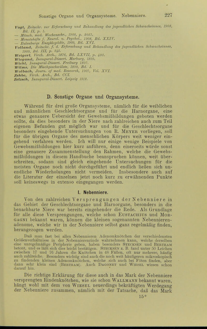 Sonstige Organe und Organsysteme. Nebenniere. Vogt, Zeitschi: zur Erforschung und Behandlung des jugendlichen Schwaalisinnes, 1008, Bd. II, p. 1. — Münch, med. yVochenschr., 190S, p. '20S7. — Monatshefte f. Neural, u. PsychoL, 2 OOS, Bd. XXIV. — Eulenburgs Enzyklopädie, 1909, Bd. XVI. Volland, Zeilschr. f. d. Erforschung und Behandlung des jugendlichen Schwachsinnes, 1909, Bd. III, p. 245. Weigert. Virch. Ärch., 1S76, Bd. LXVII, p. 492. Wiegand, Inaugmal-Dissen. Marburg, 1S9Ö. WiclUf Jnaugural-Bisserl. Freiburg 1S07. Wilms, Die Mischgeschwülste, 1S99, Bd. I. Wolhach, Journ. of med. Research, 1907, Vol. XVI. Zehbe, Virch. Arch., Bd. Cd. Zetzsch, Inaugural-Dissert. Leipzig 1912. D, Sonstige Organe und Organsysteme. Während für drei große Organsysteme, nämlich für die weiblichen und männlichen Geschlechtsorgane und für die Harnorgane, eine etwas genauere Uebersicht der Gewebsmißbildungen geboten werden sollte, da dies besonders in der Niere nach zahlreichen auch zum Teil eigenen Befunden gut möglich war und für die Geschlechtsorgane besonders eingehende Untersuchungen von R. Meyer vorliegen, soll für die übrigen Organe des menschlichen Körpers weit weniger ein- gehend verfahren werden. Ich will nur einige wenige Beispiele von Gewebsmißbildungen hier kurz anführen, denn einerseits würde sonst eine genauere Zusammenstellung den Rahmen, welche die Gewebs- mißbildungen in diesem Handbuche beanspruchen können, weit über- schreiten, sodann sind gleich eingehende Untersuchungen für die meisten Organe noch nicht durchgeführt und endlich ließen sich un- endliche Wiederholungen nicht vermeiden. Insbesondere auch auf die Literatur der einzelnen jetzt noch kurz zu erwähnenden Punkte soll keineswegs in extenso eingegangen werden. I. Nebenniere. Von den zahlreichen V er Sprengungen der Nebenniere in das Gebiet der Geschlechtsorgane und Harnorgane, besonders in die benachbarte Niere war bereits eingehender die Rede. Als Grundlage für alle diese Versprengungen, welche schon Eustachius und Mor- gagni bekannt waren, können die kleinen sogenannten Nebennieren- adenome, welche wir in der Nebenniere selbst ganz regelmäßig finden, herangezogen werden. Daß man fast bei allen Nebennieren Adenomknötchen der verschiedensten Größenverhältnisse in der Nebennierenrinde wahrnehmen kann, welche derselben eine unregelmäßige Peripherie geben, haben besonders Stecksen und Bertbam betont, und es läßt sich dies leicht bestätigen. Stecksen z. B. fand unter 50 Leichen zwischen 17 und 76 Jahren die Knötchen in 48 Fällen, oft nur mehrere, häufig auch zahlreiche. Besonders wichtig sind auch die noch weit häufigeren mikroskopisch zu findenden kleinen Adenomknötchen, welche sich auch bei Föten finden, aber dann sehr klein sind (Bertkam). Auch Dagonbt und Wiesel wiesen schon darauf hin. Die richtige Erklärung für diese auch in das Mark der Nebenniere versprengten Rindenknötchen, wie sie schon Wallmann bekannt waren, hängt wohl mit dem von Wiesel neuerdings bekräftigten Werdegang der Nebenniere zusammen, nämlich mit der Tatsache, daß das Mark 15*