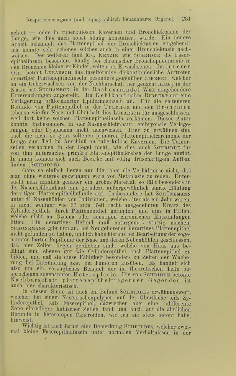 achtet — oder in tuberkulösen Kavernen und Broncliiektasien der Lunge, wie dies auch sonst häufig konstatiert wurde. Ein neuere Arbeit behandelt das Plattenepithel der Brouchiektasien eingehend; ich konnte sehr schönes solches auch in einer Bronchiektasie nach- weisen. Des weiteren fand Mc. Kenzie wie Schridde die Faser- epithelinsehi besonders häufig bei chronischer Bronchopneumonie in den Bronchien kleinerer Kinder, selten bei Erwachsenen. Im inneren Ohr betont Lubarsch das inselförmige diskontinuierliche Auftreten derartiger Plattenepithelinseln besonders gegenüber Ribbert, welcher an ein Ueberwachsen von der Nachbarschaft her gedacht hatte; in der Nase hat Suchaneck, in der Rachenmandel Wex eingehendere Untersuchungen angestellt. Im Kehlkopf nahm Ribbert nur eine Verlagerung präformierter Epidermisiuseln an. Für die selteneren Befunde von Plattenepithel in der Trachea und den Bronchien (ebenso wie für Nase und Ohr) hält dies Lubarsch für ausgeschlossen, weil dort keine solchen Plattenepithelinseln vorkämen. Dieser Autor konnte, insbesondere in der Nasenschleimhaut, embryonale Verlage- rungen oder Dysplasien nicht nachweisen. Hier zu erwähnen sind auch die nicht so ganz seltenen primären Plattenepithelcarcinome der Lunge zum Teil im Anschluß an tuberkulöse Kavernen. Die Tumor- zellen verhornen in der Regel nicht, wie dies auch Schridde für von ihm untersuchte primäre Plattenepithelkrebse der Lunge angibt. In ihnen können sich auch Bezirke mit völlig drüsenartigem Aufbau finden (Schridde). Ganz so einfach liegen nun hier aber die Verhältnisse nicht, daß man ohne weiteres gezwungen wäre von Metaplasie zu reden. Unter- sucht man nämlich genauer ein großes Material, so fällt besonders in der Nasenschleimhaut eine geradezu außergewöhnlich starke Häufung derartiger Plattenepithelbefunde auf. Insbesondere hat Schönemann unter 81 Nasenhöhlen von Individuen, welche älter als ein Jahr waren, in nicht weniger wie 67 zum Teil recht ausgedehnten Ersatz des Zylinderepithels durch Plattenepithel gefunden, und dies in Fällen, welche nicht an Ozaena oder sonstigen chronischen Entzündungen litten. Ein derartiger Befund muß naturgemäß stutzig machen. Schönemann gibt nun an, bei Neugeborenen derartiges Plattenepithel nicht gefunden zu haben, und ich habe hieraus bei Bearbeitung der soge- nannten harten Papillome der Nase und deren Nebenhöhlen geschlossen, daß hier Zellen liegen geblieben sind, welche von Haus aus be- fähigt sind ebenso gut wie Cylinderepithel auch Plattenepithel zu bilden, und daß sie diese Fähigkeit besonders zu Zeiten der Wuche- rung i)ei Entzündung bzw. bei Tumoren ausüben. Es handelt sich also um ein vorzügliches Beispiel der im theoretischen Teile be- sprochenen sogenannten Heteroplasie. Die von Schridde betonte Nachbarschaft plattenepitheltragender Gegenden ist auch hier charakteristisch. In diesem Sinne ist auch ein Befund Schriddes erwähnenswert, Avelcher bei einem Nasenrachenpolypen auf der Oberfläche teils Zy- linderepithel, teils Faserepithel, dazwischen aber eine indifferente Zone einreihiger kubischer Zellen fand und auch auf die ähnlichen Befunde in heterotopen Cancroiden, wie ich sie stets betont habe, hinweist. Wichtig ist auch ferner eine Bemerkung Schriddes, welcher zwei- mal kleine Faserepithelinseln unter normalen Verhältnissen in der