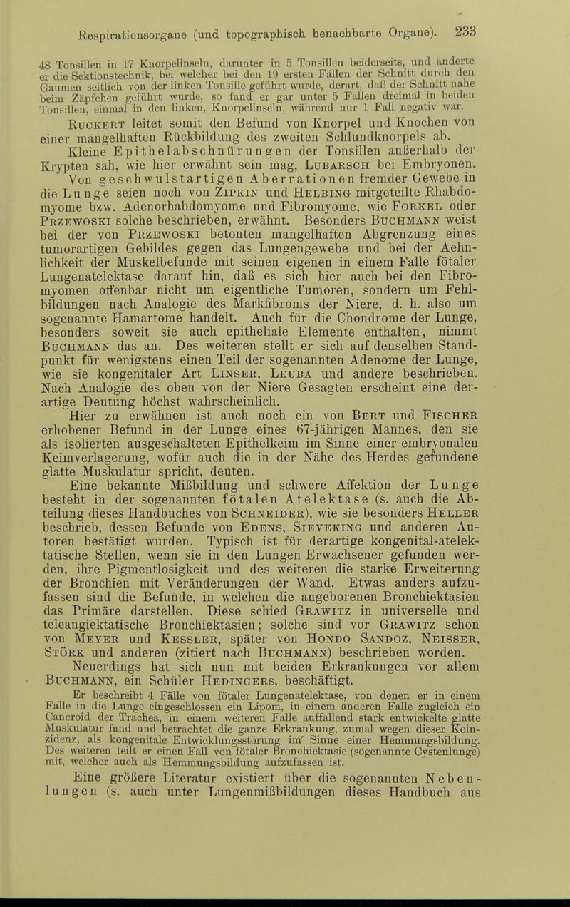 48 Tonsillen in 17 Knorpclinseln, darunter in 5 Tonsillen beiderseits, und änderte er die Sektionstechnik, bei welcher bei den 19 ersten Fällen der Schnitt durch den Gaumen seitlich von der linken Tonsille geführt wurde, derart, daß der Schnitt nahe beim Zäpfchen geführt wm-de, su fancf er gar unter 5 Fällen dreimal in beiden Tonsillen, einmal in den linken, Knoi-pelinseln, während nur 1 Fall negativ war. RucKERT leitet somit den Befund von Knorpel und Knochen von einer mangelhaften Rückbildung des zweiten Schlundknorpels ab. Kleine Epithelabschnürungen der Tonsillen außerhalb der Krypten sah, wie hier erwähnt sein mag, Lubarsch bei Embryonen. Von geschwulstartigen Aberrationen fremder Gewebe in die Lunge seien noch von Zipkin und Helbing mitgeteilte Rhabdo- myome bzw. Adenorhabdomyome und Fibromyome, wie Forkel oder Przewoski solche beschrieben, erwähnt. Besonders Buchmann weist bei der von Przewoski betonten mangelhaften Abgrenzung eines tumorartigen Gebildes gegen das Lungengewebe und bei der Aehn- lichkeit der Muskelbefunde mit seinen eigenen in einem Falle fötaler Lungenatelektase darauf hin, daß es sich hier auch bei den Fibro- myomen olfenbar nicht um eigentliche Tumoren, sondern um Fehl- bildungen nach Analogie des Markfibroras der Niere, d. h. also um sogenannte Hamartome handelt. Auch für die Chondrome der Lunge, besonders soweit sie auch epitheliale Elemente enthalten, nimmt Buchmann das an. Des weiteren stellt er sich auf denselben Stand- punkt für wenigstens einen Teil der sogenannten Adenome der Lunge, wie sie kongenitaler Art Linser, Leuba und andere beschrieben. Nach Analogie des oben von der Niere Gesagten erscheint eine der- artige Deutung höchst wahrscheinlich. Hier zu erwähnen ist auch noch ein von Bert und Fischer erhobener Befund in der Lunge eines 67-jährigen Mannes, den sie als isolierten ausgeschalteten Epithelkeim im Sinne einer embryonalen Keimverlagerung, wofür auch die in der Nähe des Herdes gefundene glatte Muskulatur spricht, deuten. Eine bekannte Mißbildung und schwere Affektion der Lunge besteht in der sogenannten fötalen Atelektase (s. auch die Ab- teilung dieses Handbuches von Schneider), wie sie besonders Heller beschrieb, dessen Befunde von Edens, Sieveking und anderen Au- toren bestätigt wurden. Typisch ist für derartige kongenital-atelek- tatische Stellen, wenn sie in den Lungen Erwachsener gefunden wer- den, ihre Pigmentlosigkeit und des weiteren die starke Erweiterung der Bronchien mit Veränderungen der Wand. Etwas anders aufzu- fassen sind die Befunde, in welchen die angeborenen Bronchiektasien das Primäre darstellen. Diese schied Grawitz in universelle und teleangiektatische Bronchiektasien; solche sind vor Grawitz schon von Meyer und Kessler, später von Hondo Sandoz, Neisser, Stork und anderen (zitiert nach Buchmann) beschrieben worden. Neuerdings hat sich nun mit beiden Erkrankungen vor allem Buchmann, ein Schüler Hedingers, beschäftigt. Er besehreibt 4 Fälle von fötaler Lungenatelektase, von denen er in einem Falle in die Lunge eingeschlossen ein Lipom, in einem anderen Falle zugleich ein Cancroid der Trachea, in einem weiteren Falle auffallend stark entwickelte glatte Muskulatur fand und betrachtet die ganze Erkrankung, zumal wegen dieser Koin- zidenz, als kongenitale Entwicklungsstörung im' Sinne einer Hemmungsbildung, Des weiteren teilt er einen Fall von fötaler Bronehiektasie (sogenannte Cystenlunge) mit, welcher auch als Hemmungsbildung aufzufassen ist. Eine größere Literatur existiert über die sogenannten Nebeu- lungen (s. auch unter Lungenmißbildungen dieses Handbuch aus