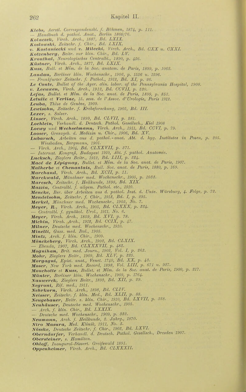 KlebH, Aerztl. Corrcspondenzbl. f. Jiiihmen, lü'74, p. III. — Handbuch d. palhol. Anal., Berlin lS(l(i/7(>. Kolaczek, Vireh. Arch., 1887, Bd. LXIX. Kotilowalel, Zcitschr. f. Ghir., Bd. LXIX. ■V. Kostanlecki und v. Mlleckl, Virch. Arch., lid. CXX u. CXXI. Kotzenberg, Beilr. zur Idin. Chlr., Bd. LV. Kronthal, Nenroloijisches Cenlralhl., 1890, p. /f5(j. Kästner, Virch. Arch., 1877, Bd. LXIX. Knss, Bull, et Mein, de la Hoc. anatom. de Paria, 1809, }). 1062. Landaxi, Berliner kiin. Wochemchr., 1006, p. 1556 u. 1596. — Frank'/iirhtr Zeitschr. f. Palhnl., 1012, Bd. XI, p. 36. Le Conte, Bullet of Ihe Ayer. clin. labor. of the Pennsylvania Hospital, 1908. V. Lceuwen, Virch. Arch., 1912, Bd. CCVIl, p. SSO. Lef'as, Bullet, et Mein, de la Soc. anal, de Paris, 1800, p. 85S. LetuUc el Vei'Uac, 15. sess. de l'Assoc. d'Urologie, Paris 1912. Leuha, Thttse de Genhve, 1900. Lewisohn, Zeitschr. f. Krebsforschung, 1005, Bd. III. Lexer, s. Salzer. Linser, Virch. Arch., ISOO, Bd. GL VII, p. 281. Loehlein, Verhandl. d. Deutsch. Palhol. Gesellsch., Kiel 1008 Lioewy und Wechselmann, Virch. Arch., 1911, Bd. CCVI, p. 79. Looser, Grenzgeb. d. Medizin u. Chir., 1906, Bd. XV. Jjubarsch, Arbeiten aus d. pathol. - anal. Abi. d. hyg. Inslilutes in Posen, p. 205. Wiesbaden, Bergmann, 1901. — Virch. Arch., 1904, Bd. CLXXVII, p. 371. — Alternat. Kongreß, Budapest 1910, Abt. f. pathol. Anatomie. Lucksch, Ziegters Beitr., 1912, Bd. LIII, p. S24. Macd de Ijdpignay, Bullet, el Mem. de la Soc. anal, de Paris, 1907. Malherbe et Chenantais, Bull. Soc. anal, de Paris, 1880, p. 169. Marchand, Virch. Arch., Bd. XCII, p. 11. Marckwald, Münchner med. Wochenschr., 1905, p. lOSS. Maresch, Zeitschr. /. Heilkunde, 1898, Bd. XIX. Mazzla, Cenlralbl. f. allgem. Pathol. etc., 1910. Mencke, Ber. über Arbeilen aus d. palhol. Inst. d. Univ. Würzburg, 4. Folge, p. 72. Mendelsohn, Zeitschr. f. Chir., 191S, Bd. I, p. 295. Merkel, Münchner med. Wochenschr., 1905, iVb. 7. Meyer, U., Virch. Arch., 1905, Bd. CLXXX, p. SS4. — Cenlralbl. f. gynäkol. Urol., 1911, No. 6. Meyer, Virch. Arch., 1859, Bd. XVI, p. 78. Michin, Virch. Arch., 1912, Bd. CCIX, p. 47. Milner, Deutsche med. Wochenschr., 1910. Minelli, Gazz. med. Ital., 1905. Mintz, Arch. f. Min. Chir., 1909. Mönckeberg, Virch. Arch., 1902, Bd. CLXIX. — Ebenda, 1907, Bd. CLXXXVII, p. 4SS. Mognihan, Brit. med. Journ., 1902, Vol. I, p. 263. Mohr, Zieglers Beitr., 1909, Bd. XL V, p. S25. Morgagni, Episl. anal., Venet. 174.0, Bd. XX, p. 4.S. Moser, New York med. Becord, 1898, Vol. LIII, p. 671 u. 927. Mouchotte et Kuss, Bullet, el Mem. de la Soc. anal, de Paris, 1900, p. 217. Münter, Berliner klin. Wochenschr., 1909, p. 1764. Nautverck, Zieglers Beitr., 189S, Bd. XII, p. 29. Negroni, Rif. med., 1911. Nehrkorn, Virch. Arch., 1808, Bd. CLIV. Neisser, Zeitschr. f. klin. Med., Bd. XLII, p. 88. Neugebauer, Beitr. z. klin. Chir., 1910, Bd. LXVII, p. 328. Neuhäuser, Deutsche med. Wochenschr., 1005. — Arch. f. klin. Chir., Bd. LXXIX. — Deutsche med. Wochenschr., 1909, p. 332. Neutnann, Arch. f. Heilkunde, 2. Jahrg., 1870. Niro Masura, Med. Klinik, 1911, No. 3. Nösske, Deutsche Zeitschr. f. Chir., 1903, Bd. LXVI. Oberndorfer, Verhandl. d. Deutsch. Pathol. Gesellsch., Dresden 1907. Obersteiner, s. Hamilton. Ohloff, Inaugural-Dissen. Greifswald 1891. Oppenheimer, Virch. Arch., Bd. CLXXXII.