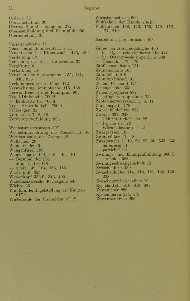 Urdarm 36 Urdarrastadium 39 Uterus, Raumbeengung im 272 Uterusmißbildung und Klumpfuß 956 Uterusstellung 35 Variationsbreite 17 Venae omphalo-mesentericae 11 Venektasien bei Riesenwuchs 425, 439 Verdauung 22 Vererbung des Situs transversus 35 Vergiftung 6 Verkalkung 14 Versehen der Schwangeren 155, 181, 930, 955 Verkümmerung des Penis 142 Verwachsung, amniotische 115, 168 Verwandtenehe und Klumpfuß 963 Vogel-Diplopodie 700 £F. — Erbkräfte bei 700 flf. Vogel-Hyperdaktylie 700 ff. Volkssagen 25 Vorderarm 7, 8, 10 Vorderarmverbüdung 923 Wachstumsexostosen 397 Wachstumsrichtung des Mesoderms 85 Wärmeabgabe der Zwerge 22 Wallachen 26 Wanderzellen 5 Wangenfistel 199 Wangenspalte 114, 148, 149, 191 — Dermoid der 201 — doppelseitig 148 — quere 149, 164, 165, 186 Wasserkalb 355 Wasserkopf 336 f., 346, 490 WASSERMANNsche Fettorgane 446 Wichte 25 WindmühlenflügelsteUung an Fingern 617 f. Wirbelsäule der Sirenoiden 571 ff. Wirbelsynostosen 909 Wolfsklaue der Hunde 704 S. Wolfsrachen 138, 143, 155, 170, 172, 177, 210 Xeroderma pigmentosum 493 Zähne bei Arachnodaktylie 460 — bei Dysostosis cleidocranialis 471 — bei Osteogenesis imperfecta 389 — Überzahl 177, 179 Zäpfchenspaltung 131 ZahnanomaHe 163 Zahndefekt 919 Zahndurchbruch 31 Zehen, Überzahl 177 Zehengelenke 655 Zehenhypoplasie 877 Zeigefingerverdoppelung 754 Zentralnervensystem 1, 5, 11 Zungenspalte 178 Zwerchfelldefekte 237 Zwerge 337, 348 — Gehimtätigkeit der 22 — Psyche der 22 — Wärmeabgabe der 22 Zwergrassen 18 Zwergvölker 17, 18 Zwergwuchs 1, 19, 20, 23, 30, 533, 635 — halbseitig 31 — partieller 32 Zwillinge und Klumpfußbildung 960 fif. — sirenoide 588 Zwülingsschwangerschaft 13 Zwischenhirn 230 Zwischenkiefer 114, 118, 121, 138. 139. 228 Zwischenwirbelscheiben 19 Zygodaktyhe 810, 819, 837 Zystenleber 296 Zystennieren 274, 731 Zystenpankreas 296