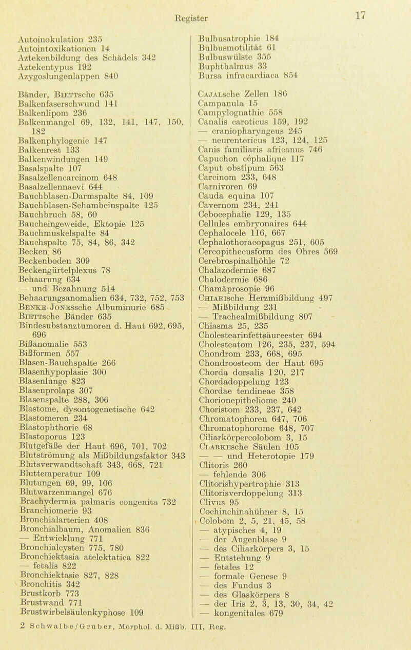 Autoinokulation 235 Aiitointoxikationen 14 Aztekenbildung des Schädels 342 Aztekentypus 192 Azygoslungenlappen 840 Bänder, BiETTsohe 635 Balkenfaserschwnnd 141 Balkenlipom 236 Balkenmangel 69. 132, 141, 147, 150, 182 Balkenphylogenie 147 Balkeniest 133 Balkenwindungen 149 Basalspalte 107 BasalzeUencarcinom 648 BasalzeUennaevi 644 Bauchblasen-Darmspalte 84, 109 Bauchblasen-Schambeinspalte 125 Bauchbruch 58, 60 Baucheingeweide, Ektopie 125 Bauchmuskelspalte 84 Bauchspalte 75, 84, 86, 342 Becken 86 Beckenboden 309 Beckengürtelplexus 78 Behaarung 634 — und Bezahnung 514 BehaarungsanomaUen 634, 732, 752, 753 Benke-JoNESsche Albuminurie 685 BiETTsche Bänder 635 Bindesubstanztumoren d. Haut 692, 695, 696 Bißanomalie 553 Bißformen 557 Blasen-Bauchspalte 266 Blasenhypoplasie 300 Blasenlunge 823 Blasenprolaps 307 Blasenspalte 288, 306 Blastome, dysontogenetische 642 Blastomeren 234 Blastophthorie 68 Blastoporus 123 Blutgefäße der Haut 696, 701, 702 Blutströmung als Mißbildungsfaktor 343 Blutsverwandtschaft 343, 668, 721 Bluttemperatur 109 Blutungen 69, 99, 106 Blutwarzenmangel 676 Brachydermia palmaris congenita 732 Branchiomerie 93 Bronchialarterien 408 Bronchialbaum, Anomalien 836 — Entwicklung 771 Bronchialcysten 775, 780 Bronchiektasia atelektatica 822 — fetalis 822 Bronchiektasie 827, 828 Bronchitis 342 Brustkorb 773 Brustwand 771 Brustwirbelsäule nkyphose 109 2 Schwalb e/Grub er, Morphol. d. Mlßb. Bulbusatrophie 184 Bulbusmotilität 61 Bulbuswülstc 355 Buphthalmus 33 Bursa infracardiaca 854 CAJALsche Zollen 18() Campanula 15 Campylognathie 558 Canalis caroticus 159, 192 — craniopharyngeus 245 — neurentericus 123, 124, 125 Canis familiaris africanus 746 Capuchon c6phalique 117 Caput obstipum 563 Carcinom 233, 648 Carnivoren 69 Cauda equina 107 Cavernom 234, 241 Cebocephalie 129, 135 Cellules embryonaires 644 Cephalocele 116, 667 Cephalothoracopagus 251, 605 Cercopithecusform des Ohres 569 Cerebrospinalhöhle 72 Chalazodermie 687 Chalodermie 686 Chamäprosopie 96 CniAEische Herzmißbildung 497 — MißbUdung 231 — Trachealmißbildung 807 Chiasma 25, 235 Cholestearinfettsäureester 694 Cholesteatom 126, 235, 237, 594 Chondrom 233, 668, 695 Chondroosteom der Haut 695 Chorda dorsalis 120, 217 Chordadoppelung 123 Chordae tendineae 358 Chorionepitheliome 240 Choristom 233, 237, 642 Chromatophoren 647, 706 Chromatophorome 648, 707 Ciliarkörpercolobom 3, 15 CLARKEsche Säulen 105 und Heterotopie 179 Clitoris 260 — fehlende 306 Clitorishypertrophie 313 Clitoris Verdoppelung 313 Clivus 95 Cochinchinahühner 8, 15 < Colobom 2, 5, 21, 45, 58 — atypisches 4, 19 — der Augenblase 9 — des Ciliarkörpers 3, 15 — Entstehung 9 — fetales 12 — formale Genese 9 — des Fundus 3 — des Glaskörpers 8 — der Iris 2, 3, 13, 30, 34, 42 — kongenitales 679 III, Reg.