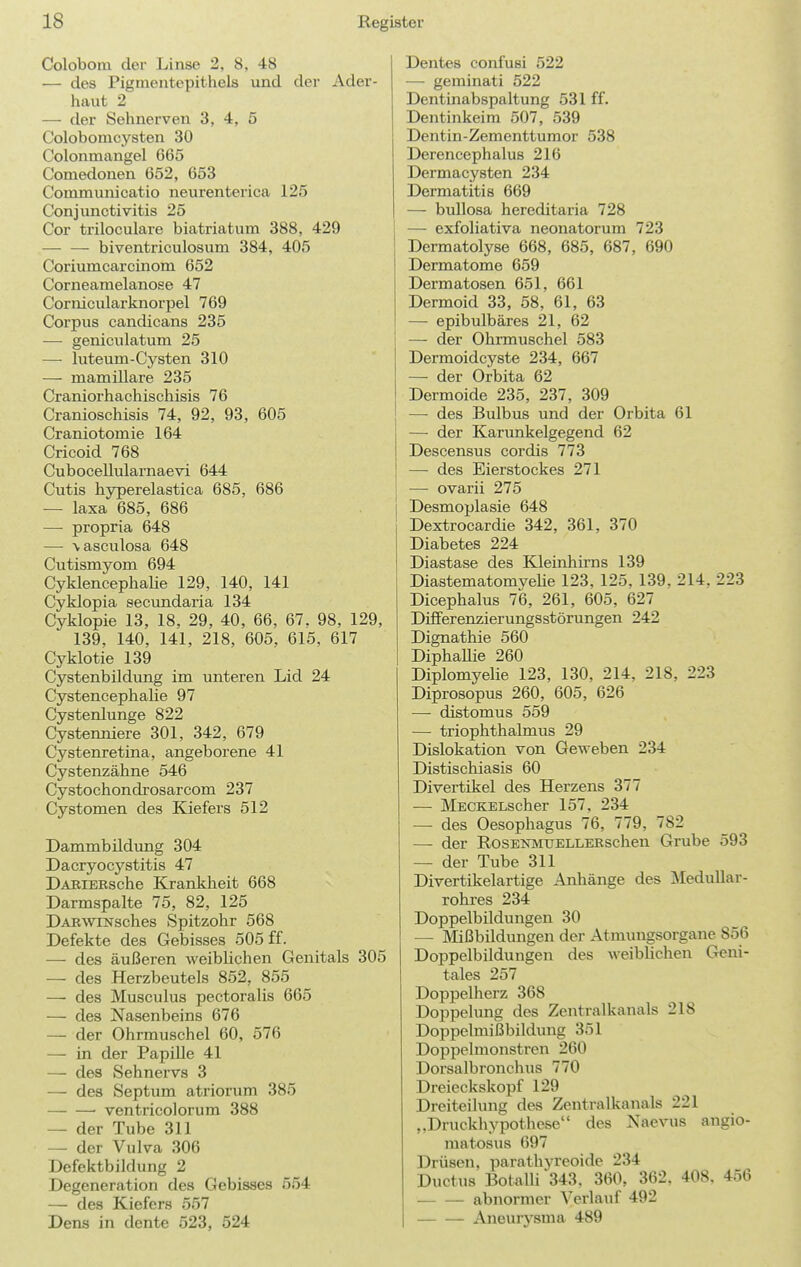 Colobom der Linse 2, 8, 48 — des Pigmentepitliels und der Ader- haut 2 — der Sehnerven 3, 4, 5 Colobomcysten 30 Colonmangel 665 Comedonen 652, 653 Communicatio neurenterica 125 Conjunctivitis 25 Cor triloculare biatriatum 388, 429 biventriculosum 384, 405 Coriumcarcinom 652 Corneamelanose 47 Cornicularknorpel 769 Corpus candicans 235 — geniculatum 25 —• luteum-Cysten 310 — mamillare 235 Craniorhachischisis 76 Cranioschisis 74, 92, 93, 605 Craniotomie 164 Cricoid 768 Cubocellularnaevi 644 Cutis hyperelastica 685, 686 — laxa 685, 686 — propria 648 — \ascuIosa 648 Cutismyom 694 Cyklencephalie 129, 140, 141 Cyklopia secundaria 134 Cyklopie 13, 18, 29, 40, 66, 67. 98, 129, 139, 140, 141, 218, 605, 615, 617 Cyklotie 139 Cystenbildung im unteren Lid 24 Cystencephalie 97 Cystenlunge 822 Cystenniere 301, 342, 679 Cystenretina, angeborene 41 Cystenzähne 546 Cystochondrosarcom 237 Cystomen des Kiefers 512 Dammbildimg 304 Dacryocystitis 47 DAEiEBsche Krankheit 668 Darmspalte 75, 82, 125 DAKWiNsches Spitzohr 568 Defekte des Gebisses 505 ff. — des äußeren weibUchen Genitals 305 — des Herzbeutels 852, 855 — des Musculus pectoralis 665 — des Nasenbeins 676 — der Ohrmuschel 60, 576 — in der Papille 41 —• des Sehnervs 3 — des Septum atriorum 385 ■ ventricolorum 388 — der Tube 311 — der Vulva 306 Defektbildung 2 Degeneration des Gebisses 554 — des Kiefers 557 Dens in dente 523, 524 Dentes confusi 522 — geminati 522 Dentinabspaltung 531 ff. Dentinkeim 507, 539 Dentin-Zementtumor 538 Derencephalus 216 Dermacysten 234 Dermatitis 669 — bullosa hereditaria 728 — exfoliativa neonatorum 723 Dermatolyse 668, 685, 687, 690 Dermatome 659 Dermatosen 651, 661 Dermoid 33, 58, 61, 63 — epibulbäres 21, 62 — der Ohrmuschel 583 Dermoidcyste 234, 667 — der Orbita 62 Dermoide 235, 237, 309 — des Bulbus und der Orbita 61 — der Karunkelgegend 62 Descensus cordis 773 — des Eierstockes 271 — ovarii 275 Desmoplasie 648 Dextrocardie 342, 361, 370 Diabetes 224 Diastase des Kleinhirns 139 Diastematomyehe 123, 125. 139, 214, 223 Dicephalus 76, 261, 605, 627 Differenzierungsstörungen 242 Dignathie 560 Diphallie 260 Diplomyelie 123, 130, 214, 218, 223 Diprosopus 260, 605, 626 — distomus 559 — triophthalmus 29 Dislokation von Geweben 234 Distischiasis 60 Divertikel des Herzens 377 — MECKELscher 157, 234 — des Oesophagus 76, 779, 782 — der RosENMtTELLERschen Grube 593 — der Tube 311 Divertikelartige Anhänge des Medullar- rohres 234 Doppelbildungen 30 — Mißbildungen der Atmungsorgane 856 Doppelbildungen des weibUchen Geni- tales 257 Doppelherz 368 Doppelung des Zentralkanals 218 Doppelmißbildung 351 Doppelmonstren 260 Dorsalbronchus 770 Dreieckskopf 129 Dreiteilung des Zentralkanals 221 „Druckhypothese des Naevus angio- matosus 697 Drüsen, parathyreoide 234 Ductus Botalli343, 360, 362. 408. 456 abnormer Verlauf 492 Aneurysma 489