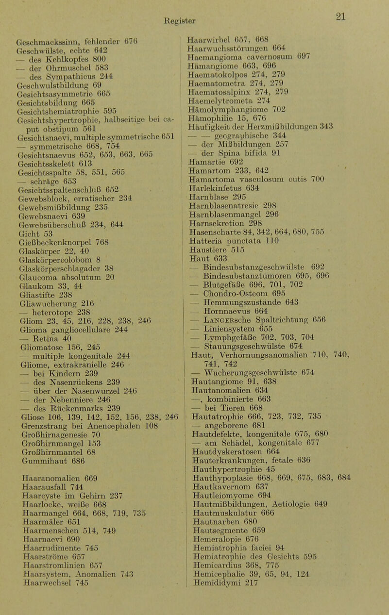 Geschraackäsinn, fehlender 676 Geschwülste, echte 642 — des Kehlkopfes 800 — der Ohrmuschel 583 — des Symp'^'thic\is 244 Geschwuistbildung 69 Gesichtsasymmetrie 665 Gesichtsbiidung 665 Gesichtshemiatrophie 595 Gesichtshypertrophie, halbseitige bei ca- piit obstipum 561 Gesichtsnaevi, multiple symmetrische 651 — symmeti'ische 668, 754 Gesichtsnaevus 652, 653, 663, 665 Gesichtsskelett 613 Gesichtsspalte 58, 551, 565 — schräge 653 Gesichtsspaltenschluß 652 Gewebsblock, erratischer 234 Gewebsmißbildimg 235 Gewebsnaevi 639 Gewebsüberschuß 234, 644 Gicht 53 Gießbeckenknorpel 768 Glaskörper 22, 40 Glaskörpercolobom 8 Glaskörperschlagader 38 Glaiicoma absolutum 20 Glaukom 33, 44 Gliastifte 238 GHawucherung 216 — heterotope 238 Gliom 23, 45, 216, 228, 238, 246 GHoma ganglioceUulare 244 — Retina 40 Gliomatose 156, 245 — multiple kongenitale 244 Gliome, extrakranielle 246 — bei Kindern 239 — des Nasem'ückens 239 — über der Nasenwurzel 246 — der Nebenniere 246 — des Rückenmarks 239 GUose 106, 139, 142, 152, 156, 238, 246 Grenzstrang bei Anencephalen 108 Großhirnagenesie 70 Großhirnmangel 153 Großhirnmantel 68 Gummihaut 686 Haaranomalien 669 Haarausfall 744 Haarcyste im Gehirn 237 Haarlocke, weiße 668 Haarmangel 664, 668, 719, 735 Haarmäler 651 Haarmenschen 514, 749 Haarnaevi 690 Haarrudimente 745 Haaratröme 657 Haarstromlinien 657 Haarsystem, Anomalien 743 Haarwechsel 745 Haarwirbel 657, 668 Haarwuchsstörungen 664 Haemangioma cavernosum 697 Hämangiome 663, 696 Haematokolpos 274, 279 Haematomotra 274, 279 Haematosalpinx 274, 279 Haemelytrometa 274 Hämolymphangiome 702 Hämophilie 15, 676 Häufigkeit der Herzmißbildungen 343 ( geographische 344 — der Mißbildungen 257 j — der Spina bifida 91 Hamartie 692 Hamai-tom 233, 642 Hamaitoma vascnlosum cutis 700 ' Harlekinfetus 634 Harnblase 295 Harnblasenatresie 298 Harnblasenmangel 296 Harnsekretion 298 Hasenscharte 84, 342, 664, 680, 755 Hatteria punctata 110 Haustiere 515 Haut 633 — Bindesubstanzgeschwülste 692 — Bindesubstanztumoren 695, 696 — Blutgefäße 696, 701, 702 i — Chondro-Osteom 695 — Hemmungszustände 643 — Hornnaevus 664 — LANGERsche Spaltrichtimg 656 — Liniensystem 655 — Lymphgefäße 702, 703, 704 — Stauungsgeschwülste 674 Haut, Verhornungsanomalien 710, 740, 741, 742 — Wucherungsgeschwülste 674 I Hautangiome 91, 638 Hautanomalien 634 —, kombinierte 663 — bei Tieren 668 Hautatrophie 666, 723, 732, 735 — angeborene 681 Hautdefekte, kongenitale 675, 680 — am Schädel, kongenitale 677 Hautdyskeratosen 664 Hauterkrankungen, fetale 636 Hauthypertrophie 45 Hauthypoplasie 668, 669, 675, 683, 684 Hautkavernom 637 Hautleiomyome 694 Hautmißbildungen, Aetiologie 649 Hautmuskulatur 666 Hautnarben 680 Hautsegmente 659 Hemeralopie 676 Hemiatrophia faciei 94 Hemiatrophie des Gesichts 595 Hemicardius 368, 775 Hemicephalie 39, 65, 94, 124 Hemididymi 217