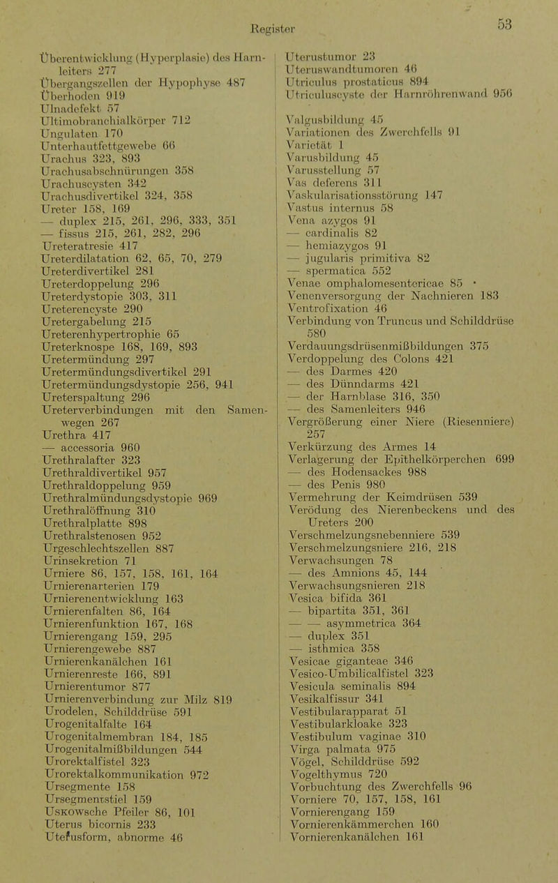 Üborentwicklung (Hyperplasie) des Harn- leiters 277 Übergangszellcn der Hy])ophy80 4 87 Überhodcu 919 Ulnadefekt ö7 Ultimobrauciiialkürper 712 Ungidaten 170 Unterhautfettgewebe G() Urachus 323, 893 Urachusabachnüriingen 358 Urachuscysten 342 Urachusdivertikol 324, 358 Ureter 158, 109 — duplex 215, 261, 296, 333, 351 — fissus 215, 261, 282, 296 Ureteratresie 417 Ureterdilatation 62, 65, 70, 279 Ureterdivertikel 281 Ureterdoppelung 296 Ureterdystopie 303, 311 Ureterencyste 290 Uretergabelung 215 Ureterenhypertrophie 65 Ureterknospe 168, 169, 893 Uretermündung 297 Uretermündungsdivertikel 291 Uretermündungsdystopie 256, 941 Ureterspaltung 296 Ureterverbindvmgen mit den Samen- wegen 267 Urethra 417 — accessoria 960 Urethralafter 323 Urethraldivertikel 957 Urethraldoppelung 959 Urethralmündungsdystopie 969 Urethralöffnung 310 Urethralplatte 898 Urethralstenosen 952 Urgeschlechtszellen 887 Urinsekretion 71 Urniere 86, 157, 158, 161, 164 Urnierenarterien 179 Urnierenentwicklimg 163 Urnierenfalten 86, 164 Urnierenfunktion 167, 168 Urnierengang 159, 295 Urnierengewebe 887 Urnierenkanälchen 161 Urnierenreste 166, 891 Urnierentumor 877 UrnierenVerbindung zur Milz 819 Urodelen, Schilddrüse 591 Urogenitalfalte 164 Urogenitalmembran 184, 185 Urogenitalmißbildungen 544 Urorektalfistel 323 Urorektalkommunikation 972 Ursegmente 158 Ursegraentatiel 159 UsKOWsche Pfeiler 86, 101 Uterus bicornis 233 Utefusform, abnorme 46 Utorustumor 23 Uteruswandtumorcii 46 Utriculus prostaticus 894 UtiiouUiscyste der Harnröhren wand 956 Valgusbildung 45 Variationen des Zwerchfells 91 Varietät 1 Varusbildung 45 Varusstellung 57 Vas deferens 311 Vaskularisationsstürung 147 Vastus internus 58 Vena azygos 91 — cardinaliö 82 — hemiazygos 91 — jugularis primitiva 82 — spermatica 552 Venae omphalomesentcricae 85 • Venenversorgung der Nachnieren 183 Ventrofixation 46 Verbindung von Truncus und Schilddrüse 580 Verdauungsdrü senmißbildungen 375 Verdoppelung des Colons 421 — des Darmes 420 — des Dünndarms 421 — der Harnblase 316, 350 — des Samenleiters 946 Vergrößerung einer Niere (Riesenniere) 257 Verkürzung des Armes 14 Verlagerung der Epithelkörperchen 699 — des Hodensackes 988 — des Penis 980 Vermehrung der Keimdrüsen 539 Verödung des Nierenbeckens und des Ureters 200 Verschmelzungsnebenniere 539 Verschmelzungsniere 216, 218 Verwachsungen 78 — des Amnions 45, 144 Verwachsungsnieren 218 Vesica bifida 361 — bipartita 351, 361 asymmetrica 364 — duplex 351 — isthmica 358 Vesicae giganteae 346 Vesico-Umbilicalfistel 323 Vesicula seminalis 894 Vesikalfissur 341 Vestibularapparat 51 Vestibularkloake 323 Vestibulum vaginae 310 Virga palmata 975 Vögel, Schilddrüse 592 Vogelthymus 720 Vorbuchtung des Zwerchfells 96 Vorniere 70, 157, 158, 161 Vornierengang 159 Vornierenkämmerchen 160 Vornierenkanälchen 161