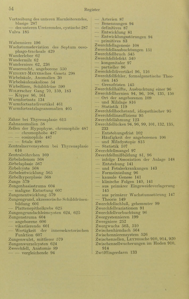 Vortreibung des unteren Harnleiterendes, blasige 287 — des unteren Ureterendes, cystisclic 287 Vulva 185 Wabenniere 196 Wachstumsdeviation des Septum oeso- phago-tracheale 429 Wanderleber 62 VVandermilz 62 Wanderniere 62, 236 Wassersucht, angeborene 550 WEiGERT-MEYEKsches Gcsetz 298 Wii-belsäule, Anomalien 30 Wirbelsäulenskoliose 54 Wirbeltiere, Schilddrüse 590 WoLFFscher Gang 70, 159, 183 — Körper 86, 161 Wurmfortsatz 134 'Wurmfortsatzdivertikel 461 Wurmfortsatzlageanomalien 405 Zähne bei Thyreoaplasie 615 Zahnanomalien 58 Zellen der Hypojjhyse, chromophile 487 chromophobe 487 eosinophile 487 fetale 498 Zentrahiervensystem bei Thyreoaplasie 616 Zentralröhrchen 169 Zirbeladenom 568 Zirbelaplasie 567 Zirbelcyste 568 Zirbelentwicklung 565 Zh-belhyperplasie 568 Zunge 579 Zungenbasisstruma 604 — maligne Entartung 607 Zungenentwicklung 579 Zungengrund, akzessorische Schilddrüsen- bildung 601 — Plattenepithelkrebs 625 Zungengrundschleimcysten 624, 625 Zungenstruma 604 — angeborene 606 — vikariierende 601 — Wertigkeit der innersekretorischen Funktion 607 Zungenwulst, mittlerer 579 Zungenwurzelcysten 624 Zwerchfell, Anatomie 89 vergleichende 94 j — Arterien 87 — Benennungen 94 ■ — definitives 87 ; — Entwicklung 81 — Entwicklungsstörungen 94 — primitives 83 Zwerchfellagenesie 108 Zwerchfellausbuchtungen 151 Zwerchfellbruch 545 ZAverchfelldefekt 540 — kongenitaler 97 ! — partieller 96 Zwerchfelldivertikel 96, 116 ZAverchfellfehler, formalgenetischc Tlieo- rien 145 — Grenzfristen 145 Zwerchfellhälfte, Ausbuchtung einer 96 Zwerchfellhernien 94, 96, 108, 135, 150 — Ort der angeborenen 109 — und Milzlage 816 — Statistik 119 Zwerchfellhochstand, idiopathischer 95 Zwerchfellinsuffizienz 95 Zwer chfeliähmung 123 Zwerchfellücken 94, 96, 99, 101, 132. 135. 233 — Entstehungsfrist 102 — Häufigkeit der angeborenen 106 — imd Milzdystopie 815 — Statistik 107 Zwerchfellmangel 97 Zwerchfellmißbildung 81, 96 — infolge Dissoziation der Anlage 148 — Entstehung 141 — und Fetalerkrankungen 143 — Formeinbeilung 96 — kausale Genese 141 — klinische Folgen 140, 141 — aus primärer Eingeweideverlagerung 145 — aus primärer Wachstumsstörung 147 — Theorie 149 Zwerchfellschluß, gehemmter 99 Zwerchfellvariationen 91 Zwerchfellvorbuchtung 96 Zwergystennieren 199 Zwergniere 252 Zwergwuchs 503, 510 Zwischenhirndach 564 Zwischennierensystem 526 Zwischenzellen. LEYDiGsche 910, 914, 920 Zwischenzellwucherungen im Hoden 910. 914 Zwölffingerdarm 133