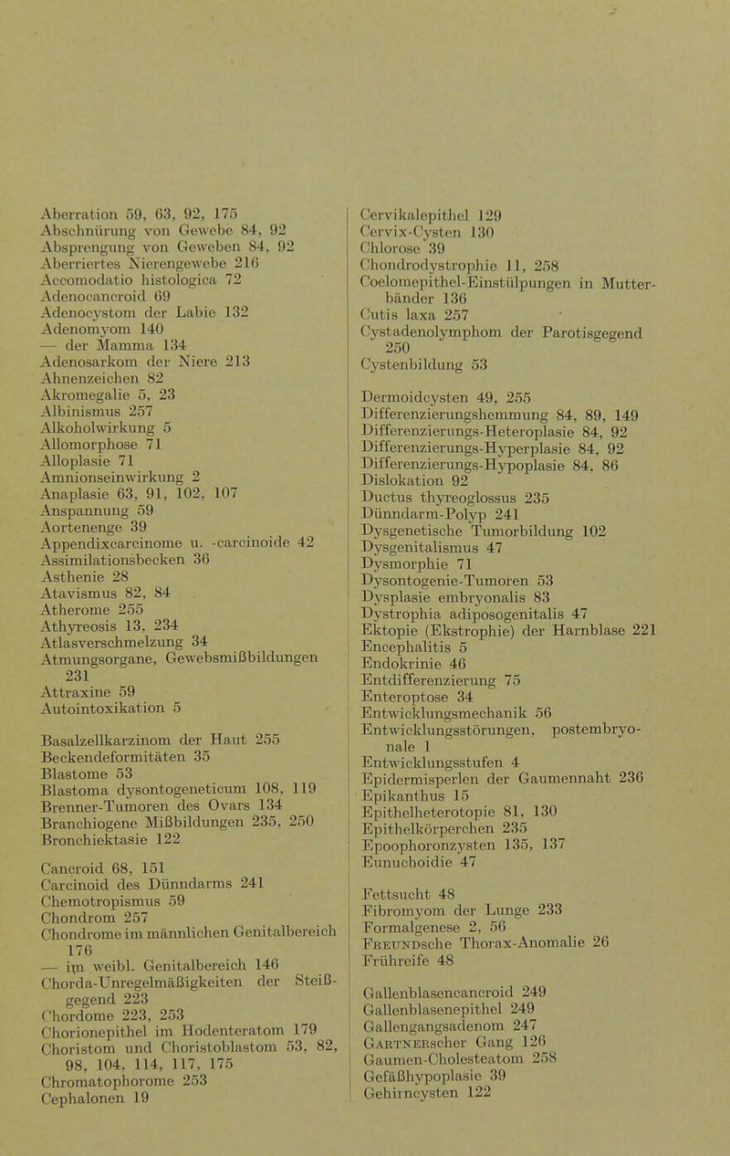 Abeiratioii 59, 63, 92, 175 Abschnürung von Gewebe 84, 92 Absprcngiuig von Geweben 84, 92 Aberriertes Nierengewebe 216 Accomodatio histologica 72 Adenocancroicl 69 Adenocj'stom der Labie 132 Adenomyom 140 — der Mamma 134 Adenosarkom der Niere 213 Ahnenzeichen 82 Akromegalie 5, 23 Albinismiis 257 Alkoholwirkung 5 AUomorphose 71 Alloplasie 71 Amnionseinwirkung 2 Anaplasie 63, 91, 102, 107 Anspannung 59 Aortenenge 39 Appendixcarcinome u. -carcinoide 42 Assimilationsbecken 36 Asthenie 28 Atavismus 82, 84 Atherome 255 Athyreosis 13, 234 Atlasverschmelzung 34 Atmungsorgane, Gewebsmißbildungen 231 Attraxine 59 Autointoxikation 5 Basalzellkarzinom der Haut 255 Beckendeformitäten 35 Blastome 53 Blastoma dysontogeneticum 108, 119 Brenner-Tumoren des Ovars 134 Branchiogene Mißbildungen 235, 250 Bronchiektasie 122 Cancroid 68, 151 Carcinoid des Dünndarms 241 Chemotropismus 59 Chondrom 257 Chondrome im männlichen Genitalbereich 176 — ipi weibl. Genitalbereich 146 Chorda-Unregelmäßigkeiten der Steiß- gegend 223 C'hordome 223, 253 Chorionepithel im Hodenteratom 179 Choristora und Choristoblastom 53, 82, 98, 104, 114, 117, 175 Chromatophorome 253 Cephalonen 19 Cervikalepithcl 129 Cervix-Cysten 130 Chlorose39 ChondrodystropJiie 11, 258 Coeloraepithel-Einstülpungen in Mutter- bänder 136 Cutis laxa 257 Cystadenolymphom der Parotisgegend 250 Cystenbildung 53 Dermoidcysten 49, 255 Differenzierungshemmung 84, 89, 149 Differenzierungs-Heteroplasie 84, 92 Differenzierungs-Hyperplasie 84, 92 Differenzierungs-Hypoplasie 84, 86 Dislokation 92 Ductus thyreoglossus 235 Düimdarm-Polyp 241 Dysgenetische Tumorbildung 102 Dysgenitalismus 47 Dysmorphie 71 Dysontogenie-Tumoren 53 Dysplasie embryonalis 83 Dystrophia adiposogenitalis 47 Ektopie (Ekstrophie) der Harnblase 221 Encephalitis 5 Endokrinie 46 Entdifferenzierung 75 Enteroptose 34 Entwicldungsmechanik 56 Entwicklungsstörungen, postembryo- nale 1 Entwicklungsstufen 4 Epidermisperlen der Gaumennaht 236 Epikanthus 15 Epithelheterotopie 81, 130 Epithelkörperchen 235 Epoophoronzysten 135, 137 Eunucboidie 47 Fettsucht 48 Eibromyom der Lunge 233 Eormalgenese 2, 56 EEEUNDsche Thorax-Anomalie 26 Frühreife 48 Gallenblasencancroid 249 GaUenblasenepithel 249 Gallengangsadenom 247 GARTNERscher Gang 126 Gauraen-Cholesteatom 258 Gefäßhypoplasie 39 Gehiincysten 122