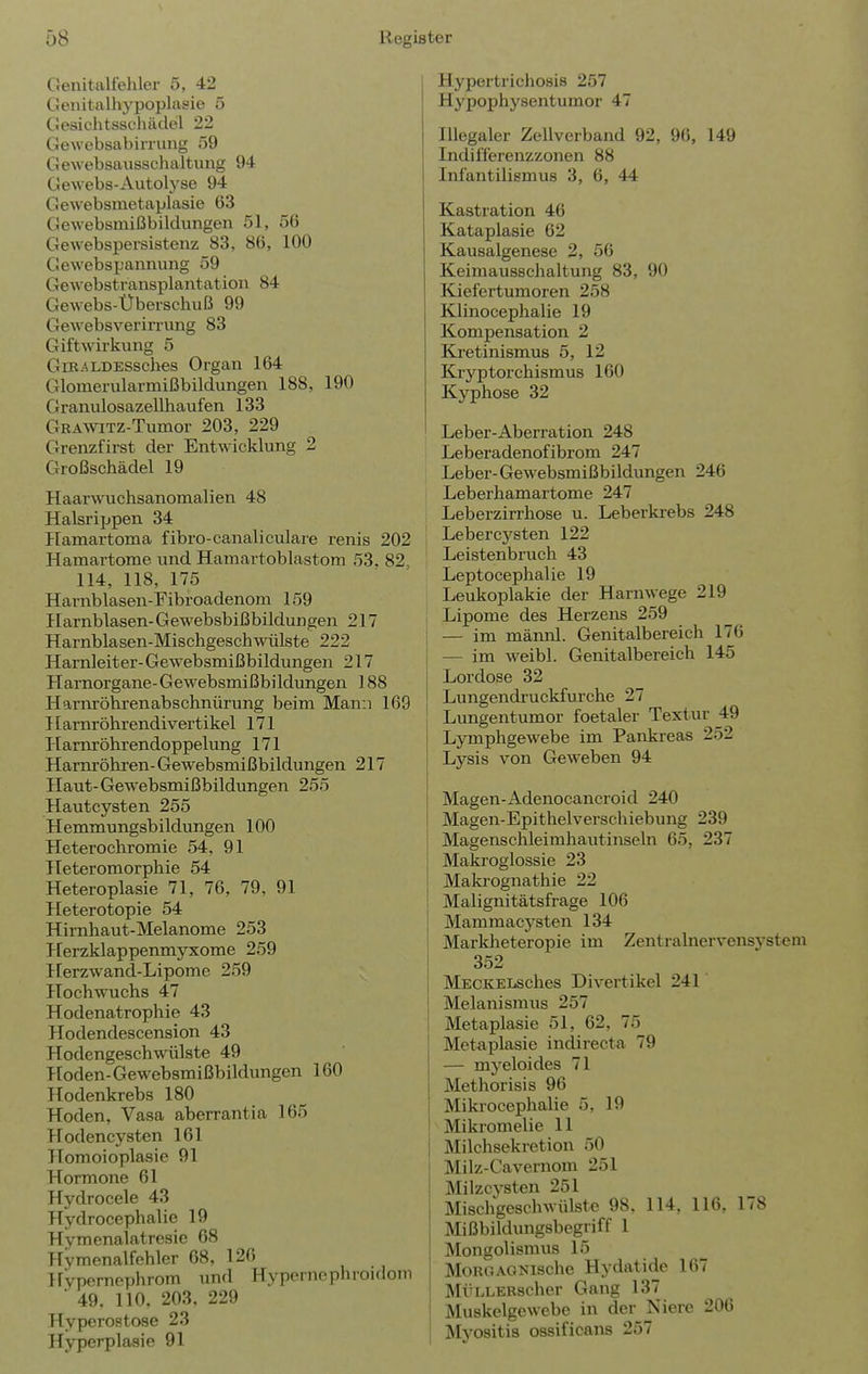 iliigiater Genitalfehler 5, 42 Cenitalhypoplasie 5 Gesichtsschädel 22 Gewebsabiriung 59 Gewebsausschaltung 94 Gewebs-Autolyse 94 Gewebsmetaplasie 63 Gewebsmißbildungen 51, 56 Gewebspersistenz 83, 86, 100 Gewebspannung 59 Gewebstransplantation 84 Gewebs-Überschuß 99 GewebsveriiTung 83 Giftwirkung 5 GiEALDESSches Organ 164 Glomerularmißbildungen 188, 190 Granulosazellhaufen 133 GRAAViTZ-Tumor 203, 229 Grenzfirst der Entwicklung 2 Großschädel 19 Haarwuchsanomalien 48 Halsrippen 34 Hamartoma fibro-canaliculare renis 202 Hamartome und Hamartoblastom 53. 82, 114, 118, 175 Harnblasen-Fibroadenom 159 Harnblasen-Gewebsbißbildungen 217 Harnblasen-Mischgeschwülste 222 Harnleiter- Gewebsmißbildungen 217 Harnorgane-Gewebsmißbildungen 188 Harnröhrenabschnürung beim Mann 169 Harnröhrendivertikel 171 Harnröhrendoppelung 171 Harnröhren-Gewebsmißbildungen 217 Haut- Gewebsmißbildungen 255 Hautcysten 255 Hemmungsbildungen 100 Heterochromie 54, 91 Heteromorphie 54 Heteroplasie 71, 76, 79, 91 Heterotopie 54 Himhaut-Melanome 253 Herzklappenmyxome 259 Herzwand-Lipome 259 Hochwuchs 47 Hodenatrophie 43 Hodendescension 43 Hodengeschwülste 49 Hoden-Gewebsmißbildungen 160 Tlodenkrebs 180 Hoden, Vasa aberrantia 165 Hodencysten 161 Homoioplasie 91 Hormone 61 Hydrocele 43 Hydrocephalie 19 Hymenalatresie 68 Hvmenalfehler 68, 126 Hvperncphrom und Hypernephroidoin ■ 49. 110, 203. 229 Hyperostose 23 Hyperplasie 91 Hypertrichosis 257 Hypophysentumor 47 Illegaler Zellverband 92, 96, 149 Indifferenzzonen 88 Infantilismus 3, 6, 44 Kastration 46 Kataplasie 62 Kausalgenese 2, 56 Keimausschaltung 83, 90 Kiefertumoren 258 Klinocephalie 19 Kompensation 2 Ka-etinismus 5, 12 Kryptorchismus 160 Kyphose 32 Leber-Aberration 248 Leberadenofibrom 247 Leber-Gewebsmißbildungen 246 Leberhamartome 247 Leberzirrhose u. Leberkrebs 248 Lebercysten 122 Leistenbruch 43 Leptocephalie 19 Leukoplakie der Harnwege 219 Lipome des Herzens 259 i — im männl. Genitalbereich 176 — im weibl. Genitalbereich 145 Lordose 32 Lungendruckfm'che 27 Lungentumor foetaler Textur 49 Lymphgewebe im Pankreas 252 Lysis von Geweben 94 Magen-Adenocancroid 240 Magen-Epithelverschiebung 239 Magenschleimhautinseln 65, 237 Maki'oglossie 23 Makrognathie 22 Malignitätsfrage 106 Mammacysten 134 Markheteropie im Zentralnervensystem 352 MECKELsches Divertikel 241 Melanismus 257 Metaplasie 51, 62, 75 Metaplasie indirecta 79 — myeloides 71 Methorisis 96 Mikrocephalie 5, 19 Mikromelie 11 Milchsekretion 50 Milz-Cavernom 251 Milzcysten 251 Mischgeschwülste 98, 114, 116, 178 Mißbildiuigsbegriff 1 Mongolismus 15 MoRGAG?fi8che Hydatide 167 MÜLLERscher Gang 137 Muskelgewebe in der Niere 206 Myositis ossificans 257