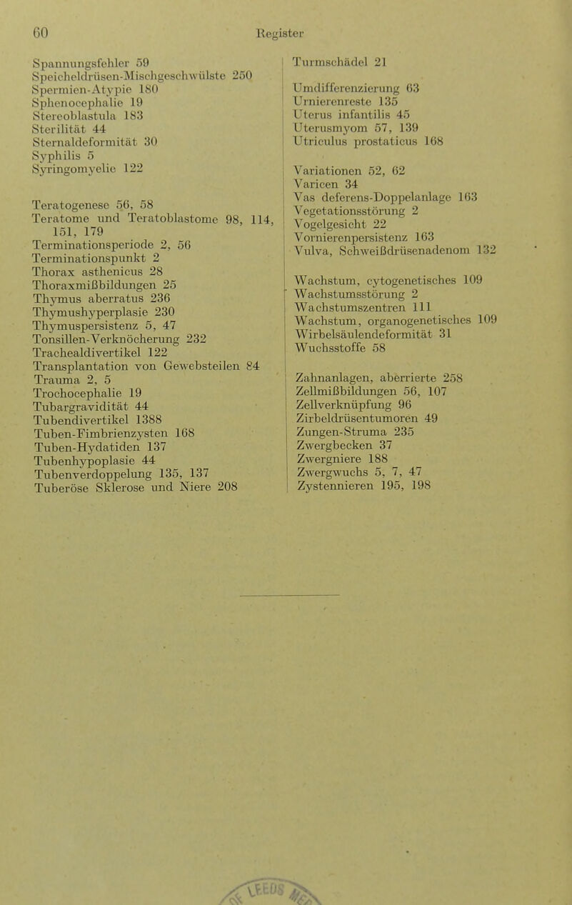 Spannungsfehler 59 Speicheklrüson-Misehgeschwülste 250 Spermien-Atypie 180 Sphenocephalie 19 Stereoblastiila 183 Sterilität 44 Sternaldeformität 30 Syphilis 5 Syringom \'elie 122 Teratogenese 56, 58 Teratome und Teratoblastome 98, 114, 151, 179 Terminationsperiode 2, 56 Terminationspunkt 2 Thorax asthenicus 28 Thoraxmißbildungen 25 Thymus aberratus 236 Thymushyperplasie 230 Thymuspersistenz 5, 47 Tonsillen-Verknöcherung 232 Trachealdivertikel 122 Transplantation von Gewebsteilen 84 Trauma 2, 5 Trochocephalie 19 Tubargravidität 44 Tubendivertikel 1388 Tuben-Fimbrienzysten 168 Tuben-Hydatiden 137 Tubenhypoplasie 44 Tuben Verdoppelung 135, 137 Tuberöse Sklerose und Niere 208 I Turmschädel 21 I Umdifferenzierung 63 Urnierenreste 135 Uterus infantil! s 45 Uterusmj'om 57, 139 Utriculus prostaticus 168 i Variationen 52, 62 Varicen 34 Vas deferens-Doppelanlage 163 Vegetationsstörung 2 I Vogelgesicht 22 Vornierenpersistenz 163 Vulva, Schweißdrüsenadenom 132 Wachstum, cytogenetisches 109 Wachstumsstörung 2 Wachstumszentren III Wachstum, organogenetisches 109 Wirbelsäulendeformität 31 Wuchsstoffe 58 Zahnanlagen, aberrierte 258 Zellmißbildungen 56, 107 Zellverknüpfung 96 Zirbeldrüsentumoren 49 Zungen-Struma 235 Zwergbecken 37 Zwergniere 188 Zwergwuchs 5, 7, 47 Zystennieren 195, 198