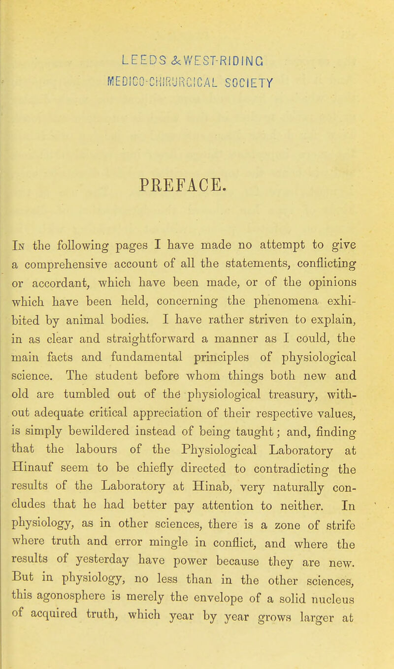 fWEDlCO-CHlRURCICAL SOCIETY PREFACE. In the following pages I have made no attempt to give a comprehensive account of all the statements, conflicting or accordant, which have been made, or of the opinions which have been held, concerning the phenomena exhi- bited by animal bodies. I have rather striven to explain, in as clear and straightforward a manner as I could, the main facts and fundamental principles of physiological science. The student before whom things both new and old are tumbled out of th.6 physiological treasury, with- out adequate critical appreciation of their respective values, is simply bewildered instead of being taught; and, finding that the labours of the Physiological Laboratory at Hinauf seem to be chiefly directed to contradicting the results of the Laboratory at Hinab, very naturally con- cludes that he had better pay attention to neither. In physiology, as in other sciences, there is a zone of strife where truth and error mingle in conflict, and where the results of yesterday have power because they are new. But in physiology, no less than in the other sciences, this agonosphere is merely the envelope of a solid nucleus of acquired truth, which year by year grows larger at