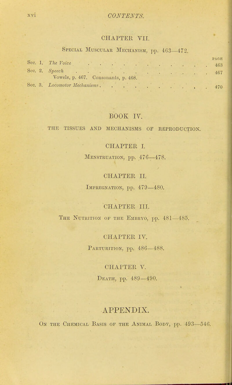 CHAPTER VII. Special Musculae MECirANiSM, pp. 463—472. PAOE Sec. 1. The Voice 4g3 Sec. 2. Speech 457 Vowels, p. 467. Consouauts, p. 468. Sec. 3. Locomotor Mechanisms. . , . . . . / ^ 4yQ BOOK IV. THE TISSUES AND MECHANISMS OF REPRODUCTION. CHAPTER I. Menstruation, pp. 476—478. CHAPTER II. Impregnation, pp. 479—480. CHAPTER III. The Nutrition of the Ejibkyo, pp. 481—485. CHAPTER IV. Parturition, pp. 486—488. CHAPTER V. Death, pp. 485—490. APPENDIX. On the Chemical Basis of the Animal Body, pj). 493—546.
