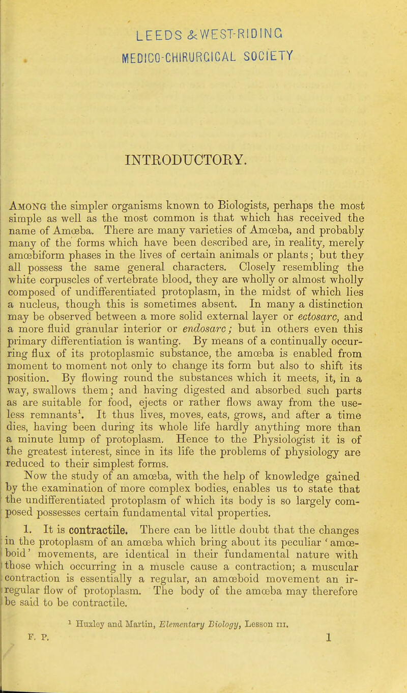 MEDICO-CHiRURGICAL SOCIETY INTEODUCTORY. Among the simpler organisms known to Biologists, perhaps the most simple as well as the most common is that which has received the name of Amoeba. There are many varieties of Amoeba, and probably many of the forms which have been described are, in reality, merely amcBbiform phases in the lives of certain animals or plants; but they all possess the same general characters. Closely resembling the white corpuscles of vertebrate blood, they are wholly or almost wholly composed of undifferentiated protoplasm, in the midst of which lies a nucleus, though this is sometimes absent. In many a distinction may be observed between a more solid external layer or ectosarc, and a more fluid granular interior or endosarc; but in others even this primary differentiation is wanting. By means of a continually occur- ring flux of its protoplasmic substance, the amoeba is enabled from moment to moment not only to change its form but also to shift its position. By flowing round the substances which it meets, it, in a way, swallows them; and having digested and absorbed such parts as are suitable for food, ejects or rather flows away from the use- less remnants^ It thus lives, moves, eats, grows, and after a time dies, having been during its whole life hardly anything more than a minute lump of protoplasm. Hence to the Physiologist it is of the greatest interest, since in its life the problems of physiology are reduced to their simplest forms. Now the study of an amoeba, with the help of knowledge gained by the examination of more complex bodies, enables us to state that the undifferentiated protoplasm of which its body is so largely com- I posed possesses certain fundamental vital properties. 1. It is contractile. There can be little doubt that the changes : in the protoplasm of an amoeba which bring about its peculiar ' amoe- > bold' movements, are identical in their fundamental nature with ^ those which occurring in a muscle cause a contraction; a muscular '. contraction is essentially a regular, an amoeboid movement an ir- e regular flow of protoplasm. The body of the amoeba may therefore be said to be contractile. 1 Huxloy and Martin, Elementary Biology, Lesson iii.