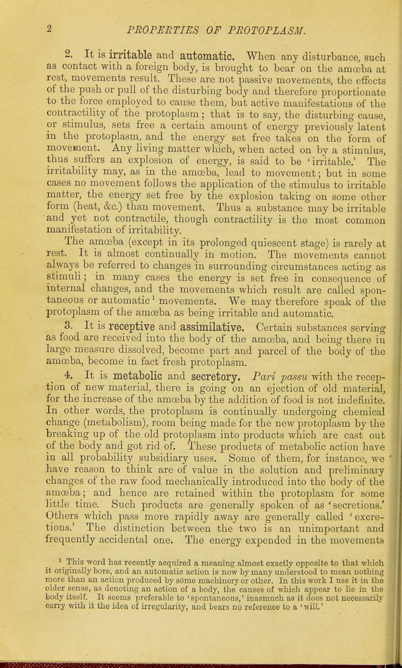 2. It is irritable and automatic. When any disturbance, such as contact with a foreign body, is brought to bear on the amoeba at i rest, movements result. These are not passive movements, the effects I of the push or pull of the disturbing body and therefore proportionate I to the force employed to cause them, but active manifestations of the I contractility of the protoplasm; that is to say, the disturbing cause, I or stimulus, sets free a certain amount of energy previously latent J in the protoplasm, and the energy set free takes on the form of J movement. Any living matter which, when acted on by a stimulus,  thus suffers an explosion of energy, is said to be 'irritable,' The irritability may, as in the amoeba, lead to movement; but in some cases no movement follows the application of the stimulus to irritable matter, the energy set free by the explosion taking on some other form (heat, &c.) than movement. Thus a substance may be irritable and yet not contractile, though contractility is the most common manifestation of irritability. The amoeba (except in its prolonged quiescent stage) is rarely at rest. It is almost continually in motion. The movements cannot always be referred to changes in surrounding circumstances acting as stimuli; in many cases the energy is set free in consequence of internal changes, and the movements which result are called spon- taneous or automatic^ movements. We may therefore speak of the protoplasm of the amoeba as being irritable and automatic. 3. It is receptive and assimilative. Certain substances serving as food are received into the body of the amoeba, and being there in large measure dissolved, become part and parcel of the body of the amoeba, become in fact fresh protoplasm. 4. It is metabolic and secretory. Pari passu with the recep- tion of new material, there is going on an ejection of old material, for the increase of the amoeba by the addition of food is not indefinite. In other words, the protoplasm is continually undergoing chemical change (metabolism), room being made for the new protoplasm by the breaking up of the old protoplasm into products which are cast out of the body and got rid of. These products of metabolic action have in all probability subsidiary uses. Some of them, for instance, w^e ' have reason to think are of value in the solution and preliminary changes of the raw food mechanically introduced into the body of the a,moeba; and hence are retained within the protoplasm for some little time. Such products are generally spoken of as 'secretions.' Others which pass more rapidly away are generally called ' excre- tions.' The distinction between the two is an unimportant and frequently accidental one. The energy expended in the movements ^ This word has recently acquired a meaning almost exactly opposite to that which it originally bore, and an automatic action is now by many miderstood to mean nothing more than an action produced by some machinery or other. In this work I use it in the older sense, as denoting an action of a body, the causes of which appear to lie in the body itself. It seems preferable to ' spontaneous,' inasmuch as it does not uecessai'ily carry with it the idea of irregularity, and bears no reference to a 'will.' iiiiBiiMyMiimiiiiniiiiii