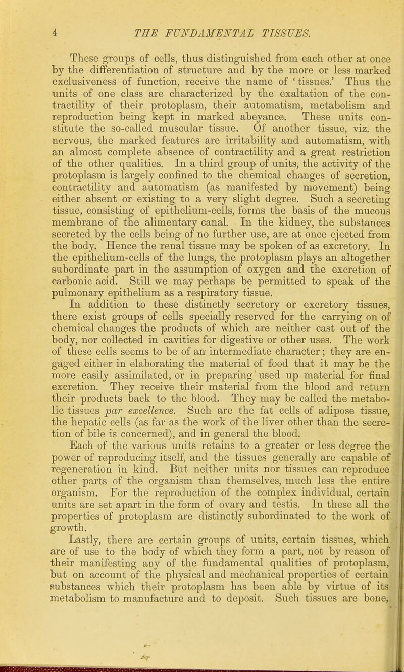 These groups of cells, thus distinguished from each other at once by the differentiation of structure and by the more or less marked exclusiveness of function, receive the name of 'tissues.' Thus the units of one class are characterized by tbe exaltation of the con- tractility of their protoplasm, their automatism, metabolism and reproduction being kept in marked abeyance. These units con- stitute the so-called muscular tissiie. Of another tissue, viz. the nervous, the marked features are irritability and automatism, with an almost complete absence of contractility and a great restriction of the other qualities. In a third group of units, the activity of the protoplasm is largely confined to the chemical changes of secretion, contractility and automatism (as manifested by movement) being either absent or existing to a very slight degree. Such a secreting tissue, consisting of epithelium-cells, forms the basis of the mucous membrane of the alimentary canal. In the kidney, the substances secreted by the cells being of no further use, are at once ejected from the body. Hence the renal tissue may be spoken of as excretory. In the epithelium-cells of the lungs, the protoplasm plays an altogether subordinate part in the assumption of oxygen and the excretion of carbonic acid. Still we may perhaps be permitted to speak of the pulmonary epithelium as a respiratory tissue. In addition to these distinctly secretory or excretory tissues, there exist groups of cells specially reserved for the carrying on of chemical changes the products of which are neither cast out of the body, nor collected in cavities for digestive or other uses. The work of these cells seems to be of an intermediate character; they are en- gaged either in elaborating the material of food that it may be the more easily assimilated, or in preparing used up material for final excretion. They receive their material from the blood and return their products back to the blood. They may be called the metabo- lic tissues par excellence. Such are the fat cells of adipose tissue, the hepatic cells (as far as the work of the liver other than the secre- tion of bile is concerned), and in general the blood. Each of the various units retains to a greater or less degree the power of reproducing itself, and the tissues generally are capable of regeneration in kind. But neither units nor tissues can reproduce other parts of the organism than themselves, much less the entire organism. For the reproduction of the complex individual, certain units are set apart in the form of ovary and testis. In these all the properties of protoplasm are distinctly subordinated to the work of growth. Lastly, there are certain groups of units, certain tissues, which are of use to the body of which they form a part, not by reason of their manifesting any of the fundamental qualities of protoplasm, but on account of the physical and mechanical properties of certain substances which their protoplasm has been able by virtue of its metabolism to manufacture and to deposit. Such tissues are bone,