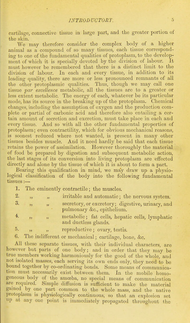 cartilage, connective tissue in large part, and the greater portion of the skin. We may therefore consider the complex body of a higher animal as a compound of so many tissues, each tissue correspond- ing to one of the fundamental qualities of protoplasm, to the develop- ment of which it is specially devoted by the division of labour. It must however be remembered that there is a distinct limit to the division of labour. In each and every tissue, in addition to its leading quality, there are more or less pronounced remnants of aU the other protoplasmic qualities. Thus, though we may call one tissue par excellence metabolic, all the tissues are to a greater or less extent metaboUc. The energy of each, whatever be its particular mode, has its source in the breaking up of the protoplasm. Chemical changes, including the assumption of oxygen and the production com- plete or partial of carbonic acid and therefore also entailing a cer- tain amount of secretion and excretion, must take place in each and every tissue. And so with all the other fundamental properties of protoplasm; even contractility, which for obvious mechanical reasons, is soonest reduced where not wanted, is present in many other tissues besides muscle. And it need hardly be said that each tissue retains the power of assimilation. However thoroughly the material of food be prepared by digestion and subsequent metabolic action, the last stages of its conversion into living protoplasm are effected directly and alone by the tissue of which it is about to form a part. Bearing this qualification in mind, we may draw up a physio- logical classification of the body into the following fundamental tissues:— 1. The eminently contractile; the muscles. 2. „ „ irritable and automatic; the nervous system. 3. „ „ secretory, or excretory; digestive, urinary, and pulmonary &c., epithelium. 4. „ „ metabolic; fat cells, hepatic cells^ lymphatic and ductless glands. 5. „ „ reproductive; ovary, testis. 6. The indifferent or mechanical; cartilage, bone, &c. All these separate tissues, with their individual characters, are however but parts of one body; and in order that they may be true members working harmoniously for the good of the whole, and not isolated masses, each serving its own ends only, they need to be bound together by co-ordinating bonds. Some means of communica- tion must necessarily exist between them. In the mobile homo- geneous body of the amoeba, no special means of communication are required. Simple diffusion is sufficient to make the material gamed by one part common to the whole mass, and the native protoplasm is physiologically continuous, so that an explosion set up at any one point is immediately propagated througliout the