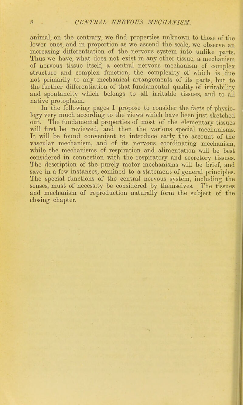 animal, on the contrary, we find properties unknown to those of the lower ones, and in proportion as we ascend the scale, we observe an increasing differentiation of the nervous system into unlike parts. Thus we have, what does not exist in any other tissue, a mechanism of nervous tissiie itself, a central nervous mechanism of complex structure and complex function, the complexity of which is due not primarily to any mechanical arrangements of its parts, but to the further differentiation of that fundamental quality of irritability and spontaneity which belongs to all irritable tissues, and to all native protoplasm. In the following pages I propose to consider the facts of physio- logy very much according to the views which have been just sketched out. The fundamental properties of most of the elementary tissues will first be reviewed, and then the various special mechanisms. It will be found convenient to introduce early the account of the vascular mechanism, and of its nervous coordinating mechanism, while the mechanisms of respiration and alimentation will be best considered in connection with the respiratory and secretory tissues. The description of the purely motor mechanisms will be brief, and save in a few instances, confined to a statement of general principles. The special functions of the central nervous system, including the senses, must of necessity be considered by themselves. The tissues and mechanism of reproduction naturally form the subject of the closing chapter.
