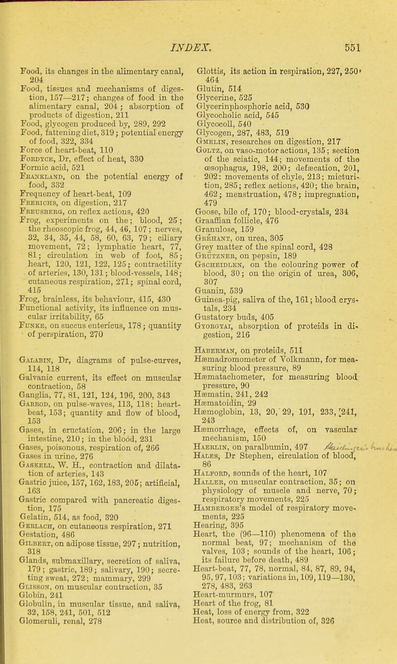Food, its clianges in tlie alimentary canal, 204 Food, tissues and medianisms of diges- tion, 157—217; changes of food in the alimentary canal, 204; absorption of products of digestion, 211 Food, glycogen produced by, 289, 292 Food, fattening diet, 319 j potential energy of food, 322, 334 Force of heart-beat, 110 FoBDYCE, Dr, effect of heat, 830 Formic acid, 521 Fe.\>jkland, on the potential energy of food, 332 Frequency of heart-beat, 109 Frerichs, on digestion, 217 Freusbeeg, on reflex actions, 420 Frog, experiments on the; blood, 25; the rheoscopic frog, 44, 46, 107; nerves, 32, 34, 85, 44, 58, 60, 63, 79; ciliary movement, 72; lymphatic heart, 77, 81; chculation in web of foot, 85; heart, 120, 121, 122, 125; contractility of arteries, 130, 131; blood-vessels, 148; cutaneous respiiation, 271; spinal cord, 415 Frog, brainless, its behaviour, 415, 430 Functional activity, its influence on mus- cular irritabUity, 65 Fdnke, on succus entericus, 178; quantity of perspiration, 270 Galabin, Dr, diagrams of pulse-curves, 114, 118 Galvanic current, its effect on muscular contraction, 58 GangUa, 77, 81, 121, 124, 196, 200, 848 Gaerod, on pulse-waves, 113, 118; heart- beat, 158; quantity and flow of blood, 153 Gases, in eructation, 206; in the large intestine, 210; in the blood, 231 Gases, poisonous, respiration of, 266 Gases in urine, 276 Gaskell, W. H., contraction and dilata- tion of arteries, 143 Gastric juice, 157, 162,183, 205; artificial, 163 Gastric compared with pancreatic diges- tion, 175 Gelatin, 514, as food, 320 Gkblach, on cutaneous respiration, 271 Gestation, 486 Gilbert, on adipose tissue, 297; nutrition, 318 Glands, submaxillary, secretion of saliva, 179 ; gastric, 189; saUvary, 190; secre- ting sweat, 272; mammary, 299 Glisson, on muscular contraction, 35 Globin, 241 Globulin, in muscular tissue, and saliva, 32, 158, 241, 501, 512 Glomeruli, renal, 278 Glottis, its action in respiration, 227, 250« 464 Glutin, 514 Glyceiine, 525 Glycerinphosphoric acid, 530 Glycocholic acid, 545 GlyeocoU, 540 Glycogen, 287, 483, 519 Gmelin, researches on digestion, 217 GoLTz, on vaso-motor actions, 135; section of the sciatic, 144; movements of the oesophagus, ]98, 200; defiBcation, 201, 202: movements of chyle, 218; micturi- tion, 285; reflex actions, 420; the brain, 462; menstruation, 478; impregnation, 479 Goose, bile of, 170; blood-crystals, 234 Graafian follicle, 476 Granulose, 159 Grehant, on urea, 305 Grey matter of the spinal cord, 428 Grdtzner, on pepsin, 189 GscHEiDLKN, on the colouring power of blood, 30; on the origin of urea, 306, 307 Guanin, 539 Guinea-pig, saliva of the, 161; blood crys- tals, 284 Gustatory buds, 405 Gyorgyai, absorption of proteids in di- gestion, 216 Haberman, on proteids, 511 Hffimadromometer of Volkmann, for mea- suring blood pressure, 89 Hasmatachometer, for measuring blood pressure, 90 Hajmatin, 241, 242 Hffimatoidin, 29 Haemoglobm, 18, 20,'29, 191, 238,''241, 243 Hasmorrhage, eSects of, on vascular mechanism, 150 Haerlin, on paralbumin, 497 /kiucLi.j^ Hales, Dr Stephen, circulation of blood, 86 Halfoed, sounds of the heart, 107 Haller, on muscular contraction, 85; on physiology of muscle and nerve, 70; respiratory movements, 225 Hamberger's model of respiratory move- ments, 225 Hearing, 895 Heart, the (96—110) phenomena of the normal beat, 97; mechanism of the valves, 103; sounds of the heart, 106; its failure before death, 489 Heart-beat, 77, 78, normal, 84, 87, 89, 94, 95, 97,103; variations in, 109,119—180, 278, 483, 263 Hoart-mnrraurs, 107 Heart of the frog, 81 Heat, loss of energy from, 322 Heat, source and distribution of, 326