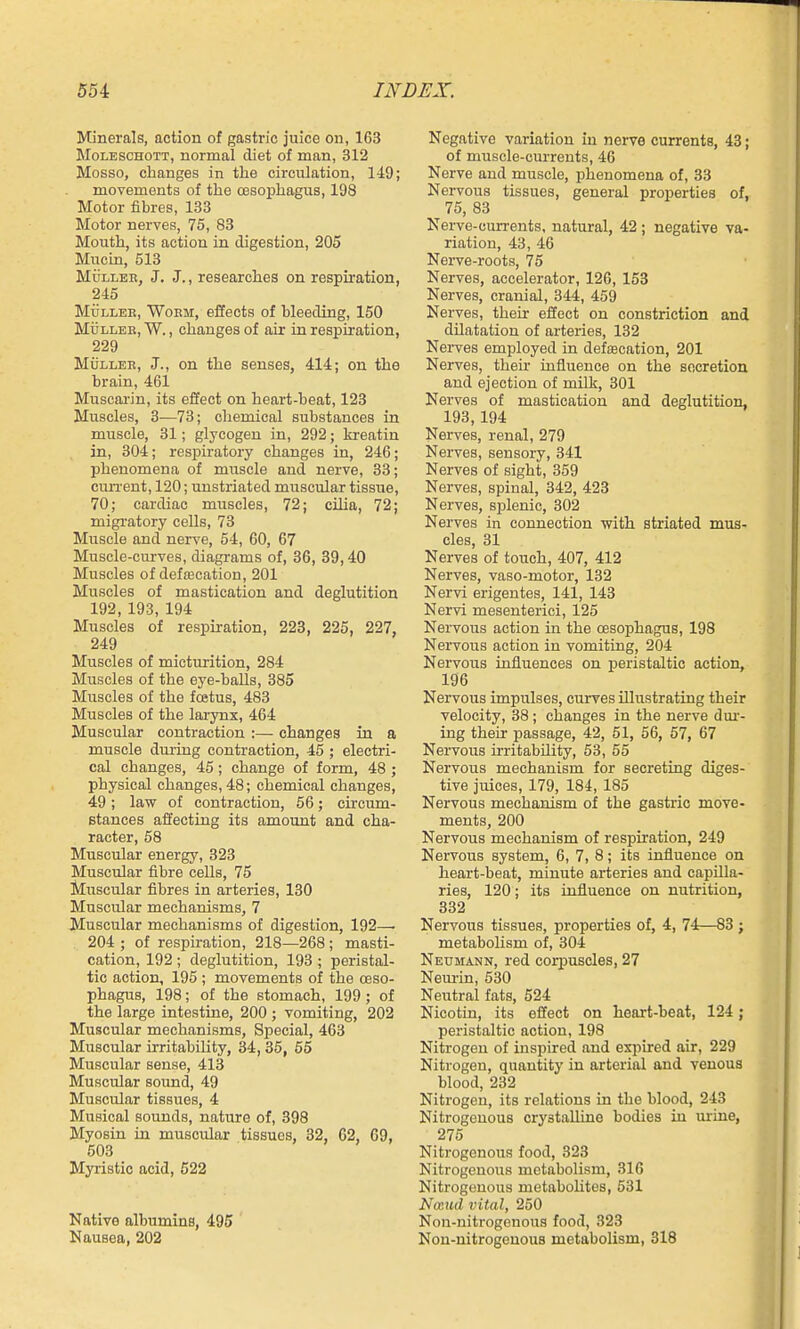 Minerals, action of gastric juice on, 163 MoLESCHOTT, normal diet of man, 312 Mosso, changes in the circulation, 1-19; movements of the oesophagus, 198 Motor fibres, 133 Motor nerves, 75, 83 Mouth, its action in digestion, 205 Mucin, 513 MuLLEE, J. J., researches on respiration, 245 MuLLEB, WoEM, effects of bleeding, 150 MijLLEE, W., changes of air in respiration, 229 MiiLLEE, J., on the senses, 414; on the brain, 461 Muscarin, its effect on heart-beat, 123 Muscles, 3—73; chemical substances in muscle, 31; glycogen in, 292; kreatin in, 304; respiratory changes in, 246; phenomena of muscle and nerve, 33; cun-ent, 120; unstriated muscular tissue, 70; cardiac muscles, 72; cilia, 72; migratory cells, 73 Muscle and nerve, 54, 60, 67 Muscle-curves, diagrams of, 36, 39,40 Muscles of def£Ecation, 201 Muscles of mastication and deglutition 192, 193, 194 Muscles of respiration, 223, 225, 227, 249 Muscles of micturition, 284 Muscles of the eye-halls, 385 Muscles of the fostus, 483 Muscles of the larynx, 464 Muscular contraction :— changes in a muscle dm-ing contraction, 45 ; electri- cal changes, 45 ; change of form, 48 ; physical changes, 48; chemical changes, 49; law of contraction, 56; circum- Btances affecting its amount and cha- racter, 58 Muscular energy, 323 Muscular fibre cells, 75 Muscular fibres in arteries, 130 Muscular mechanisms, 7 Muscular mechanisms of digestion, 192—• 204 ; of respiration, 218—268 ; masti- cation, 192 ; deglutition, 193 ; peristal- tic action, 195 ; movements of the oeso- phagus, 198; of the stomach, 199; of the large intestine, 200 ; vomiting, 202 Muscular mechanisms, Special, 463 Muscular irritability, 34, 35, 55 Muscular sense, 413 Muscular sound, 49 Muscular tissues, 4 Musical sounds, nature of, 398 Myosin in muscular tissues, 32, 62, 09, 503 Myristic acid, 522 Native albumins, 495 Nausea, 202 Negative variation in nerve currents, 43; of muscle-currents, 46 Nerve and muscle, phenomena of, 33 Nervous tissues, general properties of, 75, 83 Nerve-currents, natural, 42 ; negative va- riation, 43, 46 Nerve-roots, 75 Nerves, accelerator, 126, 153 Nerves, cranial, 344, 459 Nerves, their effect on constriction and dilatation of arteries, 132 Nei-ves employed in defecation, 201 Nerves, their iniiuence on the secretion and ejection of milk, 301 Nerves of mastication and deglutition, 193, 194 Nerves, renal, 279 Nerves, sensory, 341 Nerves of sight, 359 Nerves, spinal, 342, 423 Nerves, splenic, 302 Nerves in connection with striated mus- cles, 31 Nerves of touch, 407, 412 Nerves, vaso-motor, 132 Nervi erigentes, 141, 143 Nervi mesenterici, 125 Nervous action in the oesophagus, 198 Nervous action in vomiting, 204 Nervous influences on peristaltic action, 196 Nervous impulses, curves illrLstrating their velocity, 38; changes in the nerve dur- ing their passage, 42, 51, 56, 57, 67 Nervous irritability, 53, 55 Nervous mechanism for secreting diges- tive juices, 179, 184, 185 Nervous mechanism of the gastric move- ments, 200 Nervous mechanism of respiration, 249 Nervous system, 6, 7, 8; its influence on heart-beat, minute arteries and capilla- ries, 120; its influence on nutrition, 332 Nervous tissues, properties of, 4, 74—83; metabolism of, 304 Neumann, red corpuscles, 27 Neiu'in, 530 Neutral fats, 524 Nicotin, its effect on heart-beat, 124; peristaltic action, 198 Nitrogen of inspired and expired air, 229 Nitrogen, quantity in arterial and venous blood, 232 Nitrogen, its relations in the blood, 243 Nitrogenous crystalline bodies in urine, 275 Nitrogenous food, 323 Nitrogenous metabolism, 316 Nitrogenous metabolites, 531 Nmud vital, 250 Non-nitrogenou3 food, 323 Non-nitrogenous metabolism, 318