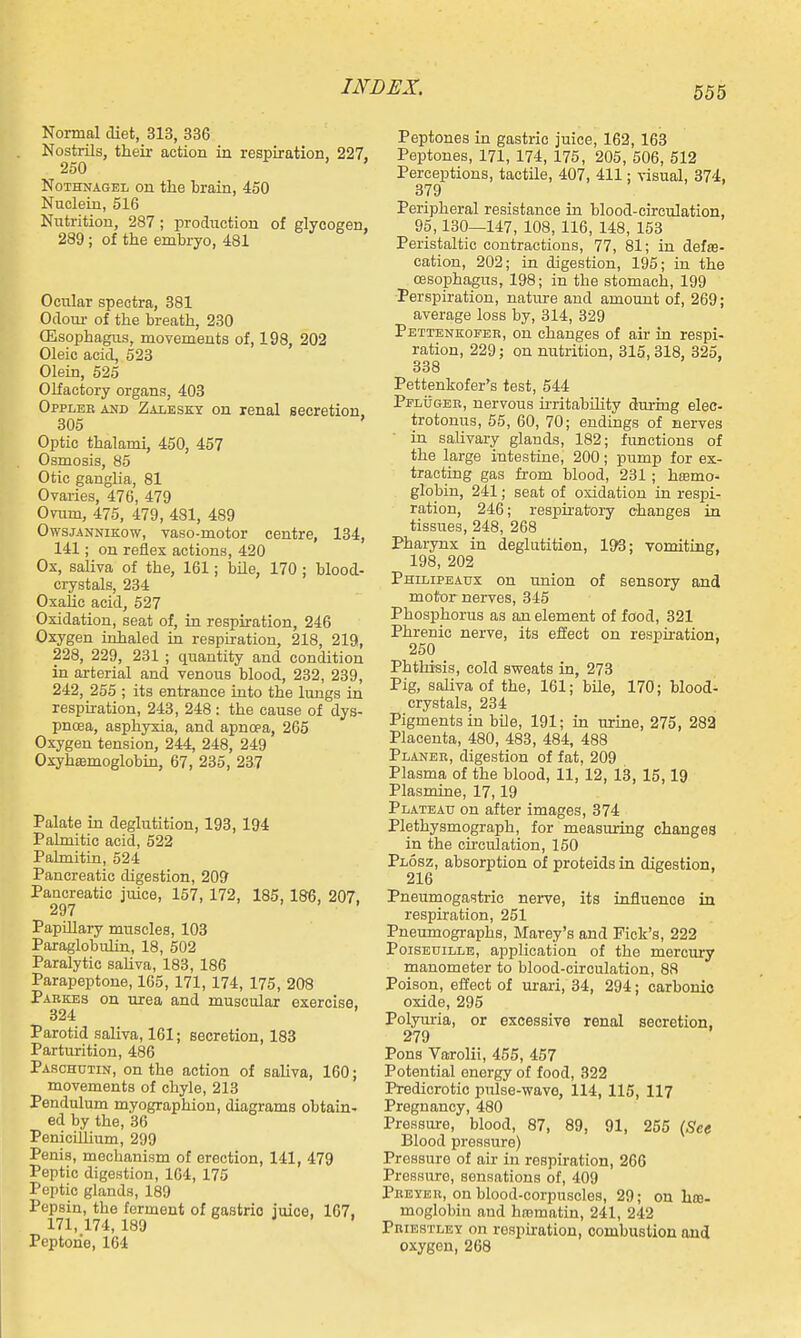 Normal diet, 313, 336 Nostrils, their action in respiration, 227, 250 ' NoTHNAGEL on the brain, 450 Nuclein, 516 Nutrition, 287; production of glycogen, 289; of the embryo, 481 Ocular spectra, 381 Odoiu- of the breath, 230 (Esophagus, movements of, 198, 202 Oleic acid, 523 Olein, 525 Olfactory organs, 403 Oppleb and Zaleskt on renal secretion, 305 Optic thalami, 450, 457 Osmosis, 85 Otic ganglia, 81 Ovaries, 476, 479 Ovum, 475, 479, 481, 489 Owsjannikow, vaso-motor centre, 134, 141; on reflex actions, 420 Os, saliva of the, 161; bile, 170 ; blood- crystals, 234 Oxalic acid, 527 Oxidation, seat of, in respiration, 246 Oxygen inhaled in respiration, 218, 219, 228, 229, 231 ; quantity and condition in arterial and venous blood, 232, 239, 242, 255 ; its entrance into the lungs in respiration, 243, 248: the cause of dys- pnoea, asphyxia, and apncea, 265 Oxygen tension, 244, 248, 249 Oxyhemoglobin, 67, 235, 237 Palate in deglutition, 193, 194 Palmitic acid, 522 Palmitin, 524 Pancreatic digestion, 209 Pancreatic juice, 157, 172, 185, 186, 207, 297 Papillary muscles, 103 Paraglobulin, 18, 502 Paralytic saUva, 183, 186 Parapeptone, 165, 171, 174, 175, 208 Parkes on urea and muscular exercise. 324 Parotid saliva, 161; secretion, 183 Parturition, 486 Paschutin, on the action of saliva, 160; movements of chyle, 213 Pendulum myographiou, diagrams obtain- ed by the, 36 Penicillium, 299 Penis, mechanism of erection, 141, 479 Peptic digestion, 164, 175 Peptic glands, 189 Pepsin, the ferment of gastric juice, 167, 171,174,189 J . . Peptone, 164 Peptones in gastric juice, 162, 163 Peptones, 171, 174, 175, 205, 606, 512 Perceptions, tactile, 407, 411: visual, 374, 379 Peripheral resistance in blood-circulation, 95,130—147, 108, 116, 148, 153 Peristaltic contractions, 77, 81; in defse- catiou, 202; in digestion, 195; in the CBSophagus, 198; in the stomach, 199 Perspiration, nature and amount of, 269; average loss by, 314, 329 Pettenkofer, on changes of air in respi- ration, 229; on nutrition, 315,318, 325, 338 Pettenkofer's test, 544 PFLijGER, nervous u-ritabUity during elec- trotonus, 55, 60, 70; endings of nerves in salivary glands, 182; functions of the large intestine, 200; pump for ex- tracting gas from blood, 231; hjemo* globin, 241; seat of oxidation in respi- ration, 246; respiratory changes in tissues, 248, 268 Pharynx in deglutition, 193; vomiting, 198, 202 Philipeaux on union of sensory and motor nerves, 345 Phosphorus as an element of food, 321 Phrenic nerve, its effect on respiration, 250 Phthisis, cold sweats in, 273 Pig, saliva of the, 161; bUe, 170; blood- crystals, 234 Pigments in bile, 191; in urine, 275, 282 Placenta, 480, 483, 484, 488 Planer, digestion of fat, 209 Plasma of the blood, 11, 12, 13, 15,19 Plasmine, 17,19 Plateau on after images, 374 Plethysmograph, for measuring changes in the circulation, 150 Plosz, absorption of proteidsin digestion, 216 Pneumogastric nerve, its influence in respiration, 251 Pneumographs, Marey's and Pick's, 222 PoiSEDiLLE, application of the mercury manometer to blood-circulation, 88 Poison, effect of urari, 34, 294; carbonic oxide, 295 Polyiu-ia, or excessive renal secretion, 279 Pons Vajrolii, 455, 457 Potential energy of food, 322 Predicrotic pulse-wave, 114, 115, 117 Pregnancy, 480 Pressure, blood, 87, 89, 91, 255 (See Blood pressure) Pressure of air in respiration, 266 Pressure, sensations of, 409 Peeyeu, on blood-corpuscles, 29; on he- moglobin and ha}matin, 241, 242 PniESTLEY on respiration, combustion and oxygen, 268