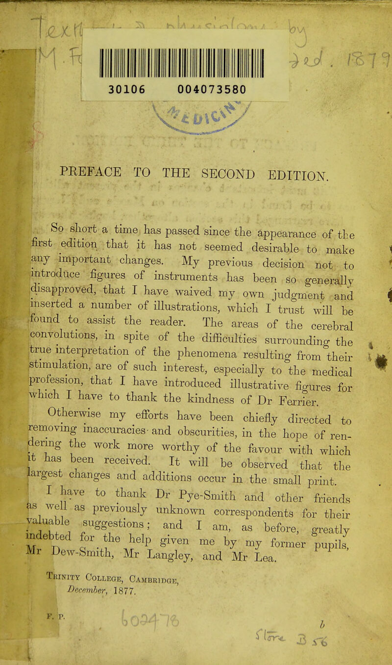 30106 004073580 P 1 PBEFACE TO THE SECOND EDITION. So short a time has passed since the appearance of the first edition that it has not seemed desirable to make any important changes. My previous decision not to introduce figures of instruments has been so generally own judgment and inserted a number of illustrations, which I trust will be found to assist the reader. The areas of the cerebral convolutions, in spite of the difficulties surrounding the true interpretation of the phenomena resulting from their stimulation, are of such interest, especially to the medical profession, that I have introduced illustrative figures for which I have to thank the kindness of Dr Ferrier. Otherwise my efforts have been chiefly directed to removing inaccuracies- and obscurities, in the hope of ren- dering the work more worthy of the favour with which it has been received. It will be observed that the argest changes and additions occur in the small print. I We to thank Dr Pye-Smith and other friends as we i as previously unknown correspondents for their valuable ^suggestions; and I am, as before, greatly Mr D f-^6MelPT ^ ^ * m* former pupils7 Mr Dew-Smith, Mr Langley, and Mr Lea. Trinity College, Cambridge, ■December, 1877.